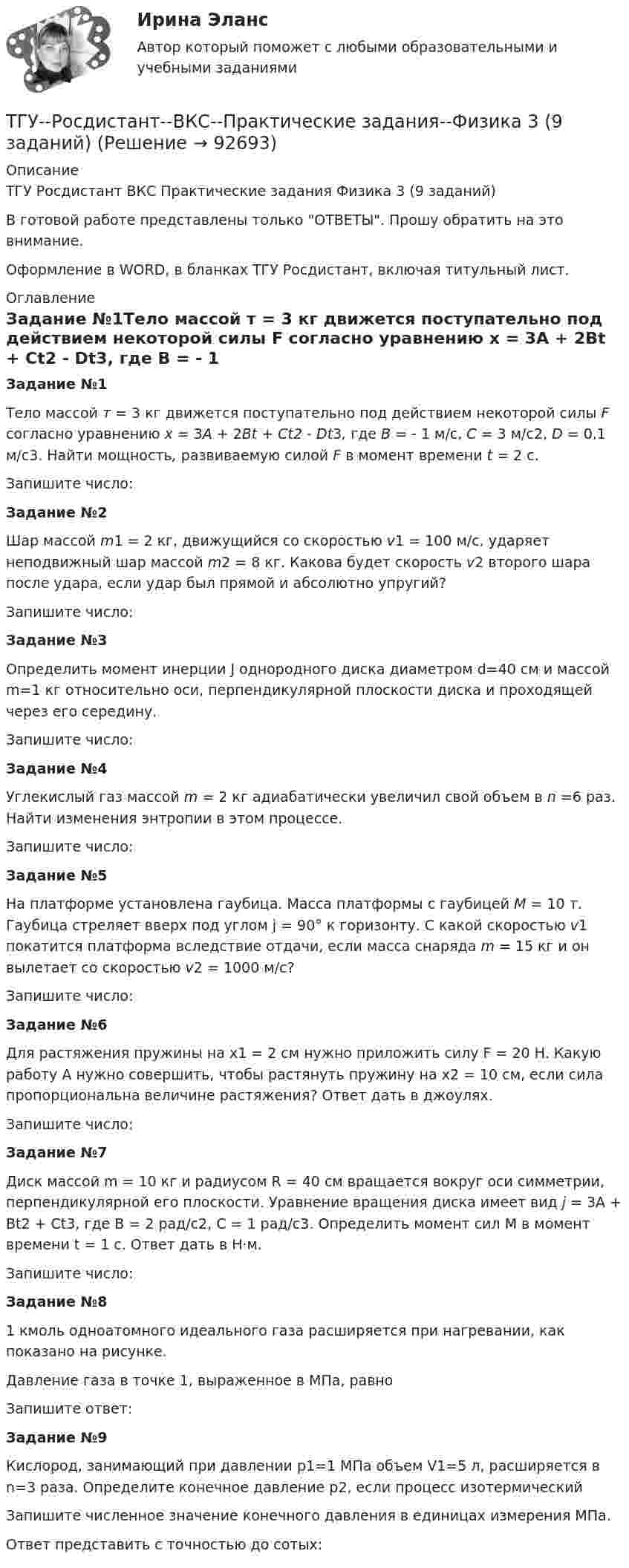     
            Описание
            ТГУ Росдистант ВКС Практические задания Физика 3 (9 заданий)В готовой работе представлены только ОТВЕТЫ. Прошу обратить на это внимание.Оформление в WORD, в бланках ТГУ Росдистант, включая титульный лист. 
            Оглавление
            Задание №1Тело массой т = 3 кг движется поступательно под действием некоторой силы F согласно уравнению x = 3A + 2Bt + Ct2 - Dt3, где В = - 1 м/с, С = 3 м/с2, D = 0,1 м/с3. Найти мощность, развиваемую силой F в момент времени t = 2 с.Запишите число:Задание №2Шар массой m1 = 2 кг, движущийся со скоростью v1 = 100 м/с, ударяет неподвижный шар массой m2 = 8 кг. Какова будет скорость v2 второго шара после удара, если удар был прямой и абсолютно упругий?Запишите число:Задание №3Определить момент инерции J однородного диска диаметром d=40 см и массой m=1 кг относительно оси, перпендикулярной плоскости диска и проходящей через его середину.Запишите число:Задание №4Углекислый газ массой m = 2 кг адиабатически увеличил свой объем в n =6 раз. Найти изменения энтропии в этом процессе.Запишите число:Задание №5На платформе установлена гаубица. Масса платформы с гаубицей M = 10 т. Гаубица стреляет вверх под углом j = 90° к горизонту. С какой скоростью v1 покатится платформа вследствие отдачи, если масса снаряда m = 15 кг и он вылетает со скоростью v2 = 1000 м/с?Запишите число:Задание №6Для растяжения пружины на x1 = 2 см нужно приложить силу F = 20 H. Какую работу А нужно совершить, чтобы растянуть пружину на x2 = 10 см, если сила пропорциональна величине растяжения? Ответ дать в джоулях.Запишите число:Задание №7Диск массой m = 10 кг и радиусом R = 40 см вращается во­круг оси симметрии, перпендикулярной его плоскости. Уравнение вращения диска имеет вид j = 3A + Bt2 + Ct3, где В = 2 рад/с2, С = 1 рад/с3. Определить момент сил М в момент времени t = 1 с. Ответ дать в Н·м.Запишите число:Задание №81 кмоль одноатомного идеального газа расширяется при нагревании, как показано на рисунке.Давление газа в точке 1, выраженное в МПа, равноЗапишите ответ:Задание №9Кислород, занимающий при давлении р1=1 МПа объем V1=5 л, расширяется в n=3 раза. Определите конечное давление р2, если процесс изотермическийЗапишите численное значение конечного давления в единицах измерения МПа.Ответ представить с точностью до сотых:  
            
            
            ТГУ [Росдистант] Архитектура промышленных зданий. Промежуточный тестыТГУ--Росдистант--ВКС--Практические задания--Физика 3 (9 заданий)ТГУ Росдистант Высшая математика. Дифференциальное и интегральное исчисления Контрольные мероприятия Промежуточный тест № 5.ТГУ [Росдистант] Геодезия 2 Итоговый тестТГУ [Росдистант] Геодезия 2 Контрольная работа Вариант 16ТГУ [Росдистант]  Геодезия 2 Контрольная работа Вариант 22ТГУ [Росдистант] Геодезия 2 Контрольная работа Вариант 22Творчество Ф. Бэкона - переход к философии Нового времениТвоя подружка швейная машинаТГАСУ 3 курс МетрологияТГАСУ. Химия. ч. 2. Химические свойства металловТГУ МЕХАНИКА 1 ПРОМЕЖУТОЧНЫЙ ТЕСТ 1-17ТГУ. Основы проектной деятельности. Задания 1-8. Вариант 3 ТГУ, РОСДИСТАНТ General English б2 2021 Final test