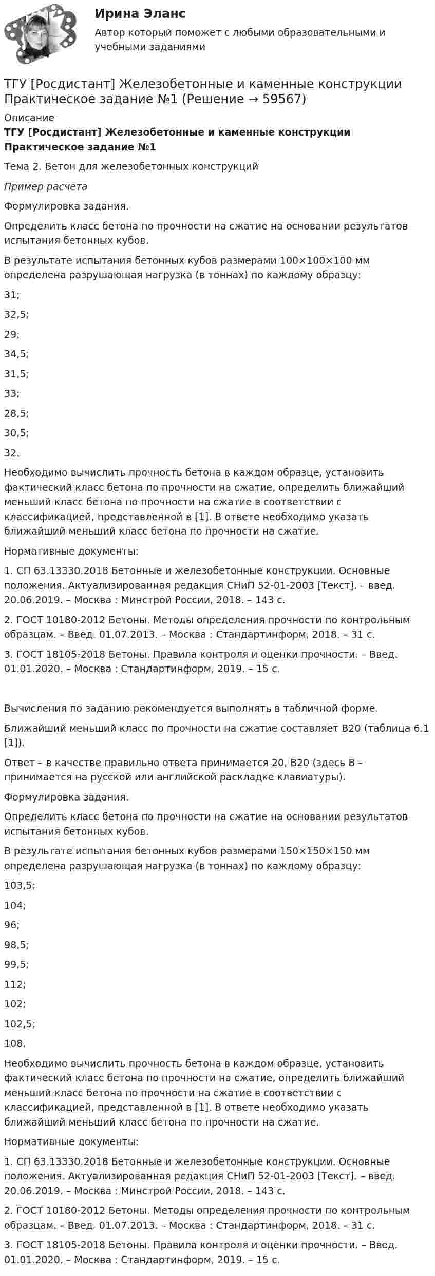      
            Описание
            ТГУ [Росдистант] Железобетонные и каменные конструкции Практическое задание №1Тема 2. Бетон для железобетонных конструкций Пример расчета	Формулировка задания.	Определить класс бетона по прочности на сжатие на основании результатов испытания бетонных кубов.	В результате испытания бетонных кубов размерами 100×100×100 мм определена разрушающая нагрузка (в тоннах) по каждому образцу:	31;	32,5;	29;	34,5;	31,5;	33;	28,5;	30,5;	32.	Необходимо вычислить прочность бетона в каждом образце, установить фактический класс бетона по прочности на сжатие, определить ближайший меньший класс бетона по прочности на сжатие в соответствии с классификацией, представленной в [1]. В ответе необходимо указать ближайший меньший класс бетона по прочности на сжатие.	Нормативные документы:	1. СП 63.13330.2018 Бетонные и железобетонные конструкции. Основные положения. Актуализированная редакция СНиП 52-01-2003 [Текст]. – введ. 20.06.2019. – Москва : Минстрой России, 2018. – 143 с.	2. ГОСТ 10180-2012 Бетоны. Методы определения прочности по контрольным образцам. – Введ. 01.07.2013. – Москва : Стандартинформ, 2018. – 31 с.	3. ГОСТ 18105-2018 Бетоны. Правила контроля и оценки прочности. – Введ. 01.01.2020. – Москва : Стандартинформ, 2019. – 15 с.	Вычисления по заданию рекомендуется выполнять в табличной форме.	Ближайший меньший класс по прочности на сжатие составляет В20 (таблица 6.1 [1]).	Ответ – в качестве правильно ответа принимается 20, В20 (здесь В – принимается на русской или английской раскладке клавиатуры).	Формулировка задания.	Определить класс бетона по прочности на сжатие на основании результатов испытания бетонных кубов.	В результате испытания бетонных кубов размерами 150×150×150 мм определена разрушающая нагрузка (в тоннах) по каждому образцу:	103,5;	104;	96;	98,5;	99,5;	112;	102;	102,5;	108.	Необходимо вычислить прочность бетона в каждом образце, установить фактический класс бетона по прочности на сжатие, определить ближайший меньший класс бетона по прочности на сжатие в соответствии с классификацией, представленной в [1]. В ответе необходимо указать ближайший меньший класс бетона по прочности на сжатие. 	Нормативные документы:	1. СП 63.13330.2018 Бетонные и железобетонные конструкции. Основные положения. Актуализированная редакция СНиП 52-01-2003 [Текст]. – введ. 20.06.2019. – Москва : Минстрой России, 2018. – 143 с.	2. ГОСТ 10180-2012 Бетоны. Методы определения прочности по контрольным образцам. – Введ. 01.07.2013. – Москва : Стандартинформ, 2018. – 31 с.	3. ГОСТ 18105-2018 Бетоны. Правила контроля и оценки прочности. – Введ. 01.01.2020. – Москва : Стандартинформ, 2019. – 15 с.   
            
            
            ТГУ [Росдистант] Железобетонные и каменные конструкции Итоговый тестТГУ [Росдистант] Железобетонные и каменные конструкции Практическое задание №1ТГУ [Росдистант] Железобетонные и каменные конструкции Практическое задание №2ТГУ [Росдистант] Железобетонные и каменные конструкции Промежуточные тестыТГУ Росдистант.  (Инженерная геология) Геология. Итоговый тест.ТГУ Росдистант Иностранный язык 3 Практические заданияТГУ Росдистант Иностранный язык 3 Практические задания (ВКС, Новое, 2024)ТГУ [Росдистант] Архитектура промышленных зданий. Итоговые тестыТГУ [Росдистант] Архитектура промышленных зданий. Промежуточный тестыТГУ--Росдистант--ВКС--Практические задания--Физика 3 (9 заданий)ТГУ Росдистант Высшая математика. Дифференциальное и интегральное исчисления Контрольные мероприятия Промежуточный тест № 5.ТГУ [Росдистант] Геодезия 2 Итоговый тестТГУ [Росдистант] Геодезия 2 Контрольная работа Вариант 16ТГУ [Росдистант]  Геодезия 2 Контрольная работа Вариант 22
