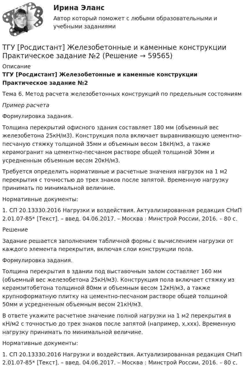      
            Описание
            ТГУ [Росдистант] Железобетонные и каменные конструкции Практическое задание №2Тема 6. Метод расчета железобетонных конструкций по предельным состояниямПример расчета	Формулировка задания.	Толщина перекрытий офисного здания составляет 180 мм (объемный вес железобетона 25кН/м3). Конструкция пола включает выравнивающую цементно-песчаную стяжку толщиной 35мм и объемным весом 18кН/м3, а также керамогранит на цементно-песчаном растворе общей толщиной 30мм и усредненным объемным весом 20кН/м3.	Требуется определить нормативные и расчетные значения нагрузок на 1 м2 перекрытия с точностью до трех знаков после запятой. Временную нагрузку принимать по минимальной величине.	 Нормативные документы:	1. СП 20.13330.2016 Нагрузки и воздействия. Актуализированная редакция СНиП 2.01.07-85* [Текст]. – введ. 04.06.2017. – Москва : Минстрой России, 2016. – 80 с.	 	Решение	Задание решается заполнением табличной формы с вычислением нагрузки от каждого элемента перекрытия, включая слои конструкции пола.	Формулировка задания.	Толщина перекрытия в здании под выставочным залом составляет 160 мм (объемный вес железобетона 25кН/м3). Конструкция пола включает стяжку из керамзитобетона толщиной 80мм и объемным весом 12кН/м3, а также крупноформатную плитку на цементно-песчаном растворе общей толщиной 50мм и усредненным объемным весом 21кН/м3.	В ответе укажите расчетное значение полной нагрузки на 1 м2 перекрытия в кН/м2 с точностью до трех знаков после запятой (например, х,ххх). Временную нагрузку принимать по минимальной величине.	Нормативные документы:	1. СП 20.13330.2016 Нагрузки и воздействия. Актуализированная редакция СНиП 2.01.07-85* [Текст]. – введ. 04.06.2017. – Москва : Минстрой России, 2016. – 80 с.   
            
            
            ТГУ [Росдистант] Железобетонные и каменные конструкции Практическое задание №1ТГУ [Росдистант] Железобетонные и каменные конструкции Практическое задание №2ТГУ [Росдистант] Железобетонные и каменные конструкции Промежуточные тестыТГУ Росдистант.  (Инженерная геология) Геология. Итоговый тест.ТГУ Росдистант Иностранный язык 3 Практические заданияТГУ Росдистант Иностранный язык 3 Практические задания (ВКС, Новое, 2024)ТГУ Росдистант Иностранный язык 4 Практические задания ТГУ [Росдистант] Архитектура промышленных зданий. Промежуточный тестыТГУ--Росдистант--ВКС--Практические задания--Физика 3 (9 заданий)ТГУ Росдистант Высшая математика. Дифференциальное и интегральное исчисления Контрольные мероприятия Промежуточный тест № 5.ТГУ [Росдистант] Геодезия 2 Итоговый тестТГУ [Росдистант] Геодезия 2 Контрольная работа Вариант 16ТГУ [Росдистант]  Геодезия 2 Контрольная работа Вариант 22ТГУ [Росдистант] Геодезия 2 Контрольная работа Вариант 22