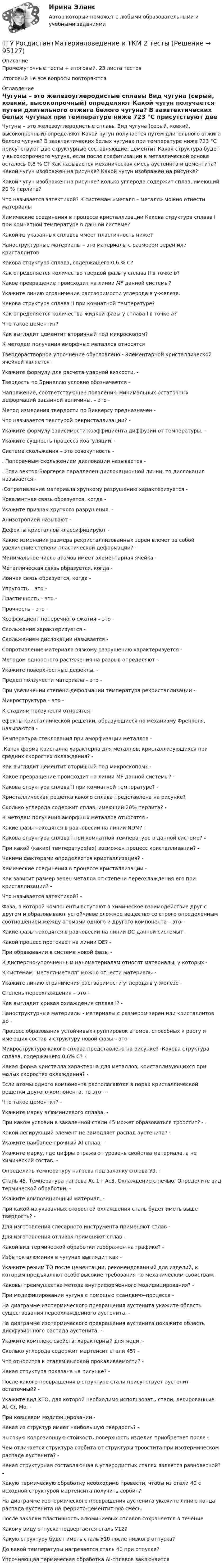      
            Описание
            Промежуточные тесты + итоговый. 23 листа тестовИтоговый не все вопросы повторяются. 
            Оглавление
            Чугуны – это железоуглеродистые сплавы Вид чугуна (серый, ковкий, высокопрочный) определяют Какой чугун получается путем длительного отжига белого чугуна? В заэвтектических белых чугунах при температуре ниже 723 °С присутствуют две структурные составляющие: цементит Какая структура будет у высокопрочного чугуна, если после графитизации в металлической основе осталось 0,8 % С? Как называется механическая смесь аустенита и цементита? Какой чугун изображен на рисунке? Какой чугун изображен на рисунке?Какой чугун изображен на рисунке? колько углерода содержит сплав, имеющий 20 % перлита?Что называется эвтектикой? К системам «металл – металл» можно отнести материалыХимические соединения в процессе кристаллизации Какова структура сплава I при комнатной температуре в данной системе?Какой из указанных сплавов имеет пластичность ниже?Наноструктурные материалы – это материалы с размером зерен или кристаллитовКакова структура сплава, содержащего 0,6 % С?Как определяется количество твердой фазы у сплава II в точке b?Какое превращение происходит на линии MF данной системы?Укажите линию ограничения растворимости углерода в γ-железе.Какова структура сплава II при комнатной температуре?Как определяется количество жидкой фазы у сплава I в точке а?Что такое цементит?Как выглядит цементит вторичный под микроскопом?К методам получения аморфных металлов относятсяТвердорастворное упрочнение обусловлено - Элементарной кристаллической ячейкой является - Укажите формулу для расчета ударной вязкости. - Твердость по Бринеллю условно обозначается - Напряжение, соответствующее появлению минимальных остаточных деформаций заданной величины, – это - Метод измерения твердости по Виккерсу предназначен -Что называется текстурой рекристаллизации? -Укажите формулу зависимости коэффициента диффузии от температуры. - Укажите сущность процесса коагуляции. - Система скольжения – это совокупность -. Поперечным скольжением дислокации называется -. Если вектор Бюргерса параллелен дислокационной линии, то дислокация называется - .Сопротивление материала хрупкому разрушению характеризуется -  Ковалентная связь образуется, когда - Укажите признак хрупкого разрушения. -  Анизотропией называют - Дефекты кристаллов классифицируют -  Какие изменения размера рекристаллизованных зерен влечет за собой увеличение степени пластической деформации? -  Минимальное число атомов имеет элементарная ячейка - Металлическая связь образуется, когда -  Ионная связь образуется, когда - Упругость – это - Пластичность – это - Прочность – это - Коэффициент поперечного сжатия – это -Скольжение характеризуется - Скольжением дислокации называется -  Сопротивление материала вязкому разрушению характеризуется -Методом одноосного растяжения на разрыв определяют -  Укажите поверхностные дефекты. - Предел ползучести материала – это - При увеличении степени деформации температура рекристаллизации -  Микроструктура – это -  К стадиям ползучести относятся -ефекты кристаллической решетки, образующиеся по механизму Френкеля, называются -Температура стеклования при аморфизации металлов -.Какая форма кристалла характерна для металлов, кристаллизующихся при средних скоростях охлаждения? - Как выглядит цементит вторичный под микроскопом? -Какое превращение происходит на линии MF данной системы? -Какова структура сплава II при комнатной температуре? -Кристаллическая решетка какого сплава представлена на рисунке? Сколько углерода содержит сплав, имеющий 20% перлита? -К методам получения аморфных металлов относятся -Какие фазы находятся в равновесии на линии NDM? -Какова структура сплава I при комнатной температуре в данной системе? - При какой (каких) температуре(ах) возможен процесс кристаллизации? -Какими факторами определяется кристаллизация? -Химические соединения в процессе кристаллизации -Как зависит размер зерен металла от степени переохлаждения его при кристаллизации? - Что называется эвтектикой? -Фаза, в которой компоненты вступают в химическое взаимодействие друг с другом и образовывают устойчивое сложное вещество со строго определённым соотношением между атомами одного и другого компонента – это - Какие фазы находятся в равновесии на линии DС данной системы? -  Какой процесс протекает на линии DE? -При образовании в системе новой фазы -К дисперсно-упрочненным наноматериалам относят материалы, у которых -К системам металл-металл можно отнести материалы -Укажите линию ограничения растворимости углерода в γ-железе - Степень переохлаждения – это -Как выглядит кривая охлаждения сплава I? -Наноструктурные материалы - материалы с размером зерен или кристаллитов до -Процесс образования устойчивых группировок атомов, способных к росту и имеющих состав и структуру новой фазы – это -Микроструктура какого сплава представлена на рисунке? -Какова структура сплава, содержащего 0,6% С? -Какая форма кристалла характерна для металлов, кристаллизующихся при малых скоростях охлаждения? -Если атомы одного компонента располагаются в порах кристаллической решетки другого компонента, то это - -Что такое цементит? -Укажите марку алюминиевого сплава. -  При каком условии в закаленной стали 45 может образоваться троостит? -  . Какой легирующий элемент не замедляет распад аустенита? -  Укажите наиболее прочный Al-сплав. -Укажите марку, где цифры отражают уровень свойства материала, а не химический состав. -Определить температуру нагрева под закалку сплава У9. -  Сталь 45. Температура нагрева Ас 1÷ Ас3. Охлаждение с печью. Определите вид термической обработки. -  Укажите композиционный материал. -  При какой из указанных скоростей охлаждения сталь будет иметь выше твердость? - Для изготовления слесарного инструмента применяют сплав - Для изготовления отливок применяют сплав - Какой вид термической обработки изображен на графике? -  Избыток алюминия в чугунах выглядит как -  Укажите режим ТО после цементации, рекомендованный для изделий, к которым предъявляют особо высокие требования по механическим свойствам.   Каковы преимущества метода внутриформенного модифицирования? - При модифицировании чугуна с помощью «сандвич»-процесса -  На диаграмме изотермического превращения аустенита укажите область существования переохлажденного аустенита. - На диаграмме изотермического превращения аустенита покажите область диффузионного распада аустенита. - Укажите комплекс свойств, характерный для меди. -  Сколько углерода содержит мартенсит стали 45? -  Что относится к сталям высокой прокаливаемости? -  Какая структура показана на рисунке? -  После какого превращения в структуре стали присутствует аустенит остаточный? -  Укажите вид ХТО, для которой необходимо использовать стали, легированные Аl, Cr, Mo. - При ковшевом модифицировании -  Какая из структур имеет наибольшую твердость? -  Высокую коррозионную стойкость поверхность изделия приобретает после -   Чем отличается структура сорбита от структуры троостита при изотермическом распаде аустенита? - Какая структурная составляющая в углеродистых сталях является равновесной? - Какую термическую обработку необходимо провести, чтобы из стали 40 с исходной структурой мартенсита получить сорбит?На диаграмме изотермического превращения аустенита укажите линию конца распада аустенита на феррито-цементитную смесь.После закалки пластичность алюминиевых сплавов сохраняется в течениеКакому виду отпуска подвергается сталь У12?Какую структуру будет иметь сталь У10 после низкого отпуска?До какой температуры нагревается сталь 40 при отпуске?Упрочняющая термическая обработка Al-сплавов заключается  
            
            
            ТГУ, Росдистант, Материаловедение и ТКМ 2, Вариант 6, буква СТГУ РосдистантМатериаловедение и ТКМ 2 тестыТГУ [Росдистант] Металлические конструкции 1 Итоговый тестТГУ [Росдистант] Металлические конструкции 1 ПРАКТИЧЕСКИЕ ЗАДАНИЯТГУ [Росдистант] Металлические конструкции 1 Промежуточные тестыТГУ Росдистант Метрология, стандартизация и сертификация, промежуточные + итоговыйТГУ Росдистант Механика 1 промежуточные тесты + итоговыйТГУ Росдистант ИсторияТГУ. Росдистант.История (история России, всеобщая история). Итоговый тестТГУ.Росдистант. История (История России,всеобщая история), практические заданияТГУ [Росдистант] Конструкции из дерева и пластмасс ККР Вариант ФИО=АААТГУ [Росдистант] Конструкции из дерева и пластмасс ТестыТГУ. Росдистант. Кросс-докинг. Практическое задание 1,2ТГУ Росдистант Логистика (ВКС) Практические задания 1,2,3,4,5,6 (ответы) (готовые решения)