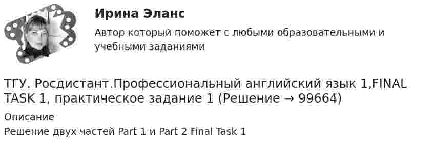      
            Описание
            Решение двух частей Part 1 и Part 2 Final Task 1   
            
            
            ТГУ Росдистант Промежуточные тесты 1,2,3,4,5,6,7,8 (ОТВЕТЫ)ТГУ. Росдистант.Профессиональный английский язык 1,FINAL TASK 1, практическое задание 1ТГУ. Росдистант.Профессиональный английский язык 1,FINAL TASK 2, практическое задание 2ТГУ. Росдистант.Профессиональный английский язык 1,FINAL TASK 3, практическое задание 3ТГУ Росдистант. Психология. (ВКС) Практические работы № 1,2,3,4ТГУ Росдистант  Средства программной разработки Промежуточные тесты 1,2,3,4,5,6,7ТГУ Росдистант Физика 1 Промежуточный тест 1ТГУ (Росдистант) Практическое задание 1. «Механика 4. Передаточные механизмы» (Вариант 6. Первая буква фамилии Е, С, Я)ТГУ (Росдистант) Практическое задание 2. «Механика 3. Вариант 6.ТГУ (Росдистант) Практическое задание 2. «Механика 4. Передаточные механизмы» (Вариант 6. Первая буква фамилии Е, С, Я)ТГУ (Росдистант) Практическое задание 3. «Механика 3. Вариант 6.ТГУ (Росдистант) Практическое задание 3. «Механика 4. «Исследование зависимости критической частоты вращения вала от величины массы насаженной детали и жесткости вала» (Вариант 6. Первая буква фамилии Е, С, Я)ТГУ РОСДИСТАНТ Предпринимательская деятельность. Привлечение инвестиций в проект. Тесты промежуточный + Итоговый (ответы)ТГУ Росдистант Предпринимательская деятельность. Рынок и маркетинг инноваций