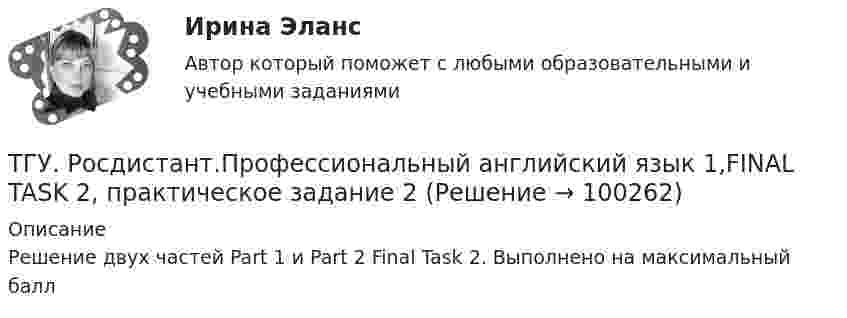      
            Описание
            Решение двух частей Part 1 и Part 2 Final Task 2. Выполнено на максимальный балл   
            
            
            ТГУ. Росдистант.Профессиональный английский язык 1,FINAL TASK 1, практическое задание 1ТГУ. Росдистант.Профессиональный английский язык 1,FINAL TASK 2, практическое задание 2ТГУ. Росдистант.Профессиональный английский язык 1,FINAL TASK 3, практическое задание 3ТГУ Росдистант. Психология. (ВКС) Практические работы № 1,2,3,4ТГУ Росдистант  Средства программной разработки Промежуточные тесты 1,2,3,4,5,6,7ТГУ Росдистант Физика 1 Промежуточный тест 1ТГУ [Росдистант] Физика 3. Итоговый тестТГУ (Росдистант) Практическое задание 2. «Механика 3. Вариант 6.ТГУ (Росдистант) Практическое задание 2. «Механика 4. Передаточные механизмы» (Вариант 6. Первая буква фамилии Е, С, Я)ТГУ (Росдистант) Практическое задание 3. «Механика 3. Вариант 6.ТГУ (Росдистант) Практическое задание 3. «Механика 4. «Исследование зависимости критической частоты вращения вала от величины массы насаженной детали и жесткости вала» (Вариант 6. Первая буква фамилии Е, С, Я)ТГУ РОСДИСТАНТ Предпринимательская деятельность. Привлечение инвестиций в проект. Тесты промежуточный + Итоговый (ответы)ТГУ Росдистант Предпринимательская деятельность. Рынок и маркетинг инновацийТГУ Росдистант Предпринимательская деятельность. Рынок и маркетинг инноваций 