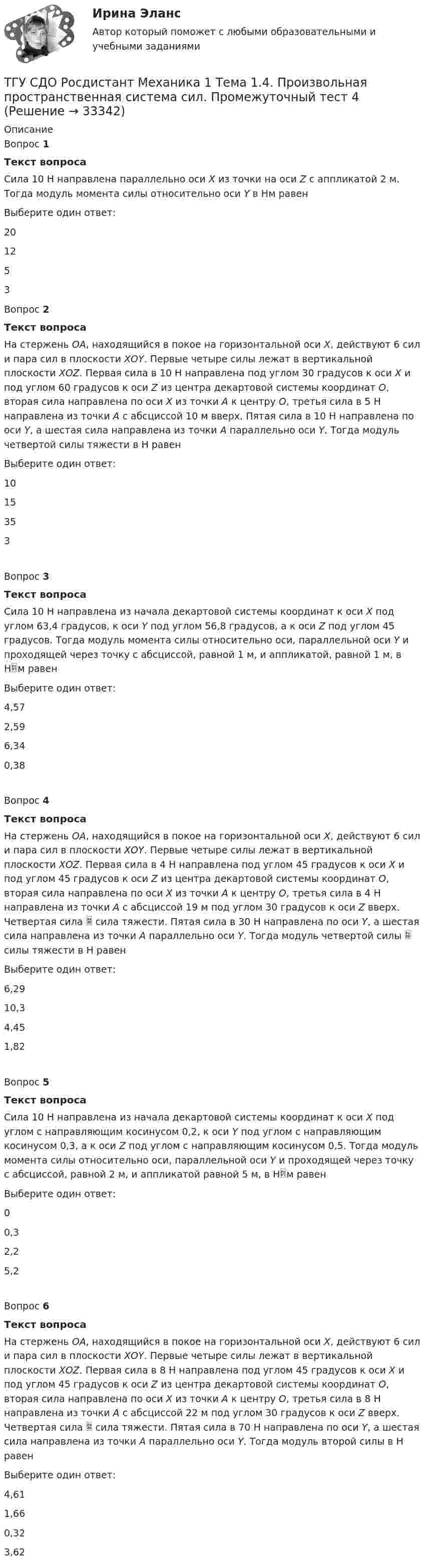     
          Описание
          Вопрос 1Текст вопросаСила 10 Н направлена параллельно оси Х из точки на оси Z с аппликатой 2 м. Тогда модуль момента силы относительно оси Y в Нм равенВыберите один ответ:201253Вопрос 2Текст вопросаНа стержень ОА, находящийся в покое на горизонтальной оси Х, действуют 6 сил и пара сил в плоскости ХОY. Первые четыре силы лежат в вертикальной плоскости ХОZ. Первая сила в 10 Н направлена под углом 30 градусов к оси Х и под углом 60 градусов к оси Z из центра декартовой системы координат О, вторая сила направлена по оси Х  из точки А к центру О, третья сила в 5 Н направлена из точки А с абсциссой 10 м вверх. Пятая сила в 10 Н направлена по оси Y, а шестая сила направлена из точки А параллельно оси Y. Тогда модуль четвертой силы тяжести в Н равенВыберите один ответ:1015353Вопрос 3Текст вопросаСила 10 Н направлена из начала декартовой системы координат к оси Х под углом 63,4 градусов, к оси Y под углом 56,8 градусов, а к оси Z под углом 45 градусов. Тогда модуль момента силы относительно оси, параллельной оси Y и проходящей через точку с абсциссой, равной 1 м, и аппликатой, равной 1 м, в Нм равенВыберите один ответ:4,572,596,340,38Вопрос 4Текст вопросаНа стержень ОА, находящийся в покое на горизонтальной оси Х, действуют 6 сил и пара сил в плоскости ХОY. Первые четыре силы лежат в вертикальной плоскости ХОZ. Первая сила в 4 Н направлена под углом 45 градусов к оси Х и под углом 45 градусов к оси Z из центра декартовой системы координат О, вторая сила направлена по оси Х из точки А к центру О, третья сила в 4 Н направлена из точки А с абсциссой 19 м под углом 30 градусов к оси Z вверх. Четвертая сила  сила тяжести. Пятая сила в 30 Н направлена по оси Y, а шестая сила направлена из точки А параллельно оси Y. Тогда модуль четвертой силы  силы тяжести в Н равенВыберите один ответ:6,2910,34,451,82Вопрос 5Текст вопросаСила 10 Н направлена из начала декартовой системы координат к оси Х под углом с направляющим косинусом 0,2, к оси Y под углом с направляющим косинусом 0,3, а к оси Z под углом с направляющим косинусом 0,5. Тогда модуль момента силы относительно оси, параллельной оси Y и проходящей через точку с абсциссой, равной 2 м, и аппликатой равной 5 м, в Нм равенВыберите один ответ:00,32,25,2Вопрос 6Текст вопросаНа стержень ОА, находящийся в покое на горизонтальной оси Х, действуют 6 сил и пара сил в плоскости ХОY. Первые четыре силы лежат в вертикальной плоскости ХОZ. Первая сила в 8 Н направлена под углом 45 градусов к оси Х и под углом 45 градусов к оси Z из центра декартовой системы координат О, вторая сила направлена по оси Х из точки А к центру О, третья сила в 8 Н направлена из точки А с абсциссой 22 м под углом 30 градусов к оси Z вверх. Четвертая сила  сила тяжести. Пятая сила в 70 Н направлена по оси Y, а шестая сила направлена из точки А параллельно оси Y. Тогда модуль второй силы в Н равенВыберите один ответ:4,611,660,323,62  
            
            
            ТГУ (РОСТДИСТАНТ) Организация нормирование труда и зарабатной платы персонала 1ТГУ СДО Росдистант Механика 1 Тема 1.4. Произвольная пространственная система сил. Промежуточный тест 4ТГУ СДО Росдистант Текущий курс Механика 1 Практическое задание 6ТГУ СДО Росдистант Текущий курс Механика 1 Тема 1.2. Произвольная плоская система сил Практические задания 1, 2ТГУ СДО Росдистант Текущий курс Механика 4 Тема 7. Муфты Промежуточный тест 6ТГУ [СДО Росдистант] Теплогазоснабжение и вентиляция  КОНТРОЛЬНАЯ РАБОТАТГУ СДО Росдистант Элективные дисциплины по физической культуре и спорту Практическое задание 1ТГУ Росдистант  Средства программной разработки Промежуточные тесты 1,2,3,4,5,6,7ТГУ Росдистант Физика 1 Промежуточный тест 1ТГУ [Росдистант] Физика 3. Итоговый тестТГУ. Росдистант. Физика 3. Практическое задание 1. Вариант 11ТГУ [Росдистант] Физика 3. Промежуточные тесты. ТГУ Росдистант. Физика. Механика. Молекулярная физика Тема 10. Элементы специальной теории относительности Практическое задание 2 (16 ВАРИАНТ)ТГУ Росдистант Физика. Механика. Молекулярная физика Тема 4. Механика твердого тела Практическое задание 1 (ВАРИАНТ 16)