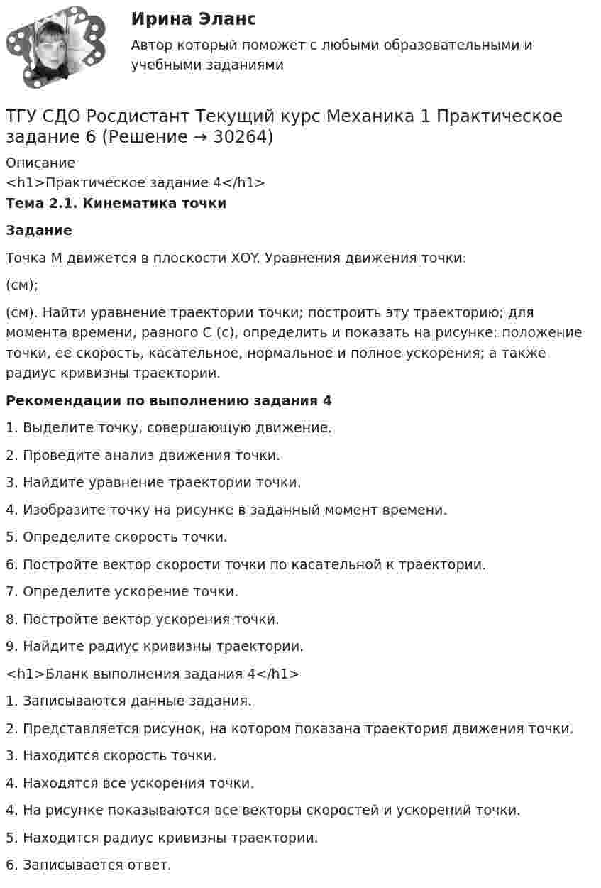     
          Описание
          <h1>Практическое задание 4</h1> Тема 2.1. Кинематика точки Задание	Точка М движется в плоскости ХОY. Уравнения движения точки:  (см);  (см). Найти уравнение траектории точки; построить эту траекторию; для момента времени, равного С (с), определить и показать на рисунке: положение точки, ее скорость, касательное, нормальное и полное ускорения; а также радиус кривизны траектории.  Рекомендации по выполнению задания 4	1.     Выделите точку, совершающую движение.	2.     Проведите анализ движения точки.	3.     Найдите уравнение траектории точки.	4.     Изобразите точку на рисунке в заданный момент времени.	5.     Определите скорость точки.	6.     Постройте вектор скорости точки по касательной к траектории.	7.     Определите ускорение точки.	8.     Постройте вектор ускорения точки.	9.     Найдите радиус кривизны траектории.      <h1>Бланк выполнения задания 4</h1> 	1. Записываются данные задания.          2. Представляется рисунок, на котором показана траектория движения точки.         3. Находится скорость точки.  	4. Находятся все ускорения точки.          4. На рисунке показываются все векторы скоростей и ускорений точки.          5. Находится радиус кривизны траектории.          6. Записывается ответ.  
            
            
            ТГУ СДО Росдистант Механика 1 Тема 1.4. Произвольная пространственная система сил. Промежуточный тест 4ТГУ СДО Росдистант Текущий курс Механика 1 Практическое задание 6ТГУ СДО Росдистант Текущий курс Механика 1 Тема 1.2. Произвольная плоская система сил Практические задания 1, 2ТГУ СДО Росдистант Текущий курс Механика 4 Тема 7. Муфты Промежуточный тест 6ТГУ [СДО Росдистант] Теплогазоснабжение и вентиляция  КОНТРОЛЬНАЯ РАБОТАТГУ СДО Росдистант Элективные дисциплины по физической культуре и спорту Практическое задание 1ТГУ Статистика Контрольно-курсовая работа Вариант 16 (3 задания) По исходным данным, представленным в таблице 1, составить два ряда распределения – один дискретный, другой интервальныйТГУ Росдистант Физика 1 Промежуточный тест 1ТГУ [Росдистант] Физика 3. Итоговый тестТГУ. Росдистант. Физика 3. Практическое задание 1. Вариант 11ТГУ [Росдистант] Физика 3. Промежуточные тесты. ТГУ Росдистант. Физика. Механика. Молекулярная физика Тема 10. Элементы специальной теории относительности Практическое задание 2 (16 ВАРИАНТ)ТГУ Росдистант Физика. Механика. Молекулярная физика Тема 4. Механика твердого тела Практическое задание 1 (ВАРИАНТ 16)ТГУ. Росдистант. Экология. Практическое задание.