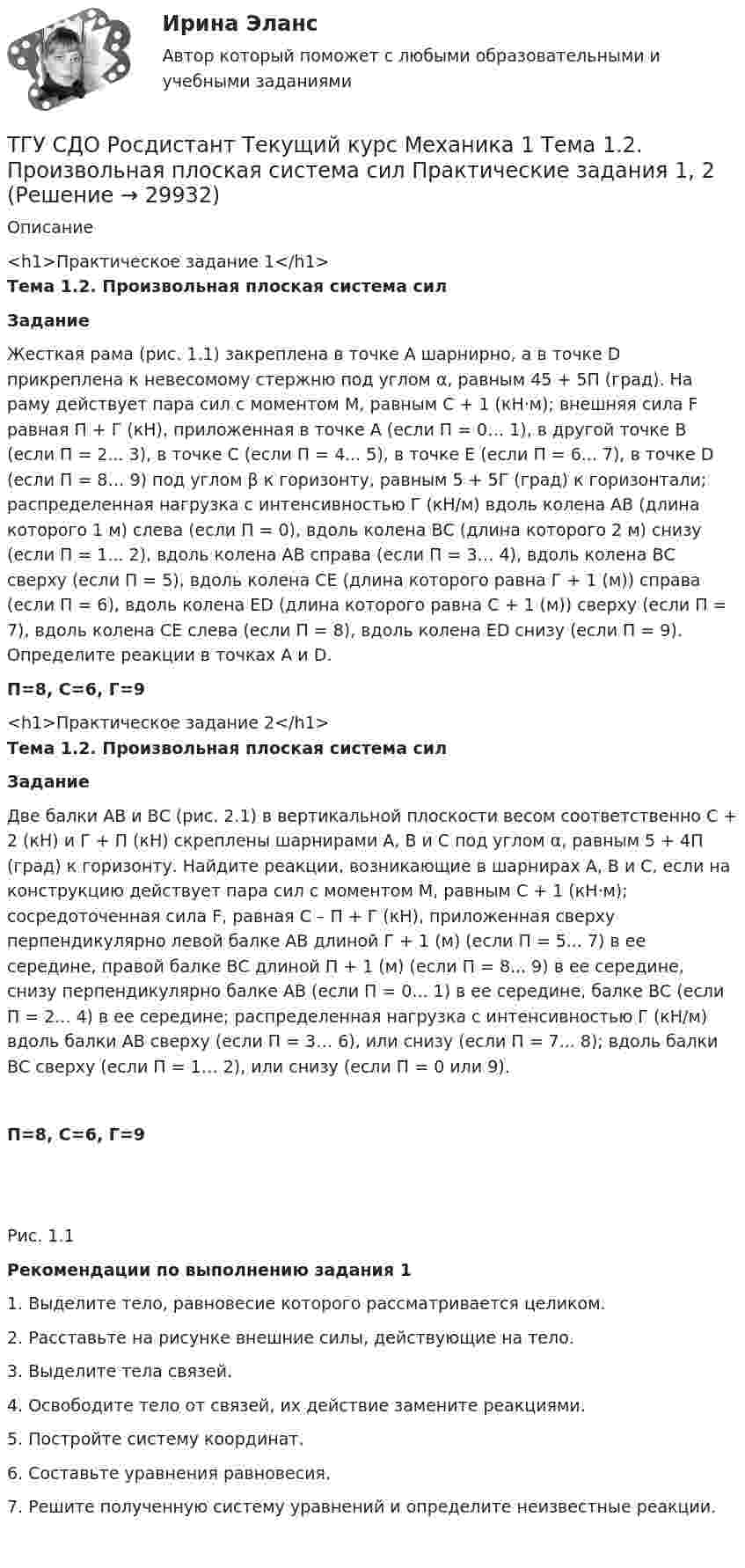     
          Описание
           <h1>Практическое задание 1</h1> Тема 1.2. Произвольная плоская система сил Задание 	Жесткая рама (рис. 1.1) закреплена в точке А шарнирно, а в точке D прикреплена к невесомому стержню под углом α, равным 45 + 5П (град). На раму действует пара сил с моментом M, равным C + 1 (кН·м); внешняя сила F равная П + Г (кН), приложенная в точке А (если П = 0… 1), в другой точке В (если П = 2... 3), в точке С (если П = 4... 5), в точке Е (если П = 6... 7), в точке D (если П = 8… 9) под углом β к горизонту, равным 5 + 5Г (град) к горизонтали; распределенная нагрузка с интенсивностью Г (кН/м) вдоль колена АВ (длина которого 1 м) слева (если П = 0), вдоль колена ВС (длина которого 2 м) снизу (если П = 1... 2), вдоль колена АВ справа (если П = 3… 4), вдоль колена ВС сверху (если П = 5), вдоль колена СЕ (длина которого равна Г + 1 (м)) справа (если П = 6), вдоль колена ЕD (длина которого равна С + 1 (м)) сверху (если П = 7), вдоль колена СЕ слева (если П = 8), вдоль колена ЕD снизу (если П = 9). Определите реакции в точках А и D. П=8, С=6, Г=9<h1>Практическое задание 2</h1> Тема 1.2. Произвольная плоская система сил Задание	Две балки АВ и ВС (рис. 2.1) в вертикальной плоскости весом соответственно C + 2 (кН) и Г + П (кН) скреплены шарнирами А, В и С под углом α, равным 5 + 4П (град) к горизонту. Найдите реакции, возникающие в шарнирах А, В и С, если на конструкцию действует пара сил с моментом М, равным С + 1 (кН·м); сосредоточенная сила F, равная С – П + Г (кН), приложенная сверху перпендикулярно левой балке АВ длиной Г + 1 (м) (если П = 5... 7) в ее середине, правой балке ВС длиной П + 1 (м) (если П = 8... 9) в ее середине, снизу перпендикулярно балке АВ (если П = 0... 1) в ее середине, балке ВС (если П = 2... 4) в ее середине; распределенная нагрузка с интенсивностью Г (кН/м) вдоль балки АВ сверху (если П = 3… 6), или снизу (если П = 7... 8); вдоль балки ВС сверху (если П = 1… 2), или снизу (если П = 0 или 9).П=8, С=6, Г=9 Рис. 1.1  Рекомендации по выполнению задания 1       1. Выделите тело, равновесие которого рассматривается целиком.	2. Расставьте на рисунке внешние силы, действующие на тело.	3. Выделите тела связей.	4. Освободите тело от связей, их действие замените реакциями.	5. Постройте систему координат.6. Составьте уравнения равновесия.	7. Решите полученную систему уравнений и определите неизвестные реакции.  
            
            
            ТГУ СДО Росдистант Текущий курс Механика 1 Практическое задание 6ТГУ СДО Росдистант Текущий курс Механика 1 Тема 1.2. Произвольная плоская система сил Практические задания 1, 2ТГУ СДО Росдистант Текущий курс Механика 4 Тема 7. Муфты Промежуточный тест 6ТГУ [СДО Росдистант] Теплогазоснабжение и вентиляция  КОНТРОЛЬНАЯ РАБОТАТГУ СДО Росдистант Элективные дисциплины по физической культуре и спорту Практическое задание 1ТГУ Статистика Контрольно-курсовая работа Вариант 16 (3 задания) По исходным данным, представленным в таблице 1, составить два ряда распределения – один дискретный, другой интервальныйТГУ Статистика Контрольно-курсовая работа Вариант 2 (3 задания) По исходным данным, представленным в таблице 1, составить два ряда распределения – один дискретный, другой интервальныйТГУ [Росдистант] Физика 3. Итоговый тестТГУ. Росдистант. Физика 3. Практическое задание 1. Вариант 11ТГУ [Росдистант] Физика 3. Промежуточные тесты. ТГУ Росдистант. Физика. Механика. Молекулярная физика Тема 10. Элементы специальной теории относительности Практическое задание 2 (16 ВАРИАНТ)ТГУ Росдистант Физика. Механика. Молекулярная физика Тема 4. Механика твердого тела Практическое задание 1 (ВАРИАНТ 16)ТГУ. Росдистант. Экология. Практическое задание.ТГУ (РОСТДИСТАНТ) Организация нормирование труда и зарабатной платы персонала 1