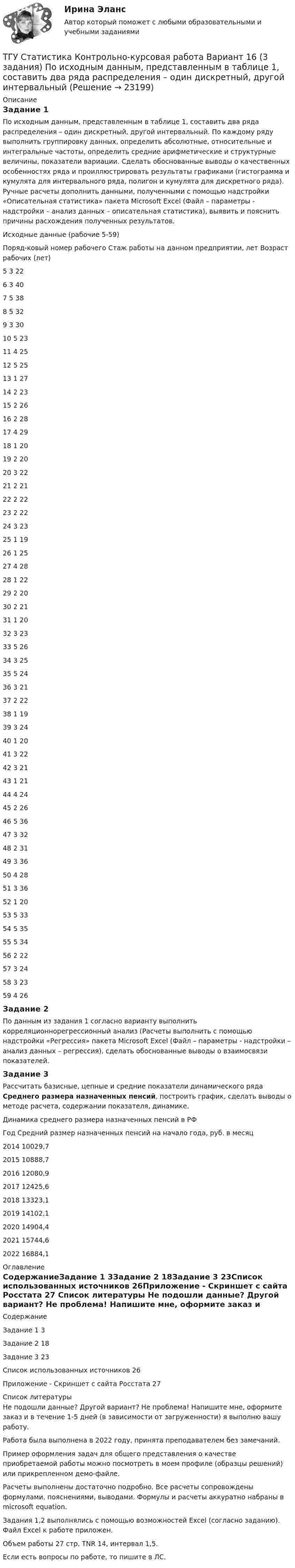     
          Описание
          Задание 1По исходным данным, представленным в таблице 1, составить два ряда распределения – один дискретный, другой интервальный. По каждому ряду выполнить группировку данных, определить абсолютные, относительные и интегральные частоты, определить средние арифметические и структурные величины, показатели вариации. Сделать обоснованные выводы о качественных особенностях ряда и проиллюстрировать результаты графиками (гистограмма и кумулята для интервального ряда, полигон и кумулята для дискретного ряда). Ручные расчеты дополнить данными, полученными с помощью надстройки «Описательная статистика» пакета Microsoft Excel (Файл – параметры - надстройки – анализ данных – описательная статистика), выявить и пояснить причины расхождения полученных результатов.Исходные данные (рабочие 5-59)Поряд-ковый номер рабочего	Стаж работы на данном предприятии, лет	Возраст рабочих (лет)5	3	226	3	407	5	388	5	329	3	3010	5	2311	4	2512	5	2513	1	2714	2	2315	2	2616	2	2817	4	2918	1	2019	2	2020	3	2221	2	2122	2	2223	2	2224	3	2325	1	1926	1	2527	4	2828	1	2229	2	2030	2	2131	1	2032	3	2333	5	2634	3	2535	5	2436	3	2137	2	2238	1	1939	3	2440	1	2041	3	2242	3	2143	1	2144	4	2445	2	2646	5	3647	3	3248	2	3149	3	3650	4	2851	3	3652	1	2053	5	3354	5	3555	5	3456	2	2257	3	2458	3	2359	4	26Задание 2 По данным из задания 1 согласно варианту выполнить корреляционнорегрессионный анализ (Расчеты выполнить с помощью надстройки «Регрессия» пакета Microsoft Excel (Файл – параметры - надстройки – анализ данных – регрессия), сделать обоснованные выводы о взаимосвязи показателей.Задание 3Рассчитать базисные, цепные и средние показатели динамического ряда Среднего размера назначенных пенсий, построить график, сделать выводы о методе расчета, содержании показателя, динамике.Динамика среднего размера назначенных пенсий в РФ Год	Средний размер назначенных пенсий на начало года, руб. в месяц2014	10029,72015	10888,72016	12080,92017	12425,62018	13323,12019	14102,12020	14904,42021	15744,62022	16884,1 
          Оглавление
          СодержаниеЗадание 1	3Задание 2	18Задание 3	23Список использованных источников	26Приложение - Скриншет с сайта Росстата	27 
          Список литературы
          Не подошли данные? Другой вариант? Не проблема! Напишите мне, оформите заказ и в течение 1-5 дней (в зависимости от загруженности) я выполню вашу работу.Работа была выполнена в 2022 году, принята преподавателем без замечаний.Пример оформления задач для общего представления о качестве приобретаемой работы можно посмотреть в моем профиле (образцы решений) или прикрепленном демо-файле.Расчеты выполнены достаточно подробно. Все расчеты сопровождены формулами, пояснениями, выводами. Формулы и расчеты аккуратно набраны в microsoft equation.Задания 1,2 выполнялись с помощью возможностей Excel (согласно заданию). Файл Excel к работе приложен. Объем работы 27 стр. TNR 14, интервал 1,5.Если есть вопросы по работе, то пишите в ЛС.
            
            
            ТГУ СДО Росдистант Элективные дисциплины по физической культуре и спорту Практическое задание 1ТГУ Статистика Контрольно-курсовая работа Вариант 16 (3 задания) По исходным данным, представленным в таблице 1, составить два ряда распределения – один дискретный, другой интервальныйТГУ Статистика Контрольно-курсовая работа Вариант 2 (3 задания) По исходным данным, представленным в таблице 1, составить два ряда распределения – один дискретный, другой интервальный[ТГУ Тольятти Росдистант] Практические задания (1 вариант) [ТГУ Тольятти Росдистант] Практическое задание 3 Основные понятия математической статистики [ТГУ Тольятти Росдистант] Практическое задание 4 Статистические функции MS Excel[ТГУ Тольятти Росдистант] Практическое задание 5 Логические функции MS ExcelТГУ Росдистант Физика. Механика. Молекулярная физика Тема 4. Механика твердого тела Практическое задание 1 (ВАРИАНТ 16)ТГУ. Росдистант. Экология. Практическое задание.ТГУ (РОСТДИСТАНТ) Организация нормирование труда и зарабатной платы персонала 1ТГУ СДО Росдистант Механика 1 Тема 1.4. Произвольная пространственная система сил. Промежуточный тест 4ТГУ СДО Росдистант Текущий курс Механика 1 Практическое задание 6ТГУ СДО Росдистант Текущий курс Механика 1 Тема 1.2. Произвольная плоская система сил Практические задания 1, 2ТГУ СДО Росдистант Текущий курс Механика 4 Тема 7. Муфты Промежуточный тест 6