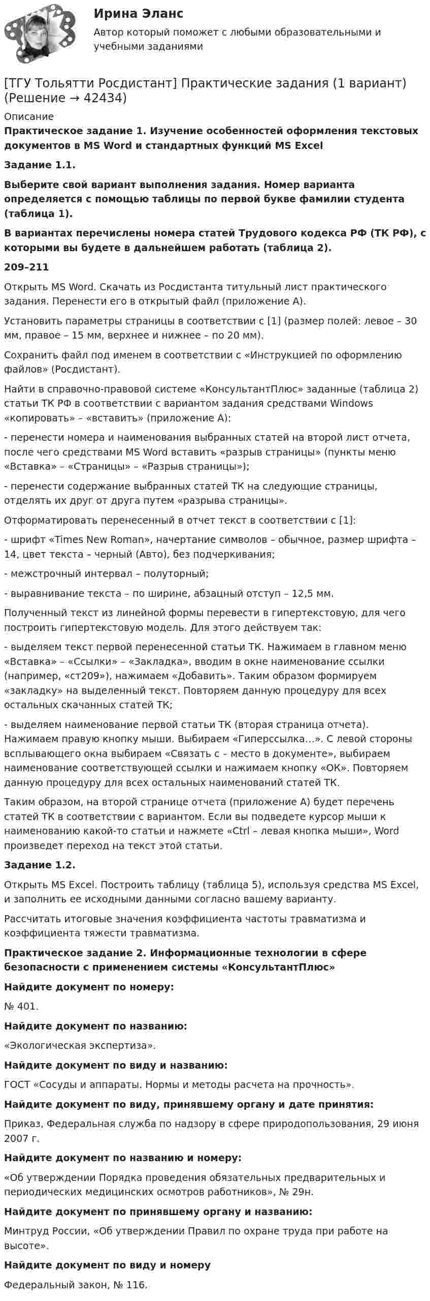     
          Описание
           Практическое задание 1. Изучение особенностей оформления текстовых документов в MS Word и стандартных функций MS ExcelЗадание 1.1.	Выберите свой вариант выполнения задания. Номер варианта определяется с помощью таблицы по первой букве фамилии студента (таблица 1). 	В вариантах перечислены номера статей Трудового кодекса РФ (ТК РФ), с которыми вы будете в дальнейшем работать (таблица 2). 209–211  Открыть MS Word. Скачать из Росдистанта титульный лист практического задания. Перенести его в открытый файл (приложение А).Установить параметры страницы в соответствии с [1] (размер полей: левое – 30 мм, правое – 15 мм, верхнее и нижнее – по 20 мм).Сохранить файл под именем в соответствии с «Инструкцией по оформлению файлов» (Росдистант).Найти в справочно-правовой системе «КонсультантПлюс» заданные (таблица 2) статьи ТК РФ в соответствии с вариантом задания средствами Windows «копировать» – «вставить» (приложение А):-               перенести номера и наименования выбранных статей на второй лист отчета, после чего средствами MS Word вставить «разрыв страницы» (пункты меню «Вставка» – «Страницы» – «Разрыв страницы»);-               перенести содержание выбранных статей ТК на следующие страницы, отделять их друг от друга путем «разрыва страницы».Отформатировать перенесенный в отчет текст в соответствии с [1]: -               шрифт «Times New Roman», начертание символов – обычное, размер шрифта – 14, цвет текста – черный (Авто), без подчеркивания;-               межстрочный интервал – полуторный;-               выравнивание текста – по ширине, абзацный отступ – 12,5 мм.Полученный текст из линейной формы перевести в гипертекстовую, для чего построить гипертекстовую модель. Для этого действуем так:-               выделяем текст первой перенесенной статьи ТК. Нажимаем в главном меню «Вставка» – «Ссылки» – «Закладка», вводим в окне наименование ссылки (например, «ст209»), нажимаем «Добавить». Таким образом формируем «закладку» на выделенный текст. Повторяем данную процедуру для всех остальных скачанных статей ТК;-               выделяем наименование первой статьи ТК (вторая страница отчета). Нажимаем правую кнопку мыши. Выбираем «Гиперссылка…». С левой стороны всплывающего окна выбираем «Связать с – место в документе», выбираем наименование соответствующей ссылки и нажимаем кнопку «ОК». Повторяем данную процедуру для всех остальных наименований статей ТК.	Таким образом, на второй странице отчета (приложение А) будет перечень статей ТК в соответствии с вариантом. Если вы подведете курсор мыши к наименованию какой-то статьи и нажмете «Ctrl – левая кнопка мыши», Word произведет переход на текст этой статьи. Задание 1.2.Открыть MS Exсel. Построить таблицу (таблица 5), используя средства MS Excel, и заполнить ее исходными данными согласно вашему варианту.	Рассчитать итоговые значения коэффициента частоты травматизма и коэффициента тяжести травматизма. Практическое задание 2. Информационные технологии в сфере безопасности с применением системы «КонсультантПлюс»Найдите документ по номеру:№ 401.Найдите документ по названию:«Экологическая экспертиза».Найдите документ по виду и названию:ГОСТ «Сосуды и аппараты. Нормы и методы расчета на прочность».Найдите документ по виду, принявшему органу и дате принятия:Приказ, Федеральная служба по надзору в сфере природопользования, 29 июня 2007 г.Найдите документ по названию и номеру:«Об утверждении Порядка проведения обязательных предварительных и периодических медицинских осмотров работников», № 29н.Найдите документ по принявшему органу и названию:Минтруд России, «Об утверждении Правил по охране труда при работе на высоте».Найдите документ по виду и номеруФедеральный закон, № 116.  
            
            
            ТГУ Статистика Контрольно-курсовая работа Вариант 2 (3 задания) По исходным данным, представленным в таблице 1, составить два ряда распределения – один дискретный, другой интервальный[ТГУ Тольятти Росдистант] Практические задания (1 вариант) [ТГУ Тольятти Росдистант] Практическое задание 3 Основные понятия математической статистики [ТГУ Тольятти Росдистант] Практическое задание 4 Статистические функции MS Excel[ТГУ Тольятти Росдистант] Практическое задание 5 Логические функции MS Excel[ТГУ Тольятти Росдистант] Практическое задание 6 СПС «Консультант Плюс»ТГУ. Физика 2. Практическая работа 1. ТГУ (РОСТДИСТАНТ) Организация нормирование труда и зарабатной платы персонала 1ТГУ СДО Росдистант Механика 1 Тема 1.4. Произвольная пространственная система сил. Промежуточный тест 4ТГУ СДО Росдистант Текущий курс Механика 1 Практическое задание 6ТГУ СДО Росдистант Текущий курс Механика 1 Тема 1.2. Произвольная плоская система сил Практические задания 1, 2ТГУ СДО Росдистант Текущий курс Механика 4 Тема 7. Муфты Промежуточный тест 6ТГУ [СДО Росдистант] Теплогазоснабжение и вентиляция  КОНТРОЛЬНАЯ РАБОТАТГУ СДО Росдистант Элективные дисциплины по физической культуре и спорту Практическое задание 1