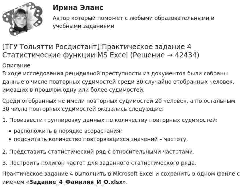     
          Описание
          	В ходе исследования рецидивной преступности из документов были собраны данные о числе повторных судимостей среди 30 случайно отобранных человек, имевших в прошлом одну или более судимостей.	Среди отобранных не имели повторных судимостей 20 человек, а по остальным 30 числа повторных судимостей оказались следующие:    	1. Произвести группировку данных по количеству повторных судимостей:расположить в порядке возрастания;подсчитать количество повторяющихся значений – частоту.	2. Представить статистический ряд с относительными частотами.	3. Построить полигон частот для заданного статистического ряда.	Практическое задание 4 выполнить в Microsoft Excel и сохранить в одном файле с именем «Задание_4_Фамилия_И_О.xlsx».   
            
            
            [ТГУ Тольятти Росдистант] Практическое задание 3 Основные понятия математической статистики [ТГУ Тольятти Росдистант] Практическое задание 4 Статистические функции MS Excel[ТГУ Тольятти Росдистант] Практическое задание 5 Логические функции MS Excel[ТГУ Тольятти Росдистант] Практическое задание 6 СПС «Консультант Плюс»ТГУ. Физика 2. Практическая работа 1. ТГУ. Физика 3. Промежуточные тесты 1-9ТГУ Цифровой маркетингТГУ СДО Росдистант Текущий курс Механика 1 Практическое задание 6ТГУ СДО Росдистант Текущий курс Механика 1 Тема 1.2. Произвольная плоская система сил Практические задания 1, 2ТГУ СДО Росдистант Текущий курс Механика 4 Тема 7. Муфты Промежуточный тест 6ТГУ [СДО Росдистант] Теплогазоснабжение и вентиляция  КОНТРОЛЬНАЯ РАБОТАТГУ СДО Росдистант Элективные дисциплины по физической культуре и спорту Практическое задание 1ТГУ Статистика Контрольно-курсовая работа Вариант 16 (3 задания) По исходным данным, представленным в таблице 1, составить два ряда распределения – один дискретный, другой интервальныйТГУ Статистика Контрольно-курсовая работа Вариант 2 (3 задания) По исходным данным, представленным в таблице 1, составить два ряда распределения – один дискретный, другой интервальный