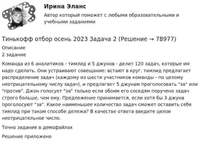     
            Описание
            2 заданиеКоманда из 6 аналитиков - тимлид и 5 джунов - делит 120 задач, которые им надо сделать. Они устраивают совещание: встают в круг, тимлид предлагает распределение задач (каждому из шести участников команды - по целому неотрицательному числу задач), и предлагает 5 джунам проголосовать за или против. Джон голосует за только если обоим его соседям поручено задач строго больше, чем ему. Предложение принимается, если хотя бы 3 джуна проголосуют за. Какое наименьшее количество задач сможет оставить себе тимлид при таком способе дележа? В качестве ответа введите целое неотрицательное число.Точно задание в демофайлахРешение приложено   
            
            
            Тинькофф отбор осень 2023 Задача 1Тинькофф отбор осень 2023 Задача 2Тинькофф отбор осень 2023 Задача 3Тинькофф отбор осень 2023 Задача 4Тинькофф отбор осень 2023 Задача 5Тинькофф отбор осень 2023 Задача 6Тинькофф отбор осень 2023 Задача 7Технология управления предметной областью проекта в образованииТехнология управления предметной областью проекта в образованииТехнология управления профессиональной карьерой, основанная на горизонтальных должностных перемещениях, наиболее характерна для ... школы HR-менеджментаТехнология формирования команд в организацииТехносферная безопасность, перевод на тему «ВВЕДЕНИЕ В ЭКОЛОГИЮ.»Тех. оснащенность организаций и охраны труда. Вариант 5Течение в русской философии, возникшее в 30–40-е годы XIX века, развивавшееся в спорах с западничеством, – …