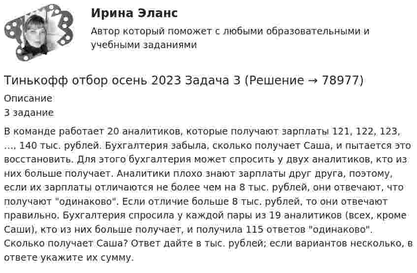     
            Описание
            3 заданиеВ команде работает 20 аналитиков, которые получают зарплаты 121, 122, 123, …, 140 тыс. рублей. Бухгалтерия забыла, сколько получает Саша, и пытается это восстановить. Для этого бухгалтерия может спросить у двух аналитиков, кто из них больше получает. Аналитики плохо знают зарплаты друг друга, поэтому, если их зарплаты отличаются не более чем на 8 тыс. рублей, они отвечают, что получают одинаково. Если отличие больше 8 тыс. рублей, то они отвечают правильно. Бухгалтерия спросила у каждой пары из 19 аналитиков (всех, кроме Саши), кто из них больше получает, и получила 115 ответов одинаково. Сколько получает Саша? Ответ дайте в тыс. рублей; если вариантов несколько, в ответе укажите их сумму.   
            
            
            Тинькофф отбор осень 2023 Задача 2Тинькофф отбор осень 2023 Задача 3Тинькофф отбор осень 2023 Задача 4Тинькофф отбор осень 2023 Задача 5Тинькофф отбор осень 2023 Задача 6Тинькофф отбор осень 2023 Задача 7Типичная … команда акцентируется на общих ценностях и целях, в ней поддерживается высокий уровень открытости, доверия и разделяемых чувств;  важной целью такой команды является групповая сплоченность и в большинстве  случаев имеются стандаТехнология управления предметной областью проекта в образованииТехнология управления профессиональной карьерой, основанная на горизонтальных должностных перемещениях, наиболее характерна для ... школы HR-менеджментаТехнология формирования команд в организацииТехносферная безопасность, перевод на тему «ВВЕДЕНИЕ В ЭКОЛОГИЮ.»Тех. оснащенность организаций и охраны труда. Вариант 5Течение в русской философии, возникшее в 30–40-е годы XIX века, развивавшееся в спорах с западничеством, – …Тизерные рекламные сети//СИНЕРГИЯ//МОСАП//МОИ//МТИ