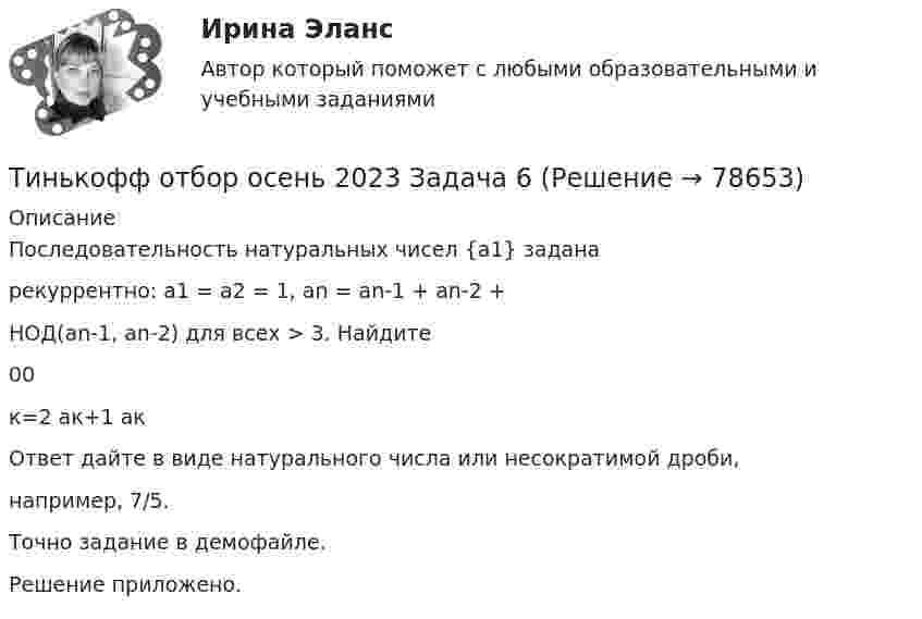    
            Описание
            Последовательность натуральных чисел {a1} заданарекуррентно: a1 = a2 = 1, an = an-1 + an-2 +НОД(аn-1, an-2) для всех > 3. Найдите00к=2 ак+1 акОтвет дайте в виде натурального числа или несократимой дроби,например, 7/5.Точно задание в демофайле.Решение приложено.   
            
            
            Тинькофф отбор осень 2023 Задача 5Тинькофф отбор осень 2023 Задача 6Тинькофф отбор осень 2023 Задача 7Типичная … команда акцентируется на общих ценностях и целях, в ней поддерживается высокий уровень открытости, доверия и разделяемых чувств;  важной целью такой команды является групповая сплоченность и в большинстве  случаев имеются стандаТипичная кривая зависимости потенциальной энергии взаимодействия двух  молекул от расстояния r между ними имеет вид, показанный на рисунке. Какие силы действуют между молекулами при r > 2r0?Типичное представление целых чисел в Паскале осуществляется с помощью типа данных:  Выберите один или несколько правильных ответов:  Integer  Boolean  Real  CharТипичные ошибки в стационаре при проведении антибактериальной терапии [Ответы]Техносферная безопасность, перевод на тему «ВВЕДЕНИЕ В ЭКОЛОГИЮ.»Тех. оснащенность организаций и охраны труда. Вариант 5Течение в русской философии, возникшее в 30–40-е годы XIX века, развивавшееся в спорах с западничеством, – …Тизерные рекламные сети//СИНЕРГИЯ//МОСАП//МОИ//МТИТинькофф отбор осень 2023 Задача 1Тинькофф отбор осень 2023 Задача 2Тинькофф отбор осень 2023 Задача 3