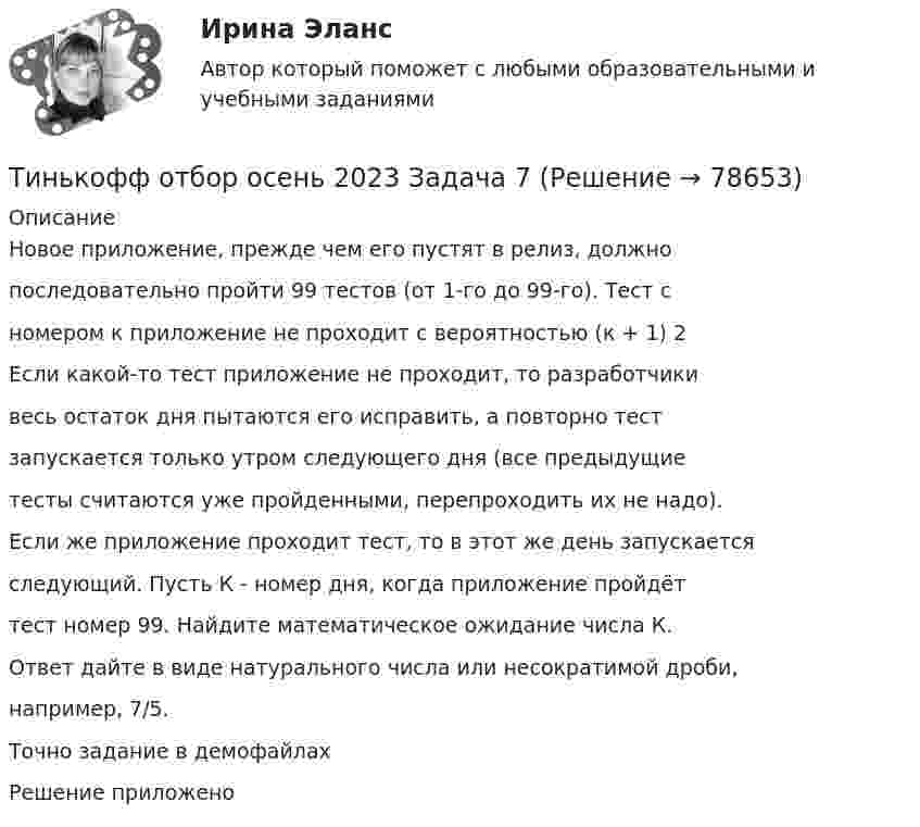     
            Описание
            Новое приложение, прежде чем его пустят в релиз, должнопоследовательно пройти 99 тестов (от 1-го до 99-го). Тест сномером к приложение не проходит с вероятностью (к + 1) 2Если какой-то тест приложение не проходит, то разработчикивесь остаток дня пытаются его исправить, а повторно тестзапускается только утром следующего дня (все предыдущиетесты считаются уже пройденными, перепроходить их не надо).Если же приложение проходит тест, то в этот же день запускаетсяследующий. Пусть К - номер дня, когда приложение пройдёттест номер 99. Найдите математическое ожидание числа К.Ответ дайте в виде натурального числа или несократимой дроби,например, 7/5.Точно задание в демофайлахРешение приложено   
            
            
            Тинькофф отбор осень 2023 Задача 6Тинькофф отбор осень 2023 Задача 7Типичная … команда акцентируется на общих ценностях и целях, в ней поддерживается высокий уровень открытости, доверия и разделяемых чувств;  важной целью такой команды является групповая сплоченность и в большинстве  случаев имеются стандаТипичная кривая зависимости потенциальной энергии взаимодействия двух  молекул от расстояния r между ними имеет вид, показанный на рисунке. Какие силы действуют между молекулами при r > 2r0?Типичное представление целых чисел в Паскале осуществляется с помощью типа данных:  Выберите один или несколько правильных ответов:  Integer  Boolean  Real  CharТипичные ошибки в стационаре при проведении антибактериальной терапии [Ответы]тип конфликтной личности. конфликтология. Тех. оснащенность организаций и охраны труда. Вариант 5Течение в русской философии, возникшее в 30–40-е годы XIX века, развивавшееся в спорах с западничеством, – …Тизерные рекламные сети//СИНЕРГИЯ//МОСАП//МОИ//МТИТинькофф отбор осень 2023 Задача 1Тинькофф отбор осень 2023 Задача 2Тинькофф отбор осень 2023 Задача 3Тинькофф отбор осень 2023 Задача 4