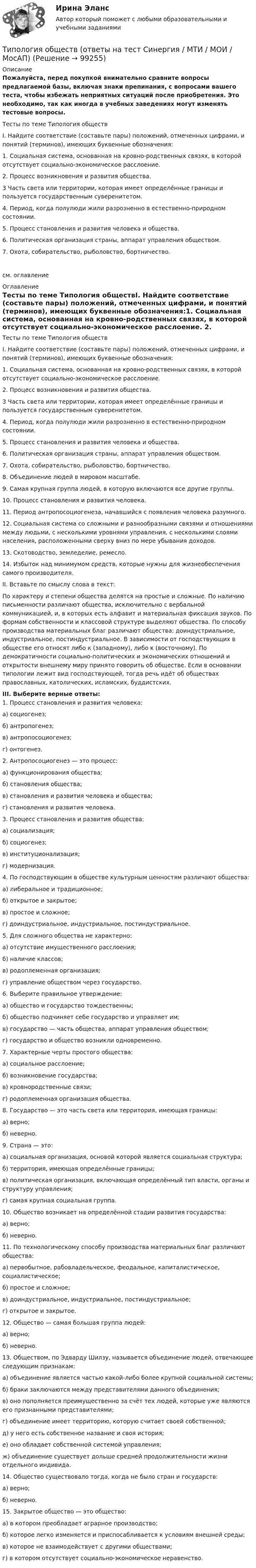     
            Описание
            Пожалуйста, перед покупкой внимательно сравните вопросы предлагаемой базы, включая знаки препинания, с вопросами вашего теста, чтобы избежать неприятных ситуаций после приобретения. Это необходимо, так как иногда в учебных заведениях могут изменять тестовые вопросы. Тесты по теме Типология обществI. Найдите соответствие (составьте пары) положений, отмеченных цифрами, и понятий (терминов), имеющих буквенные обозначения:1. Социальная система, основанная на кровно-родственных связях, в которой отсутствует социально-экономическое расслоение. 2. Процесс возникновения и развития общества. 3 Часть света или территории, которая имеет определённые границы и пользуется государственным суверенитетом. 4. Период, когда полулюди жили разрозненно в естественно-природном состоянии. 5. Процесс становления и развития человека и общества. 6. Политическая организация страны, аппарат управления обществом. 7. Охота, собирательство, рыболовство, бортничество.см. оглавление 
            Оглавление
            Тесты по теме Типология обществI. Найдите соответствие (составьте пары) положений, отмеченных цифрами, и понятий (терминов), имеющих буквенные обозначения:1. Социальная система, основанная на кровно-родственных связях, в которой отсутствует социально-экономическое расслоение. 2. Процесс возникновения и развития общества. 3 Часть света или территории, которая имеет определённые границы и пользуется государственным суверенитетом. 4. Период, когда полулюди жили разрозненно в естественно-природном состоянии. 5. Процесс становления и развития человека и общества. 6. Политическая организация страны, аппарат управления обществом. 7. Охота, собирательство, рыболовство, бортничество. 8. Объединение людей в мировом масштабе. 9. Самая крупная группа людей, в которую включаются все другие группы. 10. Процесс становления и развития человека.11. Период антропосоциогенеза, начавшийся с появления человека разумного. 12. Социальная система со сложными и разнообразными связями и отношениями между людьми, с несколькими уровнями управления, с несколькими слоями населения, расположенными сверху вниз по мере убывания доходов. 13. Скотоводство, земледелие, ремесло. 14. Избыток над минимумом средств, которые нужны для жизнеобеспечения самого производителя. II. Вставьте по смыслу слова в текст:По характеру  и степени общества делятся на простые и сложные. По наличию письменности различают общества, исключительно с вербальной коммуникацией, и, в которых есть алфавит и материальная фиксация звуков. По формам собственности и классовой структуре выделяют общества. По способу производства материальных благ различают общества: доиндустриальное, индустриальное, постиндустриальное. В зависимости от господствующих в обществе его относят либо к (западному), либо к  (восточному). По демократичности социально-политических и экономических отношений и открытости внешнему миру принято говорить об обществе. Если в основании типологии лежит вид господствующей, тогда речь идёт об обществах православных, католических, исламских, буддистских.III. Выберите верные ответы:1. Процесс становления и развития человека:а) социогенез;б) антропогенез;в) антропосоциогенез;г) онтогенез.2. Антропосоциогенез — это процесс:а) функционирования общества;б) становления общества;в) становления и развития человека и общества;г) становления и развития человека.3. Процесс становления и развития общества:а) социализация;б) социогенез;в) институционализация;г) модернизация.4. По господствующим в обществе культурным ценностям различают общества:а) либеральное и традиционное;б) открытое и закрытое;в) простое и сложное;г) доиндустриальное, индустриальное, постиндустриальное.5. Для сложного общества не характерно:а) отсутствие имущественного расслоения;б) наличие классов;в) родоплеменная организация;г) управление обществом через государство.6. Выберите правильное утверждение:а) общество и государство тождественны;б) общество подчиняет себе государство и управляет им;в) государство — часть общества, аппарат управления обществом;г) государство и общество возникли одновременно.7. Характерные черты простого общества:а) социальное расслоение;б) возникновение государства;в) кровнородственные связи;г) родоплеменная организация общества.8. Государство — это часть света или территория, имеющая границы:а) верно;б) неверно.9. Страна — это:а) социальная организация, основой которой является социальная структура;б) территория, имеющая определённые границы;в) политическая организация, включающая определённый тип власти, органы и структуру управления;г) самая крупная социальная группа.10. Общество возникает на определённой стадии развития государства:а) верно;б) неверно.11. По технологическому способу производства материальных благ различают общества:а) первобытное, рабовладельческое, феодальное, капиталистическое, социалистическое;б) простое и сложное;в) доиндустриальное, индустриальное, постиндустриальное;г) открытое и закрытое.12. Общество — самая большая группа людей:а) верно;б) неверно.13. Обществом, по Эдварду Шилзу, называется объединение людей, отвечающее следующим признакам:а) объединение является частью какой-либо более крупной социальной системы;б) браки заключаются между представителями данного объединения;в) оно пополняется преимущественно за счёт тех людей, которые уже являются его признанными представителями;г) объединение имеет территорию, которую считает своей собственной;д) у него есть собственное название и своя история;е) оно обладает собственной системой управления;ж) объединение существует дольше средней продолжительности жизни отдельного индивида.14. Общество существовало тогда, когда не было стран и государств:а) верно;б) неверно.15. Закрытое общество — это общество:а) в котором преобладает аграрное производство;б) которое легко изменяется и приспосабливается к условиям внешней среды;в) которое не взаимодействует с другими обществами;г) в котором отсутствует социально-экономическое неравенство.   
            
            
            Типология культурыТипология обществ (ответы на тест Синергия / МТИ / МОИ / МосАП)Типология объектов недвижимости (тест с ответами) 35 вопросов 98% выполнен верноТипология проблем молодой семьи в современной России, как задачи социальной работыТипология целей в современном менеджментеТипология языков и культур (ответы на тест Синергия / МТИ / МОИ / МосАП)Тип отношений, выработанный человечеством в процессе его развития, предполагает совместную ответственность людейТиповая структура PEST-анализа включает … группы факторовТиповое Положение о службе персонала включает в себя ... разделовТиповой кодекс профессиональной этики государственного и муниципального служащего разработан:...Типовые нормы бесплатной выдачи средств индивидуальной защитыТиповые технологии сбора, передачи, обработки и хранения информацииТипографика (4 семестр) 56 вопросов Экзамен 90/100Типографика (Синергия, 4 семестр)