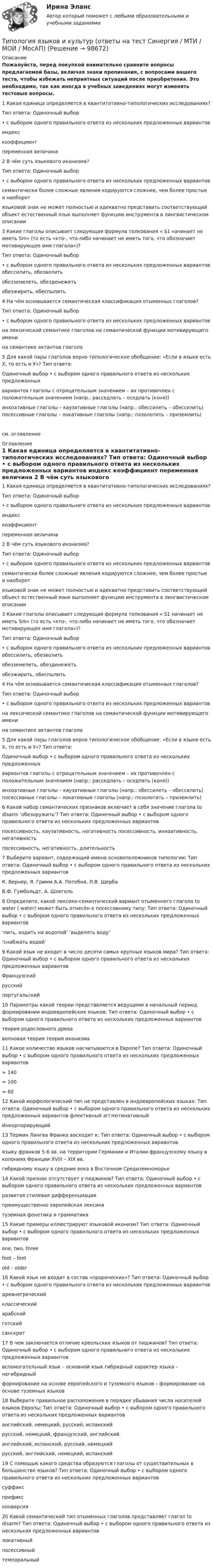     
            Описание
            Пожалуйста, перед покупкой внимательно сравните вопросы предлагаемой базы, включая знаки препинания, с вопросами вашего теста, чтобы избежать неприятных ситуаций после приобретения. Это необходимо, так как иногда в учебных заведениях могут изменять тестовые вопросы.	1 Какая единица определяется в квантитативно-типологических исследованиях?	Тип ответа: Одиночный выбор	• с выбором одного правильного ответа из нескольких предложенных вариантов	индекс	коэффициент	переменная величина  	2 В чём суть языкового иконизма?	Тип ответа: Одиночный выбор	• с выбором одного правильного ответа из нескольких предложенных вариантов	семантически более сложные явления кодируются сложнее, чем более простые и наоборот 	языковой знак не может полностью и адекватно представить соответствующий объект естественный язык выполняет функцию инструмента в лингвистическом описании 	3 Какие глаголы описывает следующая формула толкования « S1 начинает не иметь Sm» (то есть «кто-, что-либо начинает не иметь того, что обозначает мотивирующее имя глагола»)?	Тип ответа: Одиночный выбор	• с выбором одного правильного ответа из нескольких предложенных вариантов обессилить, обезволить	обезземелеть, обезденежеть 	обезжирить, обеспылить 	4 На чём основывается семантическая классификация отыменных глаголов?	Тип ответа: Одиночный выбор	• с выбором одного правильного ответа из нескольких предложенных вариантов	на лексической семантике глаголов на семантической функции мотивирующего имени	на семантике актантов глагола 	5 Для какой пары глаголов верно типологическое обобщение: «Если в языке есть Х, то есть и У»? Тип ответа:	Одиночный выбор • с выбором одного правильного ответа из нескольких предложенных	вариантов глаголы с отрицательным значением – их противочлен с положительным значением (напр.: расседлать – оседлать (коня)) 	инхоативные глаголы – каузативные глаголы (напр.: обессилеть – обессилить) посессивные глаголы – локативные глаголы (напр.: позолотить – приземлить)см. оглавление 
            Оглавление
            	1 Какая единица определяется в квантитативно-типологических исследованиях?	Тип ответа: Одиночный выбор	• с выбором одного правильного ответа из нескольких предложенных вариантов	индекс	коэффициент	переменная величина  	2 В чём суть языкового иконизма?	Тип ответа: Одиночный выбор	• с выбором одного правильного ответа из нескольких предложенных вариантов	семантически более сложные явления кодируются сложнее, чем более простые и наоборот 	языковой знак не может полностью и адекватно представить соответствующий объект естественный язык выполняет функцию инструмента в лингвистическом описании 	3 Какие глаголы описывает следующая формула толкования « S1 начинает не иметь Sm» (то есть «кто-, что-либо начинает не иметь того, что обозначает мотивирующее имя глагола»)?	Тип ответа: Одиночный выбор	• с выбором одного правильного ответа из нескольких предложенных вариантов обессилить, обезволить	обезземелеть, обезденежеть 	обезжирить, обеспылить 	4 На чём основывается семантическая классификация отыменных глаголов?	Тип ответа: Одиночный выбор	• с выбором одного правильного ответа из нескольких предложенных вариантов	на лексической семантике глаголов на семантической функции мотивирующего имени	на семантике актантов глагола 	5 Для какой пары глаголов верно типологическое обобщение: «Если в языке есть Х, то есть и У»? Тип ответа:	Одиночный выбор • с выбором одного правильного ответа из нескольких предложенных	вариантов глаголы с отрицательным значением – их противочлен с положительным значением (напр.: расседлать – оседлать (коня)) 	инхоативные глаголы – каузативные глаголы (напр.: обессилеть – обессилить) посессивные глаголы – локативные глаголы (напр.: позолотить – приземлить) 	6 Какой набор семантических признаков включает в себя значение глагола to disarm ‘обезоружить’? Тип ответа: Одиночный выбор • с выбором одного правильного ответа из нескольких предложенных вариантов	посессивность, каузативность, негативность посессивность, инхоативность, негативность	посессивность, негативность, длительность  	7 Выберите вариант, содержащий имена основоположников типологии: Тип ответа: Одиночный выбор • с выбором одного правильного ответа из нескольких предложенных вариантов	К. Вернер, Я. Гримм А.А. Потебня, Л.В. Щерба	В.Ф. Гумбольдт, А. Шлегель  	8 Определите, какой лексико-семантический вариант отыменного глагола to water ( water) может быть отнесён к посессивному типу: Тип ответа: Одиночный выбор • с выбором одного правильного ответа из нескольких предложенных вариантов	‘пить, ходить на водопой’ ‘выделять воду’	‘снабжать водой’  	9 Какой язык не входит в число десяти самых крупных языков мира? Тип ответа: Одиночный выбор • с выбором одного правильного ответа из нескольких предложенных вариантов	Французский	русский 	португальский 	10 Параметры какой теории представляется ведущими в начальный период формировании индоевропейских языков: Тип ответа: Одиночный выбор • с выбором одного правильного ответа из нескольких предложенных вариантов	теория родословного древа 	волновая теория теория иконизма 	11 Какое количество языков насчитывается в Европе? Тип ответа: Одиночный выбор • с выбором одного правильного ответа из нескольких предложенных вариантов	≈ 140 	≈ 100	≈ 60	12 Какой морфологический тип не представлен в индоевропейских языках: Тип ответа: Одиночный выбор • с выбором одного правильного ответа из нескольких предложенных вариантов флективный агглютинативный	Инкорпорирующий  	13 Термин Лингва Франка восходит к: Тип ответа: Одиночный выбор • с выбором одного правильного ответа из нескольких предложенных вариантов	языку франков 5-6 вв. на территории Германии и Италии французскому языку в колониях Франции XVIII – XIX вв.	гибридному языку в средние века в Восточном Средиземноморье  	14 Какой признак отсутствует у пиджинов? Тип ответа: Одиночный выбор • с выбором одного правильного ответа из нескольких предложенных вариантов	развитая стилевая дифференциация	преимущественно европейская лексика 	туземная фонетика и грамматика 	15 Какие примеры иллюстрируют языковой иконизм? Тип ответа: Одиночный выбор • с выбором одного правильного ответа из нескольких предложенных вариантов	one, two, three 	foot – feet	old – older 	16 Какой язык не входит в состав «пророческих»? Тип ответа: Одиночный выбор • с выбором одного правильного ответа из нескольких предложенных вариантов	древнегреческий	классический	арабский	готский 	санскрит 	17 В чем заключается отличие креольских языков от пиджинов? Тип ответа: Одиночный выбор • с выбором одного правильного ответа из нескольких предложенных вариантов	вспомогательный язык – основной язык гибридный характер языка – негибридный	формирование на основе европейского и туземного языков – формирование на основе туземных языков  	18 Выберите правильное расположение в порядке убывания числа носителей языков Европы: Тип ответа: Одиночный выбор • с выбором одного правильного ответа из нескольких предложенных вариантов	английский, немецкий, русский, испанский	русский, немецкий, французский, английский	английский, испанский, русский, немецкий	русский, английский, немецкий, испанский  	19 С помощью какого средства образуются глаголы от существительных в большинстве языков? Тип ответа: Одиночный выбор • с выбором одного правильного ответа из нескольких предложенных вариантов	суффикс 	префикс	конверсия 	20 Какой семантический тип отыменных глаголов представляет глагол to disarm? Тип ответа: Одиночный выбор • с выбором одного правильного ответа из нескольких предложенных вариантов	локативный	посессивный 	темпоральный  
            
            
            Типология целей в современном менеджментеТипология языков и культур (ответы на тест Синергия / МТИ / МОИ / МосАП)Тип отношений, выработанный человечеством в процессе его развития, предполагает совместную ответственность людейТип социально-трудовых отношений, предполагающий как основу стремление человека к самоответственности, самореализации и отсутствие стремления к перенесению ответственности на общество?Тип технологии, которая будет способствовать успешной трансформации,  является … вопросом: Тип технологии, которая будет способствовать успешной трансформации, является ... вопросом:Тип управленческого взаимодействия, основанный на наиболее эффективном  для данной ситуации сосуществовании различных источников власти и  направленный на достижение целей организации, – это … Тип ответа: Текстовый ответ Типовые технологии сбора, передачи, обработки и хранения информацииТипографика (4 семестр) 56 вопросов Экзамен 90/100Типографика (Синергия, 4 семестр)Типография выпускает продукцию, реализуемую по цене 20 руб. за штуку. Выпуск в месяц составляет 1 000 шт. Получен заказ на оптовую поставку 500 шт. по специальной цене 15 руб. за штуку. Данные о себестоимости: себестоимость 1 шт. – 16 руб., прямые затраты на материалы – 2 руб., прямые затраты на оплату труда – 7 руб., накладные расходы – 7 руб.Типология культурыТипология обществ (ответы на тест Синергия / МТИ / МОИ / МосАП)Типология объектов недвижимости (тест с ответами) 35 вопросов 98% выполнен верно