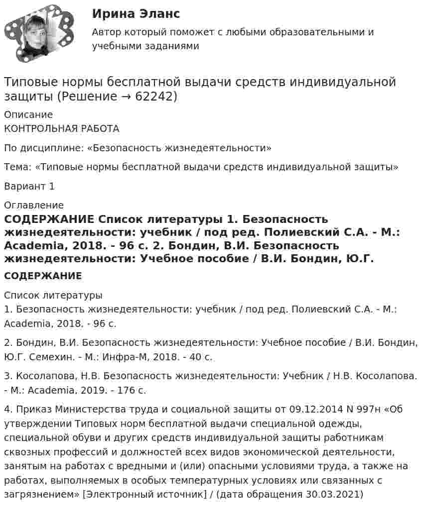     
            Описание
            КОНТРОЛЬНАЯ РАБОТАПо дисциплине: «Безопасность жизнедеятельности»Тема: «Типовые нормы бесплатной выдачи средств индивидуальной защиты»Вариант 1 
            Оглавление
            СОДЕРЖАНИЕ 
            Список литературы
            	1. Безопасность жизнедеятельности: учебник / под ред. Полиевский С.А. - М.: Academia, 2018. - 96 c.	2. Бондин, В.И. Безопасность жизнедеятельности: Учебное пособие / В.И. Бондин, Ю.Г. Семехин. - М.: Инфра-М, 2018. - 40 c.	3. Косолапова, Н.В. Безопасность жизнедеятельности: Учебник / Н.В. Косолапова. - М.: Academia, 2019. - 176 c.	4. Приказ Министерства труда и социальной защиты от 09.12.2014 N 997н «Об утверждении Типовых норм бесплатной выдачи специальной одежды, специальной обуви и других средств индивидуальной защиты работникам сквозных профессий и должностей всех видов экономической деятельности, занятым на работах с вредными и (или) опасными условиями труда, а также на работах, выполняемых в особых температурных условиях или связанных с загрязнением» [Электронный источник] / (дата обращения 30.03.2021)   
            
            
            Типовой кодекс профессиональной этики государственного и муниципального служащего разработан:...Типовые нормы бесплатной выдачи средств индивидуальной защитыТиповые технологии сбора, передачи, обработки и хранения информацииТипографика (4 семестр) 56 вопросов Экзамен 90/100Типографика (Синергия, 4 семестр)Типография выпускает продукцию, реализуемую по цене 20 руб. за штуку. Выпуск в месяц составляет 1 000 шт. Получен заказ на оптовую поставку 500 шт. по специальной цене 15 руб. за штуку. Данные о себестоимости: себестоимость 1 шт. – 16 руб., прямые затраты на материалы – 2 руб., прямые затраты на оплату труда – 7 руб., накладные расходы – 7 руб.Типология культурыТипичные ошибки в стационаре при проведении антибактериальной терапии [Ответы]тип конфликтной личности. конфликтология. Тип кризиса на предприятии определяется ...Тип лесного сообщества изменится, если изменится ...Тип лидерства «известный» представляет лидера,...... тип лидерства можно использовать в организации, где уже устоялись нормы и правила, где важна не личность лидера, а стабильное поддержание изначального статуса группой, например, религиозные организации и вооруженные силыТиповая структура PEST-анализа включает … группы факторов