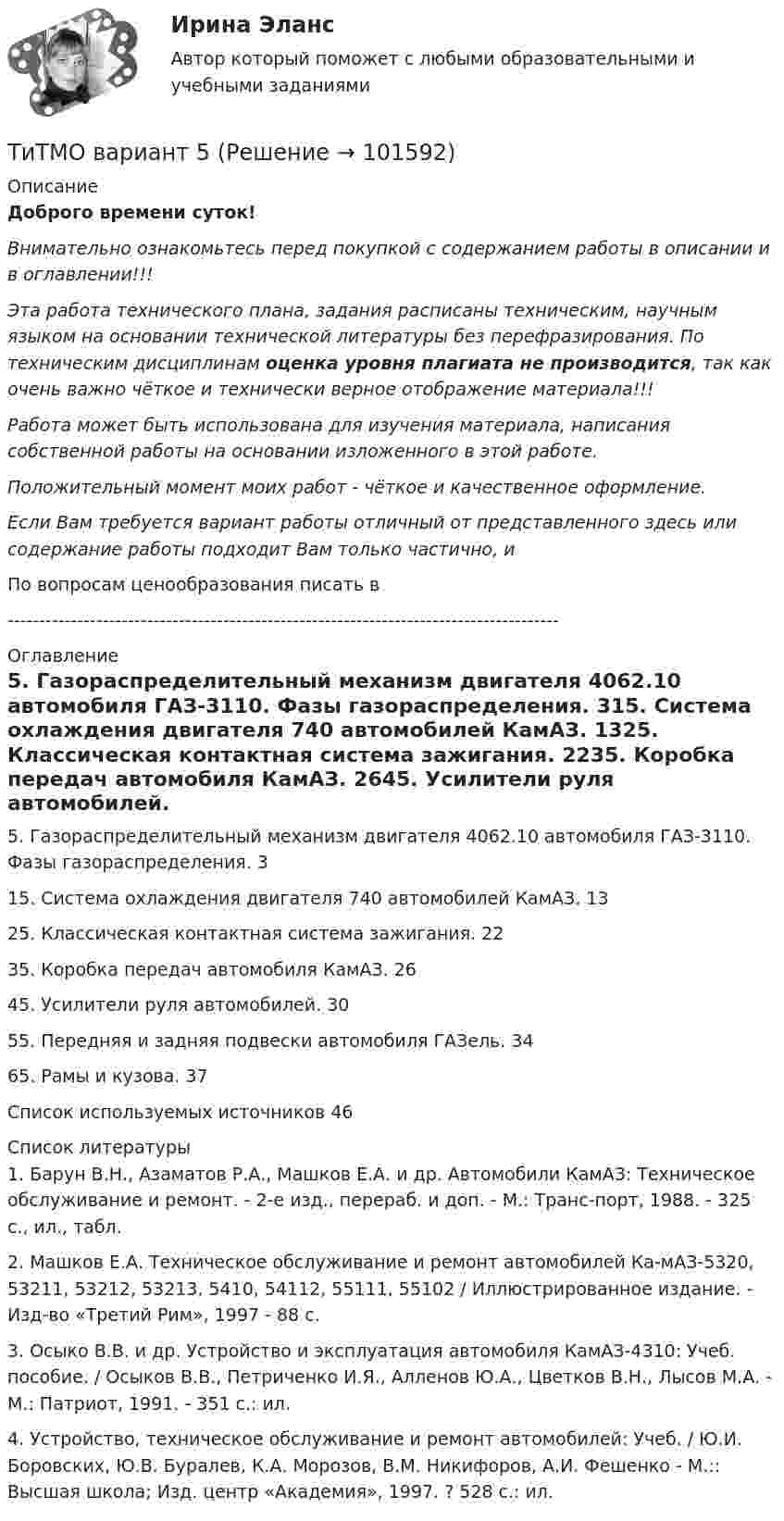       
            Описание
            Доброго времени суток!Внимательно ознакомьтесь перед покупкой с содержанием работы в описании и в оглавлении!!!Эта работа технического плана, задания расписаны техническим, научным языком на основании технической литературы без перефразирования. По техническим дисциплинам оценка уровня плагиата не производится, так как очень важно чёткое и технически верное отображение материала!!!Работа может быть использована для изучения материала, написания собственной работы на основании изложенного в этой работе.Положительный момент моих работ - чёткое и качественное оформление.Если Вам требуется вариант работы отличный от представленного здесь или содержание работы подходит Вам только частично,  и По вопросам ценообразования писать в  --------------------------------------------------------------------------------------- 
            Оглавление
            5. Газораспределительный механизм двигателя 4062.10 автомобиля ГАЗ-3110. Фазы газораспределения.	315. Система охлаждения двигателя 740 автомобилей КамАЗ.	1325. Классическая контактная система зажигания.	2235. Коробка передач автомобиля КамАЗ.	2645. Усилители руля автомобилей.	3055. Передняя и задняя подвески автомобиля ГАЗель.	3465. Рамы и кузова.	37Список используемых источников	46 
            Список литературы
            1. Барун В.Н., Азаматов Р.А., Машков Е.А. и др. Автомобили КамАЗ: Техническое обслуживание и ремонт. - 2-е изд., перераб. и доп. - М.: Транс-порт, 1988. - 325 с., ил., табл.2. Машков Е.А. Техническое обслуживание и ремонт автомобилей Ка-мАЗ-5320, 53211, 53212, 53213, 5410, 54112, 55111, 55102 / Иллюстрированное издание. - Изд-во «Третий Рим», 1997 - 88 с.3. Осыко В.В. и др. Устройство и эксплуатация автомобиля КамАЗ-4310: Учеб. пособие. / Осыков В.В., Петриченко И.Я., Алленов Ю.А., Цветков В.Н., Лысов М.А. - М.: Патриот, 1991. - 351 с.: ил.4. Устройство, техническое обслуживание и ремонт автомобилей: Учеб. / Ю.И. Боровских, Ю.В. Буралев, К.А. Морозов, В.М. Никифоров, А.И. Фешенко - М.:: Высшая школа; Изд. центр «Академия», 1997. ? 528 с.: ил. 