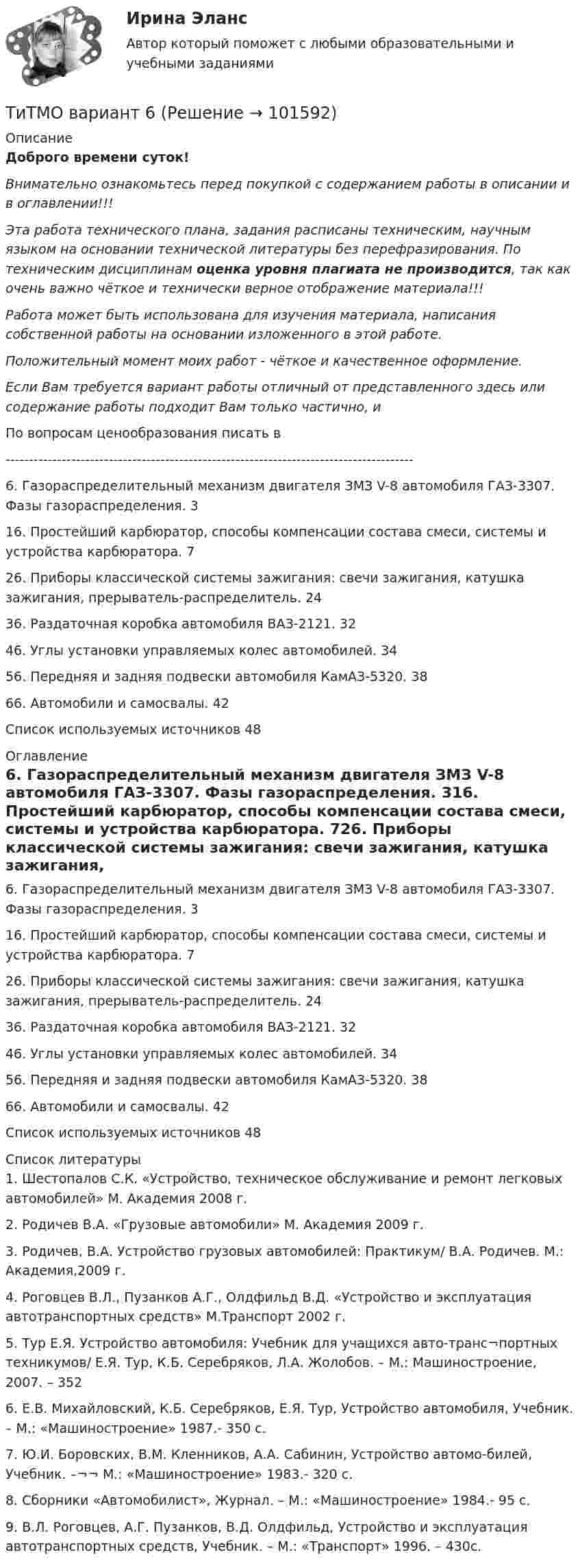       
            Описание
            Доброго времени суток!Внимательно ознакомьтесь перед покупкой с содержанием работы в описании и в оглавлении!!!Эта работа технического плана, задания расписаны техническим, научным языком на основании технической литературы без перефразирования. По техническим дисциплинам оценка уровня плагиата не производится, так как очень важно чёткое и технически верное отображение материала!!!Работа может быть использована для изучения материала, написания собственной работы на основании изложенного в этой работе.Положительный момент моих работ - чёткое и качественное оформление.Если Вам требуется вариант работы отличный от представленного здесь или содержание работы подходит Вам только частично,  и По вопросам ценообразования писать в  ---------------------------------------------------------------------------------------6. Газораспределительный механизм двигателя ЗМЗ V-8 автомобиля ГАЗ-3307. Фазы газораспределения.	316. Простейший карбюратор, способы компенсации состава смеси, системы и устройства карбюратора.	726. Приборы классической системы зажигания: свечи зажигания, катушка зажигания, прерыватель-распределитель.	2436. Раздаточная коробка автомобиля ВАЗ-2121.	3246. Углы установки управляемых колес автомобилей.	3456. Передняя и задняя подвески автомобиля КамАЗ-5320.	3866. Автомобили и самосвалы.	42Список используемых источников	48 
            Оглавление
            6. Газораспределительный механизм двигателя ЗМЗ V-8 автомобиля ГАЗ-3307. Фазы газораспределения.	316. Простейший карбюратор, способы компенсации состава смеси, системы и устройства карбюратора.	726. Приборы классической системы зажигания: свечи зажигания, катушка зажигания, прерыватель-распределитель.	2436. Раздаточная коробка автомобиля ВАЗ-2121.	3246. Углы установки управляемых колес автомобилей.	3456. Передняя и задняя подвески автомобиля КамАЗ-5320.	3866. Автомобили и самосвалы.	42Список используемых источников	48 
            Список литературы
            1.	Шестопалов С.К. «Устройство, техническое обслуживание и ремонт легковых автомобилей» М. Академия 2008 г.2.	Родичев В.А. «Грузовые автомобили» М. Академия 2009 г.3.	Родичев, В.А. Устройство грузовых автомобилей: Практикум/ В.А. Родичев. М.: Академия,2009 г.4.	Роговцев В.Л., Пузанков А.Г., Олдфильд В.Д. «Устройство и эксплуатация автотранспортных средств» М.Транспорт 2002 г.5.	Тур Е.Я. Устройство автомобиля: Учебник для учащихся авто-транс¬портных техникумов/ Е.Я. Тур, К.Б. Серебряков, Л.А. Жолобов. – М.: Машиностроение, 2007. – 3526.	Е.В. Михайловский, К.Б. Серебряков, Е.Я. Тур, Устройство автомобиля, Учебник. – М.: «Машиностроение» 1987.- 350 с.7.	Ю.И. Боровских, В.М. Кленников, А.А. Сабинин, Устройство автомо-билей, Учебник. –¬¬ М.: «Машиностроение» 1983.- 320 с.8.	Сборники «Автомобилист», Журнал. – М.: «Машиностроение» 1984.- 95 с.9.	В.Л. Роговцев, А.Г. Пузанков, В.Д. Олдфильд, Устройство и эксплуатация автотранспортных средств, Учебник. – М.: «Транспорт» 1996. – 430с. 
