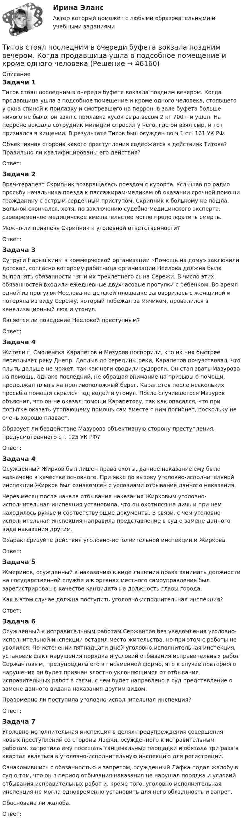      
            Описание
            Задачи 1	Титов стоял последним в очереди буфета вокзала поздним вечером. Когда продавщица ушла в подсобное помещение и кроме одного человека, стоявшего у окна спиной к прилавку и смотревшего на перрон, в зале буфета больше никого не было, он взял с прилавка кусок сыра весом 2 кг 700 г и ушел. На перроне вокзала сотрудник милиции спросил у него, где он взял сыр, и тот признался в хищении. В результате Титов был осужден по ч.1 ст. 161 УК РФ.	Объективная сторона какого преступления содержится в действиях Титова? Правильно ли квалифицированы его действия?	Ответ:Задача 2	Врач-терапевт Скрипник возвращалась поездом с курорта. Услышав по радио просьбу начальника поезда к пассажирам-медикам об оказании срочной помощи гражданину с острым сердечным приступом, Скрипник к больному не пошла. Больной скончался, хотя, по заключению судебно-медицинского эксперта, своевременное медицинское вмешательство могло предотвратить смерть.	Можно ли привлечь Скрипник к уголовной ответственности?	Ответ:Задача 3	Супруги Нарышкины в коммерческой организации «Помощь на дому» заключили договор, согласно которому работница организации Неелова должна была выполнять обязанности няни их трехлетнего сына Сережи. В число этих обязанностей входили ежедневные двухчасовые прогулки с ребенком. Во время одной из прогулок Неелова на детской площадке заговорилась с женщиной и потеряла из виду Сережу, который побежал за мячиком, провалился в канализационный люк и утонул.	Является ли поведение Нееловой преступным?	Ответ:Задача 4	Жители г. Смоленска Карапетов и Мазуров поспорили, кто их них быстрее переплывет реку Днепр. Доплыв до середины реки, Карапетов почувствовал, что плыть дальше не может, так как ноги сводили судороги. Он стал звать Мазурова на помощь, однако последний, не обращая внимание на призывы о помощи, продолжал плыть на противоположный берег. Карапетов после нескольких просьб о помощи скрылся под водой и утонул. После случившегося Мазуров объяснил, что он не оказал помощи Карапетову, так как опасался, что при попытке оказать утопающему помощь сам вместе с ним погибнет, поскольку не очень хорошо плавает.	Образует ли бездействие Мазурова объективную сторону преступления, предусмотренного ст. 125 УК РФ?	Ответ:Задача 4	Осужденный Жирков был лишен права охоты, данное наказание ему было назначено в качестве основного. При явке по вызову уголовно-исполнительной инспекции Жирков был ознакомлен с условиями отбывания данного наказания.	Через месяц после начала отбывания наказания Жирковым уголовно-исполнительная инспекция установила, что он охотился на дичь и при нем находилось ружье и соответствующие документы. В связи, с чем уголовно-исполнительная инспекция направила представление в суд о замене данного вида наказания другим.	Охарактеризуйте действия уголовно-исполнительной инспекции и Жиркова.	Ответ:Задача 5	Жмеринов, осужденный к наказанию в виде лишения права занимать должности на государственной службе и в органах местного самоуправления был зарегистрирован в качестве кандидата на должность главы города.	Как в этом случае должна поступить уголовно-исполнительная инспекция?	Ответ:Задача 6	Осужденный к исправительным работам Сержантов без уведомления уголовно-исполнительной инспекции оставил место жительства, но при этом с работы не уволился. По истечении пятнадцати дней уголовно-исполнительная инспекция, установив факт нарушения порядка и условий отбывания исправительных работ Сержантовым, предупредила его в письменной форме, что в случае повторного нарушения он будет признан злостно уклоняющимся от отбывания исправительных работ в связи, с чем будет направлено в суд представление о замене данного видана наказания другим видом.	Правомерно ли поступила уголовно-исполнительная инспекция?	Ответ:Задача 7	Уголовно-исполнительная инспекция в целях предупреждения совершения новых преступлений со стороны Лафки, осужденного к исправительным работам, запретила ему посещать танцевальные площадки и обязала три раза в квартал являться в уголовно-исполнительную инспекцию для регистрации. 	Ознакомившись с обязанностью и запретом, осужденный Лафка подал жалобу в суд о том, что он в период отбывания наказания не нарушал порядка и условий отбывания исправительных работ и, кроме того, уголовно-исполнительная инспекция не могла одновременно установить для него обязанность и запрет.	Обоснована ли жалоба.	Ответ:  
            
            
            Тиски 00-000.06.05.05.00 solidworksТитов стоял последним в очереди буфета вокзала поздним вечером. Когда продавщица ушла в подсобное помещение и кроме одного человекаТИУ Гидравлические  машины Вариант 0  ТИУ Гидравлические машины Вариант 1ТИУ Гидравлические машины Вариант 2ТИУ Гидравлические машины Вариант 3ТИУ Гидравлические машины Вариант 4Тип управленческого взаимодействия, основанный на наиболее эффективном  для данной ситуации сосуществовании различных источников власти и  направленный на достижение целей организации, – это … Тип ответа: Текстовый ответ Тип химической связи в соединении CaCl2: …Тип химической связи в соединении N2: …Типы и виды педагогических конфликтов. Характеристика самых конструктивным способам их разрешенияТипы собеседований. Подготовка к собеседованию. Структура собеседования.… тип экономического роста предполагает расширение масштабов производства ВВП за счет дополнительного вовлечения в производство трудовых, материальных и финансовых ресурсов  Тип ячеистого бетона, изготавливаемый с применением пенообразователя, называется: