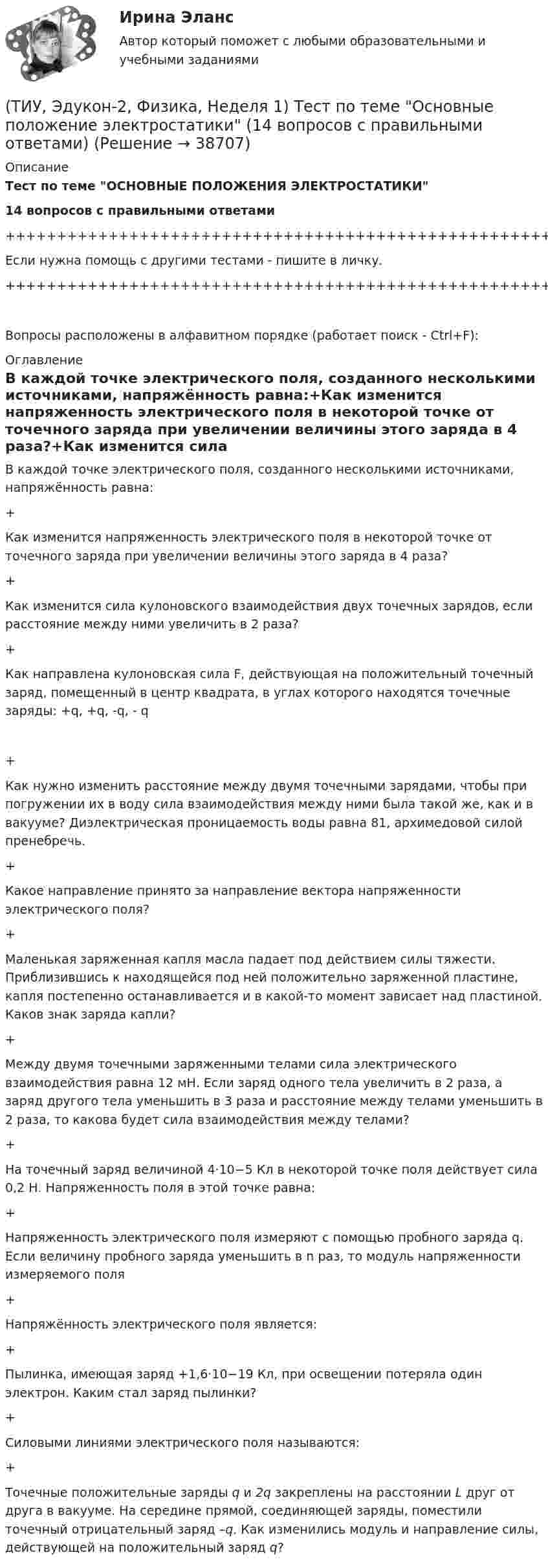      
          Описание
          Тест по теме ОСНОВНЫЕ ПОЛОЖЕНИЯ ЭЛЕКТРОСТАТИКИ14 вопросов с правильными ответами+++++++++++++++++++++++++++++++++++++++++++++++++++++++++++++++++++++Если нужна помощь с другими тестами - пишите в личку.+++++++++++++++++++++++++++++++++++++++++++++++++++++++++++++++++++++Вопросы расположены в алфавитном порядке (работает поиск - Ctrl+F): 
          Оглавление
          В каждой точке электрического поля, созданного несколькими источниками, напряжённость равна:+Как изменится напряженность электрического поля в некоторой точке от точечного заряда при увеличении величины этого заряда в 4 раза?+Как изменится сила кулоновского взаимодействия двух точечных зарядов, если расстояние между ними увеличить в 2 раза?+Как направлена кулоновская сила F, действующая на положительный точечный заряд, помещенный в центр квадрата, в углах которого находятся точечные заряды: +q, +q, -q, - q+Как нужно изменить расстояние между двумя точечными зарядами, чтобы при погружении их в воду сила взаимодействия между ними была такой же, как и в вакууме? Диэлектрическая проницаемость воды равна 81, архимедовой силой пренебречь.+Какое направление принято за направление вектора на­пряженности электрического поля?+Маленькая заряженная капля масла падает под действием силы тяжести. Приблизившись к находящейся под ней положительно заряженной пластине, капля постепенно останавливается и в какой-то момент зависает над пластиной. Каков знак заряда капли?+Между двумя точечными заряженными телами сила электрического взаимодействия равна 12 мН. Если заряд одного тела увеличить в 2 раза, а заряд другого тела уменьшить в 3 раза и расстояние между телами уменьшить в 2 раза, то какова будет сила взаимодействия между телами?+На точечный заряд величиной 4⋅10−5 Кл в некоторой точке поля действует сила 0,2 Н. Напряженность поля в этой точке равна:+Напряженность электрического поля измеряют с помощью пробного заряда q. Если величину пробного заряда уменьшить в n раз, то модуль напряженности измеряемого поля+Напряжённость электрического поля является:+Пылинка, имеющая заряд +1,6⋅10−19  Кл, при освещении потеряла один электрон. Каким стал заряд пылинки?+Силовыми линиями электрического поля называются:+Точечные положительные заряды q и 2q закреплены на расстоянии L друг от друга в вакууме. На середине прямой, соединяющей заряды, поместили точечный отрицательный заряд –q. Как изменились модуль и направление силы, действующей на положительный заряд q?  
            
            
            (ТИУ, Эдукон-2, Физика, Неделя 13) Тест по теме Электромагнитные колебания и волны (6 вопросов с правильными ответами)(ТИУ, Эдукон-2, Физика, Неделя 1) Тест по теме Основные положение электростатики (14 вопросов с правильными ответами)(ТИУ, Эдукон-2, Физика, Неделя 2) Тест по теме Теорема Остроградского- Гаусса (10 вопросов с правильными ответами)(ТИУ, Эдукон-2, Физика, Неделя 3) Тест по теме Проводники в электрическом поле (10 вопросов с правильными ответами)(ТИУ, Эдукон-2, Физика, Неделя 4) Тест по теме Электрическое поле в веществе (5 вопросов с правильными ответами)(ТИУ, Эдукон-2, Физика, Неделя 5) Тест по теме Постоянный электрический ток. Часть 1. (5 вопросов с правильными ответами)(ТИУ, Эдукон-2, Физика, Неделя 6) Тест по теме Постоянный электрический ток. Часть 2. (7 вопросов с правильными ответами)ТИУ Гидравлические машины Вариант 3ТИУ Гидравлические машины Вариант 4ТИУ Гидравлические машины Вариант 6ТИУ Гидравлические машины Вариант 9ТИУиЭ (Таганрог) Статистика Вариант 7 (4 задачи)(ТИУ, Эдукон-2, Физика, Неделя 10) Тест по теме Магнитодинамика. Часть 3. (6 вопросов с правильными ответами)(ТИУ, Эдукон-2, Физика, Неделя 11) Тест по теме Магнитодинамика. Часть 4. (11 вопросов с правильными ответами)