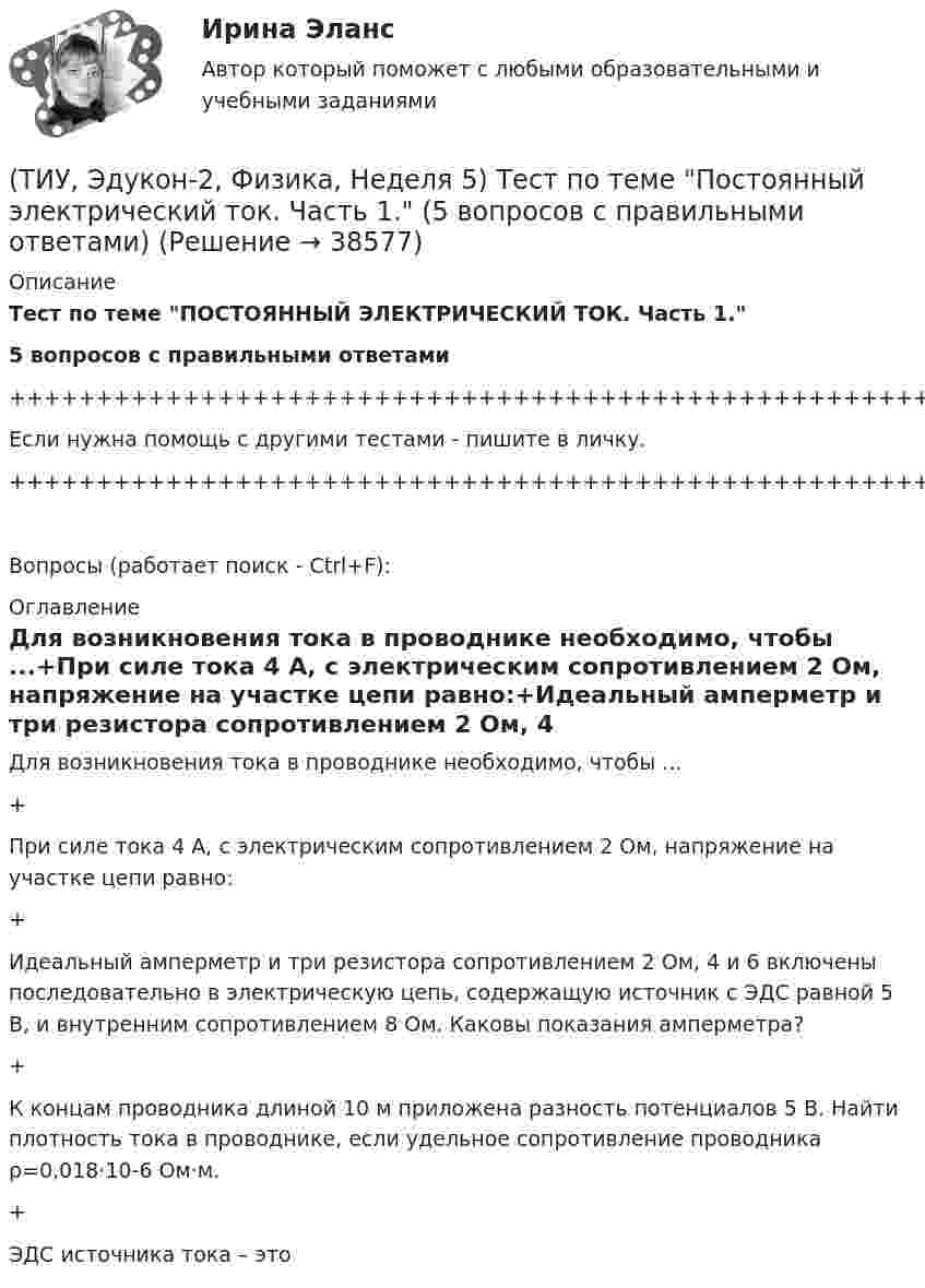    
          Описание
          Тест по теме ПОСТОЯННЫЙ ЭЛЕКТРИЧЕСКИЙ ТОК. Часть 1.5 вопросов с правильными ответами+++++++++++++++++++++++++++++++++++++++++++++++++++++++++++++++++++++Если нужна помощь с другими тестами - пишите в личку.+++++++++++++++++++++++++++++++++++++++++++++++++++++++++++++++++++++Вопросы (работает поиск - Ctrl+F): 
          Оглавление
          Для возникновения тока в проводнике необходимо, чтобы ...+При силе тока 4 А, с электрическим сопротивлением 2 Ом, напряжение на участке цепи равно:+Идеальный амперметр и три резистора сопротивлением 2 Ом, 4 и 6 включены последовательно в электрическую цепь, содержащую источник с ЭДС равной 5 В, и внутренним сопротивлением 8 Ом. Каковы показания амперметра?+К концам проводника длиной 10 м приложена разность потенциалов 5 В. Найти плотность тока в проводнике, если удельное сопротивление проводника ρ=0,018·10-6 Ом·м.+ЭДС источника тока – это   
            
            
            (ТИУ, Эдукон-2, Физика, Неделя 4) Тест по теме Электрическое поле в веществе (5 вопросов с правильными ответами)(ТИУ, Эдукон-2, Физика, Неделя 5) Тест по теме Постоянный электрический ток. Часть 1. (5 вопросов с правильными ответами)(ТИУ, Эдукон-2, Физика, Неделя 6) Тест по теме Постоянный электрический ток. Часть 2. (7 вопросов с правильными ответами)(ТИУ, Эдукон-2, Физика, Неделя 7) Тест по теме Магнитостатика (7 вопросов с правильными ответами)(ТИУ, Эдукон-2, Физика, Неделя 8) Тест по теме Магнитодинамика. Часть 1. (10 вопросов с правильными ответами)(ТИУ, Эдукон-2, Физика, Неделя 9) Тест по теме Магнитодинамика. Часть 2. (4 вопроса с правильными ответами)💯 (ТИУ, Эдукон-2, Физика, Тест 12) Физика. Оптика. Физика атома и атомного ядра / Тест для самопроверки по теме Элементы физики твердого тела (10 вопросов с правильными ответами)ТИУиЭ (Таганрог) Статистика Вариант 7 (4 задачи)(ТИУ, Эдукон-2, Физика, Неделя 10) Тест по теме Магнитодинамика. Часть 3. (6 вопросов с правильными ответами)(ТИУ, Эдукон-2, Физика, Неделя 11) Тест по теме Магнитодинамика. Часть 4. (11 вопросов с правильными ответами)(ТИУ, Эдукон-2, Физика, Неделя 12) Тест по теме Магнитное поле в веществе (5 вопросов с правильными ответами)(ТИУ, Эдукон-2, Физика, Неделя 13) Тест по теме Электромагнитные колебания и волны (6 вопросов с правильными ответами)(ТИУ, Эдукон-2, Физика, Неделя 1) Тест по теме Основные положение электростатики (14 вопросов с правильными ответами)(ТИУ, Эдукон-2, Физика, Неделя 2) Тест по теме Теорема Остроградского- Гаусса (10 вопросов с правильными ответами)