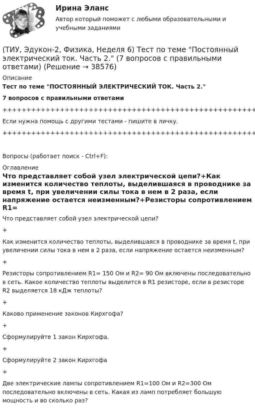     
          Описание
          Тест по теме ПОСТОЯННЫЙ ЭЛЕКТРИЧЕСКИЙ ТОК. Часть 2.7 вопросов с правильными ответами+++++++++++++++++++++++++++++++++++++++++++++++++++++++++++++++++++++Если нужна помощь с другими тестами - пишите в личку.+++++++++++++++++++++++++++++++++++++++++++++++++++++++++++++++++++++Вопросы (работает поиск - Ctrl+F): 
          Оглавление
          Что представляет собой узел электрической цепи?+Как изменится количество теплоты, выделившаяся в проводнике за время t, при увеличении силы тока в нем в 2 раза, если напряжение остается неизменным?+Резисторы сопротивлением R1= 150 Ом и R2= 90 Ом включены последовательно в сеть. Какое количество теплоты выделится в R1 резисторе, если в резисторе R2 выделяется 18 кДж теплоты?+Каково применение законов Кирхгофа?+Сформулируйте 1 закон Кирхгофа.+Сформулируйте 2 закон Кирхгофа+Две электрические лампы сопротивлением R1=100 Ом и R2=300 Ом последовательно включены в сеть. Какая из ламп потребляет большую мощность и во сколько раз?   
            
            
            (ТИУ, Эдукон-2, Физика, Неделя 5) Тест по теме Постоянный электрический ток. Часть 1. (5 вопросов с правильными ответами)(ТИУ, Эдукон-2, Физика, Неделя 6) Тест по теме Постоянный электрический ток. Часть 2. (7 вопросов с правильными ответами)(ТИУ, Эдукон-2, Физика, Неделя 7) Тест по теме Магнитостатика (7 вопросов с правильными ответами)(ТИУ, Эдукон-2, Физика, Неделя 8) Тест по теме Магнитодинамика. Часть 1. (10 вопросов с правильными ответами)(ТИУ, Эдукон-2, Физика, Неделя 9) Тест по теме Магнитодинамика. Часть 2. (4 вопроса с правильными ответами)💯 (ТИУ, Эдукон-2, Физика, Тест 12) Физика. Оптика. Физика атома и атомного ядра / Тест для самопроверки по теме Элементы физики твердого тела (10 вопросов с правильными ответами)💯 (ТИУ, Эдукон-2, Физика, Тест 13) Физика. Оптика. Физика атома и атомного ядра / Тест для самопроверки по теме Элементы физики атомного ядра (10 вопросов с правильными ответами)(ТИУ, Эдукон-2, Физика, Неделя 10) Тест по теме Магнитодинамика. Часть 3. (6 вопросов с правильными ответами)(ТИУ, Эдукон-2, Физика, Неделя 11) Тест по теме Магнитодинамика. Часть 4. (11 вопросов с правильными ответами)(ТИУ, Эдукон-2, Физика, Неделя 12) Тест по теме Магнитное поле в веществе (5 вопросов с правильными ответами)(ТИУ, Эдукон-2, Физика, Неделя 13) Тест по теме Электромагнитные колебания и волны (6 вопросов с правильными ответами)(ТИУ, Эдукон-2, Физика, Неделя 1) Тест по теме Основные положение электростатики (14 вопросов с правильными ответами)(ТИУ, Эдукон-2, Физика, Неделя 2) Тест по теме Теорема Остроградского- Гаусса (10 вопросов с правильными ответами)(ТИУ, Эдукон-2, Физика, Неделя 3) Тест по теме Проводники в электрическом поле (10 вопросов с правильными ответами)