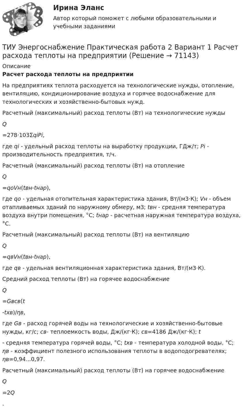     
            Описание
             Расчет расхода теплоты на предприятии	На предприятиях теплота расходуется на технологические нужды, отопление, вентиляцию, кондиционирование воздуха и горячее водоснабжение для технологических и хозяйствен­но-бытовых нужд.	Расчетный (максимальный) расход теплоты (Вт) на техноло­гические нужды Q=278·103ΣqiРi,где qi - удельный расход теплоты на выработку продукции, ГДж/т; Pi - производительность предприятия, т/ч.	Расчетный (максимальный) расход теплоты (Вт) на отопление Q=qoVн(tвн-tнар),где qo - удельная отопительная характеристика здания, Вт/(м3·К); Vн - объем отапливаемых зданий по наружному об­меру, м3; tвн - средняя температура воздуха внутри помещения, °С; tнар - расчетная наружная температура воздуха, °С.	Расчетный (максимальный) расход теплоты (Вт) на венти­ляцию Q=qвVн(tвн-tнар),где qв - удельная вентиляционная характеристика здания, Вт/(м3·К).	Средний расход теплоты (Вт) на горячее водоснабжение Q=Gвcв(t-tхв)/ηв,где Gв - расход горячей воды на технологические и хозяйственно-бытовые нужды, кг/с; св- теплоемкость воды, Дж/(кг·К); св=4186 Дж/(кг·К); t - средняя температура горячей воды, °С; tхв - температура холодной воды, °С; ηв - коэффициент по­лезного использования теплоты в водоподогревателях; ηв=0,94...0,97.	Расчетный (максимальный) расход теплоты (Вт) на горячее водоснабжение Q=2Q.   
            
            
            ТИУ Энергоснабжение Практическая работа 1ТИУ Энергоснабжение Практическая работа 2  Вариант 1  Расчет расхода теплоты на предприятииТИУ Энергоснабжение Практическая работа 3 Вариант 1  Температурный режим работы теплосетиТК – 10. ЗаданиеТК-10. ЗаданиеТК – 10. Задание Дайте определение конкуренции по законодательству РФ, охарактеризуйте ее положительные и отрицательные признаки.ТК-10. Задание Какие сделки подлежат нотариальному удостоверению. Каков порядок нотариального удостоверения сделок?(ТИУ, Эдукон-2, Физика, Неделя 8) Тест по теме Магнитодинамика. Часть 1. (10 вопросов с правильными ответами)(ТИУ, Эдукон-2, Физика, Неделя 9) Тест по теме Магнитодинамика. Часть 2. (4 вопроса с правильными ответами)💯 (ТИУ, Эдукон-2, Физика, Тест 12) Физика. Оптика. Физика атома и атомного ядра / Тест для самопроверки по теме Элементы физики твердого тела (10 вопросов с правильными ответами)💯 (ТИУ, Эдукон-2, Физика, Тест 13) Физика. Оптика. Физика атома и атомного ядра / Тест для самопроверки по теме Элементы физики атомного ядра (10 вопросов с правильными ответами)💯 (ТИУ, Эдукон-2, Физика, Тест 1) Физика. Оптика. Физика атома и атомного ядра / Тест для самопроверки по теме Электромагнитные волны (10 вопросов с правильными ответами)💯 (ТИУ, Эдукон-2, Физика, Тест 2) Физика. Оптика. Физика атома и атомного ядра / Тест для самопроверки по теме Интерференция света (10 вопросов с правильными ответами)💯 (ТИУ, Эдукон-2, Физика, Тест 4) Физика. Оптика. Физика атома и атомного ядра / Тест для самопроверки по теме Поляризация света (10 вопросов с правильными ответами)