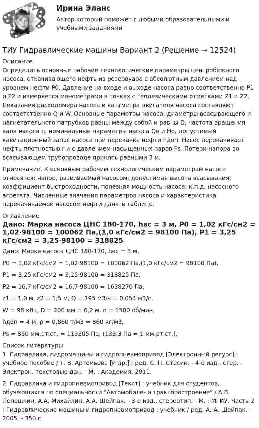     
          Описание
          	Определить основные рабочие технологические параметры центробежного насоса, откачивающего нефть из резервуара с абсолютным давлением над уровнем нефти Р0. Давление на входе и выходе насоса равно соответственно Р1 и Р2 и измеряется манометрами в точках с геодезическими отметками Z1 и Z2. Показания расходомера насоса и ваттметра двигателя насоса составляют соответственно Q и W. Основные параметры насоса: диаметры всасывающего и нагнетательного патрубков равны между собой и равны D, частота вращения вала насоса n, номинальные параметры насоса Qo и Нo, допустимый кавитационный запас насоса при перекачке нефти hдоп. Насос перекачивает нефть плотностью r и с давлением насыщенных паров Рs. Потери напора во всасывающем трубопроводе принять равными 3 м. 	Примечание. К основным рабочим технологическим параметрам насоса относятся: напор, развиваемый насосом; допустимая высота всасывания; коэффициент быстроходности, полезная мощность насоса; к.п.д. насосного агрегата. Численные значения параметров насоса и характеристика перекачиваемой насосом нефти даны в таблице.  
          Оглавление
          	Дано: Марка насоса ЦНС 180-170, hвс = 3 м,	Р0 = 1,02 кГс/см2 = 1,02·98100 = 100062 Па,(1,0 кГс/см2 = 98100 Па),	Р1 = 3,25 кГс/см2 = 3,25·98100 = 318825 Па,	Р2 = 16,7 кГс/см2 = 16,7·98100 = 1638270 Па,	z1 = 1,0 м, z2 = 1,5 м, Q = 195 м3/ч = 0,054 м3/с,	W = 98 кВт, D = 200 мм = 0,2 м, n = 1500 об/мин,	hдоп = 4 м, ρ = 0,860 т/м3 = 860 кг/м3, 	Рs = 850 мм.рт.ст. = 113305 Па, (133,3 Па = 1 мм.рт.ст.), 
          Список литературы
          1. Гидравлика, гидромашины и гидропневмопривод [Электронный ресурс] : учебное пособие / Т. В. Артемьева [и др.] ; ред. С. П. Стесин. - 4-е изд., стер. - Электрон. текстовые дан. - М. : Академия, 2011. 2. Гидравлика и гидропневмопривод [Текст] : учебник для студентов, обучающихся по специальности Автомобиле- и тракторостроение / А.В. Лепешкин, А.А. Михайлин, А.А. Шейпак. - 3-е изд., стереотип. - М. : МГИУ. Часть 2 : Гидравлические машины и гидропневмопривод : учебник / ред. А. А. Шейпак. - 2005. - 350 с.
            
            
            ТИУ Гидравлические машины Вариант 1ТИУ Гидравлические машины Вариант 2ТИУ Гидравлические машины Вариант 3ТИУ Гидравлические машины Вариант 4ТИУ Гидравлические машины Вариант 6ТИУ Гидравлические машины Вариант 9ТИУиЭ (Таганрог) Статистика Вариант 7 (4 задачи)Типы и виды педагогических конфликтов. Характеристика самых конструктивным способам их разрешенияТипы собеседований. Подготовка к собеседованию. Структура собеседования.… тип экономического роста предполагает расширение масштабов производства ВВП за счет дополнительного вовлечения в производство трудовых, материальных и финансовых ресурсов  Тип ячеистого бетона, изготавливаемый с применением пенообразователя, называется:Тиски 00-000.06.05.05.00Тиски 00-000.06.05.05.00 solidworksТитов стоял последним в очереди буфета вокзала поздним вечером. Когда продавщица ушла в подсобное помещение и кроме одного человека