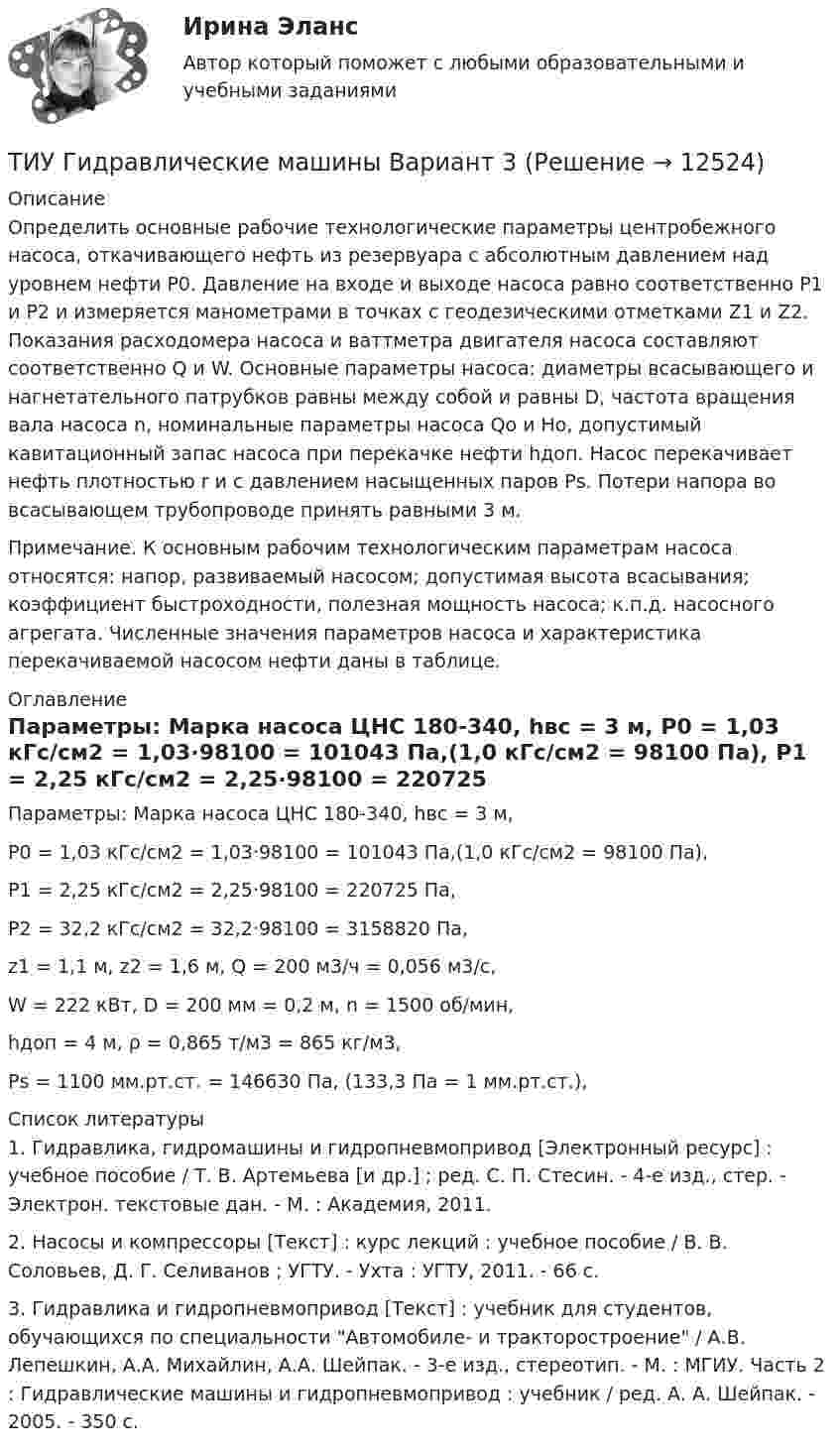     
          Описание
          	Определить основные рабочие технологические параметры центробежного насоса, откачивающего нефть из резервуара с абсолютным давлением над уровнем нефти Р0. Давление на входе и выходе насоса равно соответственно Р1 и Р2 и измеряется манометрами в точках с геодезическими отметками Z1 и Z2. Показания расходомера насоса и ваттметра двигателя насоса составляют соответственно Q и W. Основные параметры насоса: диаметры всасывающего и нагнетательного патрубков равны между собой и равны D, частота вращения вала насоса n, номинальные параметры насоса Qo и Нo, допустимый кавитационный запас насоса при перекачке нефти hдоп. Насос перекачивает нефть плотностью r и с давлением насыщенных паров Рs. Потери напора во всасывающем трубопроводе принять равными 3 м. 	Примечание. К основным рабочим технологическим параметрам насоса относятся: напор, развиваемый насосом; допустимая высота всасывания; коэффициент быстроходности, полезная мощность насоса; к.п.д. насосного агрегата. Численные значения параметров насоса и характеристика перекачиваемой насосом нефти даны в таблице.  
          Оглавление
          	Параметры: Марка насоса ЦНС 180-340, hвс = 3 м,	Р0 = 1,03 кГс/см2 = 1,03·98100 = 101043 Па,(1,0 кГс/см2 = 98100 Па),	Р1 = 2,25 кГс/см2 = 2,25·98100 = 220725 Па,	Р2 = 32,2 кГс/см2 = 32,2·98100 = 3158820 Па,	z1 = 1,1 м, z2 = 1,6 м, Q = 200 м3/ч = 0,056 м3/с,	W = 222 кВт, D = 200 мм = 0,2 м, n = 1500 об/мин,	hдоп = 4 м, ρ = 0,865 т/м3 = 865 кг/м3, 	Рs = 1100 мм.рт.ст. = 146630 Па, (133,3 Па = 1 мм.рт.ст.), 
          Список литературы
          1. Гидравлика, гидромашины и гидропневмопривод [Электронный ресурс] : учебное пособие / Т. В. Артемьева [и др.] ; ред. С. П. Стесин. - 4-е изд., стер. - Электрон. текстовые дан. - М. : Академия, 2011. 2. Насосы и компрессоры [Текст] : курс лекций : учебное пособие / В. В. Соловьев, Д. Г. Селиванов ; УГТУ. - Ухта : УГТУ, 2011. - 66 с. 3. Гидравлика и гидропневмопривод [Текст] : учебник для студентов, обучающихся по специальности Автомобиле- и тракторостроение / А.В. Лепешкин, А.А. Михайлин, А.А. Шейпак. - 3-е изд., стереотип. - М. : МГИУ. Часть 2 : Гидравлические машины и гидропневмопривод : учебник / ред. А. А. Шейпак. - 2005. - 350 с.
            
            
            ТИУ Гидравлические машины Вариант 2ТИУ Гидравлические машины Вариант 3ТИУ Гидравлические машины Вариант 4ТИУ Гидравлические машины Вариант 6ТИУ Гидравлические машины Вариант 9ТИУиЭ (Таганрог) Статистика Вариант 7 (4 задачи)(ТИУ, Эдукон-2, Физика, Неделя 10) Тест по теме Магнитодинамика. Часть 3. (6 вопросов с правильными ответами)Типы собеседований. Подготовка к собеседованию. Структура собеседования.… тип экономического роста предполагает расширение масштабов производства ВВП за счет дополнительного вовлечения в производство трудовых, материальных и финансовых ресурсов  Тип ячеистого бетона, изготавливаемый с применением пенообразователя, называется:Тиски 00-000.06.05.05.00Тиски 00-000.06.05.05.00 solidworksТитов стоял последним в очереди буфета вокзала поздним вечером. Когда продавщица ушла в подсобное помещение и кроме одного человекаТИУ Гидравлические  машины Вариант 0  