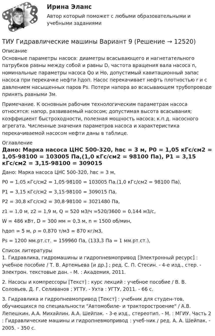     
          Описание
          	Основные параметры насоса: диаметры всасывающего и нагнетательного патрубков равны между собой и равны D, частота вращения вала насоса n, номинальные параметры насоса Qo и Нo, допустимый кавитационный запас насоса при перекачке нефти hдоп. Насос перекачивает нефть плотностью r и с давлением насыщенных паров Рs. Потери напора во всасывающем трубопроводе принять равными 3м. 	Примечание. К основным рабочим технологическим параметрам насоса относятся: напор, развиваемый насосом; допустимая высота всасывания; коэффициент быстроходности, полезная мощность насоса; к.п.д. насосного агрегата. Численные значения параметров насоса и характеристика перекачиваемой насосом нефти даны в таблице.  
          Оглавление
          	Дано: Марка насоса ЦНС 500-320, hвс = 3 м,	Р0 = 1,05 кГс/см2 = 1,05·98100 = 103005 Па,(1,0 кГс/см2 = 98100 Па),	Р1 = 3,15 кГс/см2 = 3,15·98100 = 309015 Па,	Р2 = 30,8 кГс/см2 = 30,8·98100 = 3021480 Па,	z1 = 1,0 м, z2 = 1,9 м, Q = 520 м3/ч =520/3600 = 0,144 м3/с,	W = 486 кВт, D = 300 мм = 0,3 м, n = 1500 об/мин,	hдоп = 5 м, ρ = 0,870 т/м3 = 870 кг/м3, 	Рs = 1200 мм.рт.ст. = 159960 Па, (133,3 Па = 1 мм.рт.ст.), 
          Список литературы
          1. Гидравлика, гидромашины и гидропневмопривод [Электронный ресурс] : учебное пособие / Т. В. Артемьева [и др.] ; ред. С. П. Стесин. - 4-е изд., стер. - Электрон. текстовые дан. - М. : Академия, 2011. 2. Насосы и компрессоры [Текст] : курс лекций : учебное пособие / В. В. Соловьев, Д. Г. Селиванов ; УГТУ. - Ухта : УГТУ, 2011. - 66 с. 3. Гидравлика и гидропневмопривод [Текст] : учебник для студен-тов, обучающихся по специальности Автомобиле- и тракторостроение / А.В. Лепешкин, А.А. Михайлин, А.А. Шейпак. - 3-е изд., стереотип. - М. : МГИУ. Часть 2 : Гидравлические машины и гидропневмопривод : учеб-ник / ред. А. А. Шейпак. - 2005. - 350 с.
            
            
            ТИУ Гидравлические машины Вариант 6ТИУ Гидравлические машины Вариант 9ТИУиЭ (Таганрог) Статистика Вариант 7 (4 задачи)(ТИУ, Эдукон-2, Физика, Неделя 10) Тест по теме Магнитодинамика. Часть 3. (6 вопросов с правильными ответами)(ТИУ, Эдукон-2, Физика, Неделя 11) Тест по теме Магнитодинамика. Часть 4. (11 вопросов с правильными ответами)(ТИУ, Эдукон-2, Физика, Неделя 12) Тест по теме Магнитное поле в веществе (5 вопросов с правильными ответами)(ТИУ, Эдукон-2, Физика, Неделя 13) Тест по теме Электромагнитные колебания и волны (6 вопросов с правильными ответами)Тиски 00-000.06.05.05.00Тиски 00-000.06.05.05.00 solidworksТитов стоял последним в очереди буфета вокзала поздним вечером. Когда продавщица ушла в подсобное помещение и кроме одного человекаТИУ Гидравлические  машины Вариант 0  ТИУ Гидравлические машины Вариант 1ТИУ Гидравлические машины Вариант 2ТИУ Гидравлические машины Вариант 3