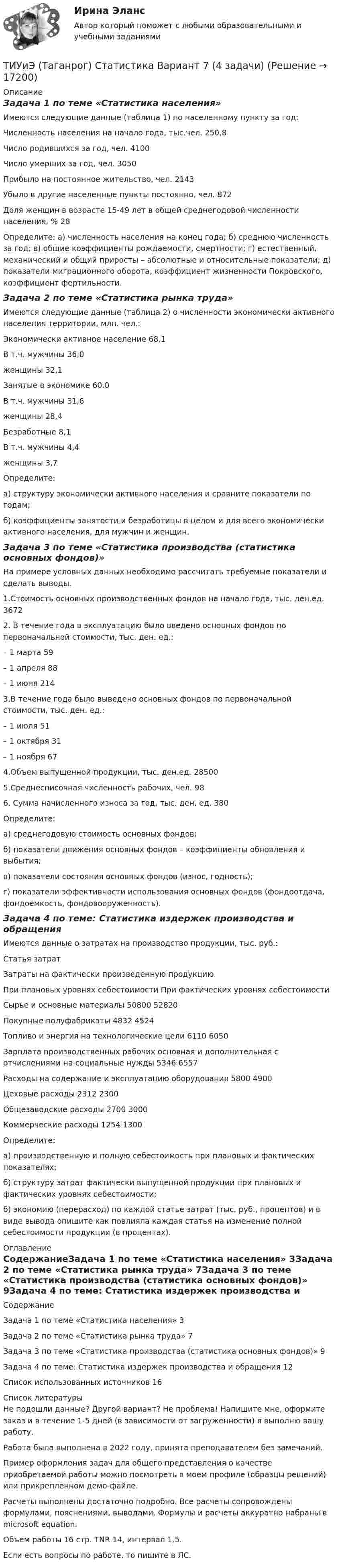     
          Описание
          Задача 1 по теме «Статистика населения»Имеются следующие данные (таблица 1) по населенному пункту за год:Численность населения на начало года, тыс.чел.	250,8Число родившихся за год, чел.	4100Число умерших за год, чел.	3050Прибыло на постоянное жительство, чел.	2143Убыло в другие населенные пункты постоянно, чел.	872Доля женщин в возрасте 15-49 лет в общей среднегодовой численности населения, %	28Определите: а) численность населения на конец года; б) среднюю численность за год; в) общие коэффициенты рождаемости, смертности; г) естественный, механический и общий приросты – абсолютные и относительные показатели; д) показатели миграционного оборота, коэффициент жизненности Покровского, коэффициент фертильности.Задача 2 по теме «Статистика рынка труда»Имеются следующие данные (таблица 2) о численности экономически активного населения территории, млн. чел.: Экономически активное население	68,1В т.ч. мужчины	36,0     женщины	32,1Занятые в экономике	60,0В т.ч. мужчины	31,6     женщины	28,4Безработные	8,1В т.ч. мужчины	4,4      женщины	3,7Определите: а) структуру экономически активного населения и сравните показатели по годам; б) коэффициенты занятости и безработицы в целом и для всего экономически активного населения, для мужчин и женщин.  Задача 3 по теме «Статистика производства (статистика основных фондов)»На примере условных данных необходимо рассчитать требуемые показатели и сделать выводы.1.Стоимость основных производственных фондов на начало года, тыс. ден.ед. 	36722. В течение года в эксплуатацию было введено основных фондов по первоначальной стоимости, тыс. ден. ед.:	– 1 марта	59– 1 апреля	88– 1 июня	2143.В течение года было выведено основных фондов по первоначальной стоимости, тыс. ден. ед.:	– 1 июля	51– 1 октября	31– 1 ноября	674.Объем выпущенной продукции, тыс. ден.ед.	285005.Среднесписочная численность рабочих, чел.	986. Сумма начисленного износа за год, тыс. ден. ед.	380Определите: а) среднегодовую стоимость основных фондов; б) показатели движения основных фондов – коэффициенты обновления и выбытия; в) показатели состояния основных фондов (износ, годность); г) показатели эффективности использования основных фондов (фондоотдача, фондоемкость, фондовооруженность).Задача 4 по теме: Статистика издержек производства и обращенияИмеются данные о затратах на производство продукции, тыс. руб.:Статья затрат	Затраты на фактически произведенную продукцию	При плановых уровнях себестоимости	При фактических уровнях себестоимостиСырье и основные материалы	50800	52820Покупные полуфабрикаты	4832	4524Топливо и энергия на технологические цели	6110	6050Зарплата производственных рабочих основная и дополнительная с отчислениями на социальные нужды	5346	6557Расходы на содержание и эксплуатацию оборудования	5800	4900Цеховые расходы	2312	2300Общезаводские расходы	2700	3000Коммерческие расходы	1254	1300Определите: а) производственную и полную себестоимость при плановых и фактических показателях; б) структуру затрат фактически выпущенной продукции при плановых и фактических уровнях себестоимости; б) экономию (перерасход) по каждой статье затрат (тыс. руб., процентов) и в виде вывода опишите как повлияла каждая статья на изменение полной себестоимости продукции (в процентах). 
          Оглавление
          СодержаниеЗадача 1 по теме «Статистика населения»	3Задача 2 по теме «Статистика рынка труда»	7Задача 3 по теме «Статистика производства (статистика основных фондов)»	9Задача 4 по теме: Статистика издержек производства и обращения	12Список использованных источников	16 
          Список литературы
          Не подошли данные? Другой вариант? Не проблема! Напишите мне, оформите заказ и в течение 1-5 дней (в зависимости от загруженности) я выполню вашу работу.Работа была выполнена в 2022 году, принята преподавателем без замечаний.Пример оформления задач для общего представления о качестве приобретаемой работы можно посмотреть в моем профиле (образцы решений) или прикрепленном демо-файле.Расчеты выполнены достаточно подробно. Все расчеты сопровождены формулами, пояснениями, выводами. Формулы и расчеты аккуратно набраны в microsoft equation.Объем работы 16 стр. TNR 14, интервал 1,5.Если есть вопросы по работе, то пишите в ЛС.
            
            
            ТИУ Гидравлические машины Вариант 9ТИУиЭ (Таганрог) Статистика Вариант 7 (4 задачи)(ТИУ, Эдукон-2, Физика, Неделя 10) Тест по теме Магнитодинамика. Часть 3. (6 вопросов с правильными ответами)(ТИУ, Эдукон-2, Физика, Неделя 11) Тест по теме Магнитодинамика. Часть 4. (11 вопросов с правильными ответами)(ТИУ, Эдукон-2, Физика, Неделя 12) Тест по теме Магнитное поле в веществе (5 вопросов с правильными ответами)(ТИУ, Эдукон-2, Физика, Неделя 13) Тест по теме Электромагнитные колебания и волны (6 вопросов с правильными ответами)(ТИУ, Эдукон-2, Физика, Неделя 1) Тест по теме Основные положение электростатики (14 вопросов с правильными ответами)Тиски 00-000.06.05.05.00 solidworksТитов стоял последним в очереди буфета вокзала поздним вечером. Когда продавщица ушла в подсобное помещение и кроме одного человекаТИУ Гидравлические  машины Вариант 0  ТИУ Гидравлические машины Вариант 1ТИУ Гидравлические машины Вариант 2ТИУ Гидравлические машины Вариант 3ТИУ Гидравлические машины Вариант 4