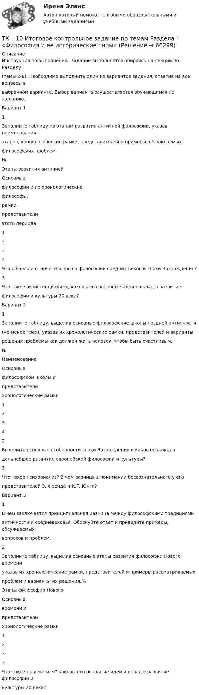      
            Описание
            Инструкция по выполнению: задание выполняется опираясь на лекции по Разделу I(темы 2-8). Необходимо выполнить один из вариантов задания, ответив на все вопросы ввыбранном варианте. Выбор варианта осуществляется обучающимся по желанию.Вариант 11Заполните таблицу по этапам развития античной философии, указав наименованияэтапов, хронологические рамки, представителей и примеры, обсуждаемыхфилософских проблем:№Этапы развития античнойОсновныефилософии и их хронологическиефилософы,рамки.представителиэтого периода1232Что общего и отличительного в философии средних веков и эпохи Возрождения?3Что такое экзистенциализм, каковы его основные идеи и вклад в развитиефилософии и культуры 20 века?Вариант 21Заполните таблицу, выделив основные философские школы поздней античности(не менее трех), указав их хронологические рамки, представителей и вариантырешения проблемы как должен жить человек, чтобы быть счастливым.№НаименованиеОсновныефилософской школы ипредставителихронологические рамки12342Выделите основные особенности эпохи Возрождения и каков ее вклад вдальнейшее развитие европейской философии и культуры?3Что такое психоанализ? В чем разница в понимании бессознательного у егопредставителей З. Фрейда и К.Г. Юнга?Вариант 31В чем заключается принципиальная разница между философскими традициямиантичности и средневековья. Обоснуйте ответ и приведите примеры, обсуждаемыхвопросов и проблем.2Заполните таблицу, выделив основные этапы развития философии Нового времениуказав их хронологические рамки, представителей и примеры рассматриваемыхпроблем и варианты их решения.№Этапы философии НовогоОсновныевремени ипредставителихронологические рамки1233Что такое прагматизм? каковы его основные идеи и вклад в развитие философии икультуры 20 века?   
            
            
            ТК-10 задача по бизнес-планированиюТК – 10 Итоговое контрольное задание по темам Раздела I «Философия и ее исторические типы»ТК – 10. Итоговое контрольное задание по темам Раздела I  «Философия и ее исторические типы»ТК – 10. Практическое задание к теме 7  «Прямые региональные и местные налоги»ТК – 10. Практическое задание к теме 7  «Прямые региональные и местные налоги»ТК-10. Экономический анализТК11 Анализ финансовой отчетностиТИУ Энергоснабжение Практическая работа 1ТИУ Энергоснабжение Практическая работа 2  Вариант 1  Расчет расхода теплоты на предприятииТИУ Энергоснабжение Практическая работа 3 Вариант 1  Температурный режим работы теплосетиТК – 10. ЗаданиеТК-10. ЗаданиеТК – 10. Задание Дайте определение конкуренции по законодательству РФ, охарактеризуйте ее положительные и отрицательные признаки.ТК-10. Задание Какие сделки подлежат нотариальному удостоверению. Каков порядок нотариального удостоверения сделок?