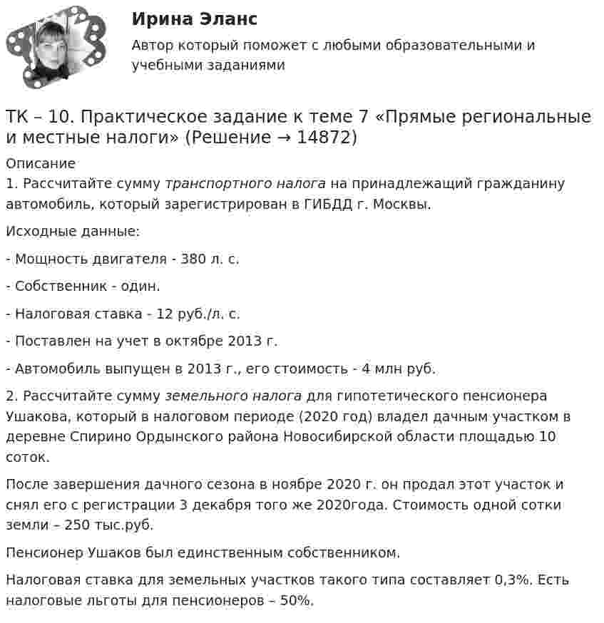      
          Описание
          	1. Рассчитайте сумму транспортного налога на принадлежащий гражданину автомобиль, который зарегистрирован в ГИБДД г. Москвы.	Исходные данные:	- Мощность двигателя - 380 л. с.	- Собственник - один.	- Налоговая ставка - 12 руб./л. с. 	- Поставлен на учет в октябре 2013 г. 	- Автомобиль выпущен в 2013 г., его стоимость - 4 млн руб.	2. Рассчитайте сумму земельного налога для гипотетического пенсионера Ушакова, который в налоговом периоде (2020 год) владел дачным участком в деревне Спирино Ордынского района Новосибирской области площадью 10 соток. 	После завершения дачного сезона в ноябре 2020 г. он продал этот участок и снял его с регистрации 3 декабря того же 2020года. Стоимость одной сотки земли – 250 тыс.руб.	Пенсионер Ушаков был единственным собственником. 	Налоговая ставка для земельных участков такого типа составляет 0,3%. Есть налоговые льготы для пенсионеров – 50%.  
            
            
            ТК – 10. Итоговое контрольное задание по темам Раздела I  «Философия и ее исторические типы»ТК – 10. Практическое задание к теме 7  «Прямые региональные и местные налоги»ТК – 10. Практическое задание к теме 7  «Прямые региональные и местные налоги»ТК-10. Экономический анализТК11 Анализ финансовой отчетностиТК- 11. Выполнение письменного перевода Сделайте полный письменный перевод текста Тема 4.2 - The career ladder.ТК-11 ЗаданиеТИУ Энергоснабжение Практическая работа 3 Вариант 1  Температурный режим работы теплосетиТК – 10. ЗаданиеТК-10. ЗаданиеТК – 10. Задание Дайте определение конкуренции по законодательству РФ, охарактеризуйте ее положительные и отрицательные признаки.ТК-10. Задание Какие сделки подлежат нотариальному удостоверению. Каков порядок нотариального удостоверения сделок?ТК - 10. Задание по темеТК-10 задача по бизнес-планированию