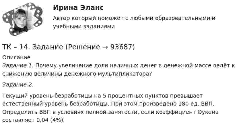     
            Описание
            Задание 1. Почему увеличение доли наличных денег в денежной массе ведёт к снижению величины денежного мультипликатора?  Задание 2.  Текущий уровень безработицы на 5 процентных пунктов превышает естественный уровень безработицы. При этом произведено 180 ед. ВВП. Определить ВВП в условиях полной занятости, если коэффициент Оукена составляет 0,04 (4%).   
            
            
            ТК-14 ЗаданиеТК – 14. ЗаданиеТК – 14. Задание Назовите способы и виды защиты прав потребителей от неправомерных действий субъектов предпринимательства?ТК-14 Экономический анализТК15 Анализ финансовой отчетностиТК – 16 Задание По состоянию на отчетную дату имеется остатки денег на счете: - 50 «Касса» - 18 000 руб.; - 51 «Расчетные счета» - 1 200 000 руб.;ТК – 16 Итоговое контрольное задание по темам Раздела II «Основные проблемы философии».ТК – 12. Задание Требуется определить стоимость земельного участка, расположенного в Советском районе, если известны следующие данные о недавних продажах аналогичных участков (табл. 1).ТК – 12. Практическое задание к теме 8 «Специальные налоговые режимы»ТК – 12. Практическое задание к теме 8 «Специальные налоговые режимы»ТК-12 Экономический анализТК13 Анализ финансовой отчетностиТК-13 Бюджетная система и бюджетный процессТК – 13 Задание За отчетный период осуществлены следующие операции: По данным бухгалтерского учета, прибыль от продаж за отчетный период составила 800 000 руб. Налог на прибыль исчисляется кассовым методом.