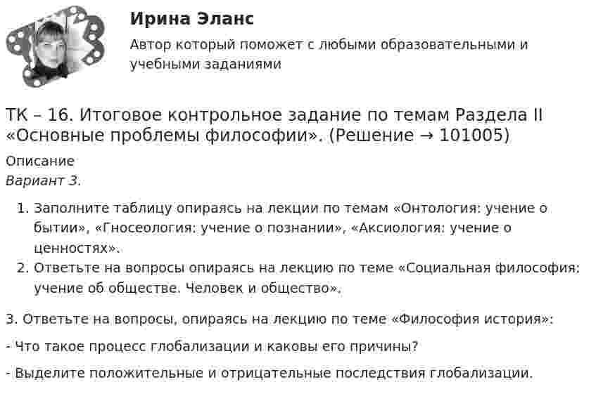      
            Описание
            Вариант 3.Заполните таблицу опираясь на лекции по темам «Онтология: учение о бытии», «Гносеология: учение о познании», «Аксиология: учение о ценностях».  Ответьте на вопросы опираясь на лекцию по теме «Социальная философия: учение об обществе. Человек и общество».	3. Ответьте на вопросы, опираясь на лекцию по теме «Философия история»:- Что такое процесс глобализации и каковы его причины?- Выделите положительные и отрицательные последствия глобализации.    
            
            
            ТК – 16 Итоговое контрольное задание по темам Раздела II «Основные проблемы философии».ТК – 16. Итоговое контрольное задание по темам Раздела II «Основные проблемы философии».ТК-16. СтатистикаТК-16 Экономический анализТК1 Анализ финансовой отчетностиТК-1.  Задание контрольной работы Модуль: ДЕНЬГИ И ВАЛЮТАТК - 1 Задание к теме 1 Философия как явление культуры.ТК – 13 Задание За отчетный период осуществлены следующие операции: По данным бухгалтерского учета, прибыль от продаж за отчетный период составила 800 000 руб. Налог на прибыль исчисляется кассовым методом.ТК – 14 ЗаданиеТК-14 ЗаданиеТК – 14. ЗаданиеТК – 14. Задание Назовите способы и виды защиты прав потребителей от неправомерных действий субъектов предпринимательства?ТК-14 Экономический анализТК15 Анализ финансовой отчетности