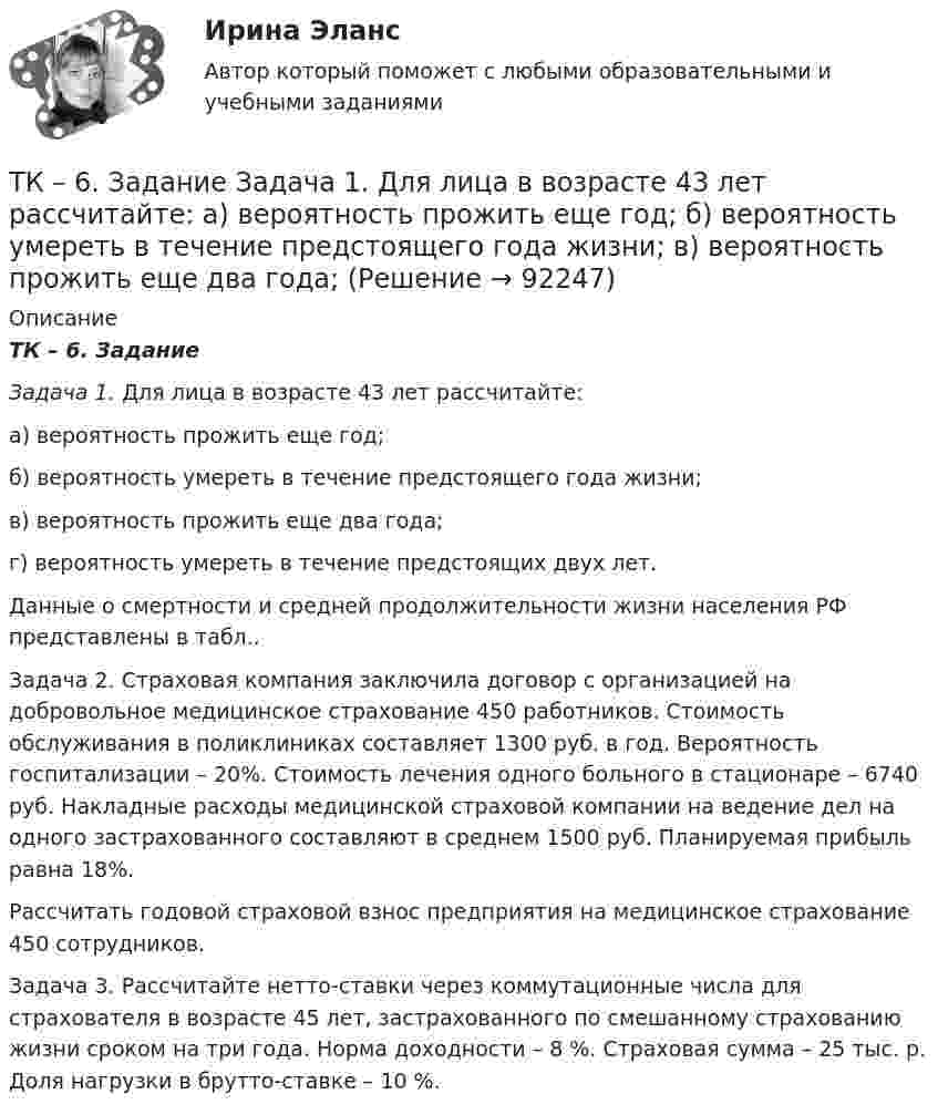      
            Описание
            ТК – 6. Задание Задача 1. Для лица в возрасте 43 лет рассчитайте:	а) вероятность прожить еще год;	б) вероятность умереть в течение предстоящего года жизни;	в) вероятность прожить еще два года;	г) вероятность умереть в течение предстоящих двух лет. 	Данные о смертности и средней продолжительности жизни населения РФ представлены в табл..	Задача 2.  Страховая компания заключила договор с организацией на добровольное медицинское страхование 450 работников. Стоимость обслуживания в поликлиниках составляет 1300 руб. в год. Вероятность госпитализации – 20%. Стоимость лечения одного больного в стационаре – 6740 руб. Накладные расходы медицинской страховой компании на ведение дел на одного застрахованного составляют в среднем 1500 руб. Планируемая прибыль равна 18%.	Рассчитать годовой страховой взнос предприятия на медицинское страхование 450 сотрудников. Задача 3. Рассчитайте нетто-ставки через коммутационные числа для страхователя в возрасте 45 лет, застрахованного по смешанному страхованию жизни сроком на три года. Норма доходности – 8 %. Страховая сумма – 25 тыс. р. Доля нагрузки в брутто-ставке – 10 %.   
            
            
            ТК-6 задание 100% Комплексный экономический анализ хозяйственной деятельностиТК – 6. Задание Задача 1. Для лица в возрасте 43 лет рассчитайте: а) вероятность прожить еще год; б) вероятность умереть в течение предстоящего года жизни; в) вероятность прожить еще два года;ТК - 6. Задание К ТЕМЕ 5 Комплексный экономический анализ хозяйственной деятельностиТК 6 Основы инвестицийТК - 6 Современные технологии и инструменты банковского кредитованияТК6 Финансовый менеджмент (часть 1)ТК7 Анализ финансовой отчетностиТК5 Анализ финансовой отчетностиТК - 5 Задание Ведомость остатков на начало отчетного периода: № п/п наименование Дт Кт 1 Расходы на продажу 293 024,74 2 Товары 3 805 285,97 3 Торговая наценка 780083,62ТК-5 Задание Заполните таблицу, позволяющую раскрыть эволюцию институциональной теории и ее структуру. Таблица 1 Параметры Неоклассическая теория Старый институционализм Новый институционализмТК – 5. Задание Заполните таблицу, указав особенности каждого направления экономической теории. Таблица 1 Параметры Неоклассика Традиционный институционализм НеоинституционализмТК – 5. Задание Заполните таблицу, указав особенности каждого направления экономической теории. Таблица 1 Параметры Неоклассика Традиционный институционализм Неоинституционализм Новый институционализмТК - 5. Задание по темеТК 5 Основы аудита