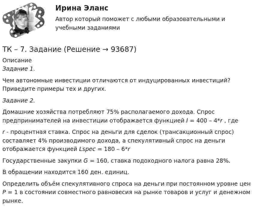     
            Описание
            Задание 1. Чем автономные инвестиции отличаются от индуцированных инвестиций? Приведите примеры тех и других.   Задание 2.  Домашние хозяйства потребляют 75% располагаемого дохода. Спрос предпринимателей на инвестиции отображается функцией I = 400 – 4*r , гдеr - процентная ставка. Спрос на деньги для сделок (трансакционный спрос) составляет 4% производимого дохода, а спекулятивный спрос на деньги отображается функцией Lspec =  180 – 6*rГосударственные закупки G = 160, ставка подоходного налога равна 28%. В обращении находится 160 ден. единиц.Определить объём спекулятивного спроса на деньги при постоянном уровне цен Р = 1 в состоянии совместного равновесия на рынке товаров и услуг и денежном рынке.   
            
            
            ТК-7 ЗаданиеТК – 7. ЗаданиеТК – 7 Задание Ведомость остатков на начало отчетного периода: № п/п наименование Дт Кт 1 Уставный капитал 100 000,00 2 Резервный капитал 45 000 3 Добавочный капитал 4 Нераспределенная прибыль 277 988,17ТК – 7. Задание  Задача 1. В хозяйстве граждан имеется 30 голов крупного рогатого скота в возрасте от 1 до 2 лет. По статистическим даннымТК- 7. Задание по темеТК7 Основы аудитаТК 7 Финансовый менеджмент (часть 1)ТК-5 Финансовый рынок. Мировая финансовая система Вариант 1ТК-6 задание 100% Комплексный экономический анализ хозяйственной деятельностиТК – 6. Задание Задача 1. Для лица в возрасте 43 лет рассчитайте: а) вероятность прожить еще год; б) вероятность умереть в течение предстоящего года жизни; в) вероятность прожить еще два года;ТК - 6. Задание К ТЕМЕ 5 Комплексный экономический анализ хозяйственной деятельностиТК 6 Основы инвестицийТК - 6 Современные технологии и инструменты банковского кредитованияТК6 Финансовый менеджмент (часть 1)