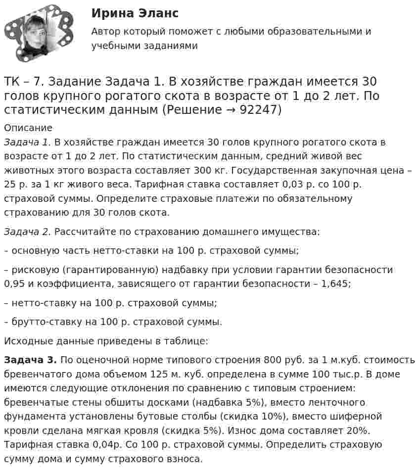      
            Описание
             Задача 1. В хозяйстве граждан имеется 30 голов крупного рогатого скота в возрасте от 1 до 2 лет. По статистическим данным, средний живой вес животных этого возраста составляет 300 кг. Государственная закупочная цена – 25 р. за 1 кг живого веса. Тарифная ставка составляет 0,03 р. со 100 р. страховой суммы. Определите страховые платежи по обязательному страхованию для 30 голов скота. Задача 2.  Рассчитайте по страхованию домашнего имущества:	– основную часть нетто-ставки на 100 р. страховой суммы;	– рисковую (гарантированную) надбавку при условии гарантии безопасности 0,95 и коэффициента, зависящего от гарантии безопасности – 1,645;	– нетто-ставку на 100 р. страховой суммы;	– брутто-ставку на 100 р. страховой суммы.	Исходные данные приведены в таблице: Задача 3. По оценочной норме типового строения 800 руб. за 1 м.куб. стоимость бревенчатого дома объемом 125 м. куб. определена в сумме 100 тыс.р. В доме имеются следующие отклонения по сравнению с типовым строением: бревенчатые стены обшиты досками (надбавка 5%), вместо ленточного фундамента установлены бутовые столбы (скидка 10%), вместо шиферной кровли сделана мягкая кровля (скидка 5%). Износ дома составляет 20%. Тарифная ставка 0,04р. Со 100 р. страховой суммы. Определить страховую сумму дома и сумму страхового взноса.   
            
            
            ТК – 7 Задание Ведомость остатков на начало отчетного периода: № п/п наименование Дт Кт 1 Уставный капитал 100 000,00 2 Резервный капитал 45 000 3 Добавочный капитал 4 Нераспределенная прибыль 277 988,17ТК – 7. Задание  Задача 1. В хозяйстве граждан имеется 30 голов крупного рогатого скота в возрасте от 1 до 2 лет. По статистическим даннымТК- 7. Задание по темеТК7 Основы аудитаТК 7 Финансовый менеджмент (часть 1)ТК – 8. Задание. 1. Оптимальное поведение потребителя и оптимальное поведение производителя. Цели и критерии их достижения. 2. Заполнить пропуски в таблице, где Q - объём производства фирмы,ТК - 8. Задание Бюджетная система и бюджетный процессТК – 6. Задание Задача 1. Для лица в возрасте 43 лет рассчитайте: а) вероятность прожить еще год; б) вероятность умереть в течение предстоящего года жизни; в) вероятность прожить еще два года;ТК - 6. Задание К ТЕМЕ 5 Комплексный экономический анализ хозяйственной деятельностиТК 6 Основы инвестицийТК - 6 Современные технологии и инструменты банковского кредитованияТК6 Финансовый менеджмент (часть 1)ТК7 Анализ финансовой отчетностиТК-7 Задание