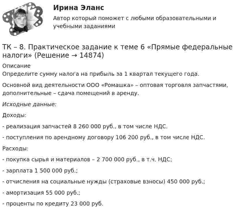      
          Описание
          	Определите сумму налога на прибыль за 1 квартал текущего года.	Основной вид деятельности ООО «Ромашка» – оптовая торговля запчастями, дополнительные – сдача помещений в аренду.  Исходные данные: 	Доходы:	- реализация запчастей 8 260 000 руб., в том числе НДС. 	- поступления по арендному договору 106 200 руб., в том числе НДС. 	Расходы: 	- покупка сырья и материалов – 2 700 000 руб., в т.ч. НДС; 	- зарплата 1 500 000 руб.; 	- отчисления на социальные нужды (страховые взносы) 450 000 руб.; 	- амортизация 55 000 руб.; 	- проценты по кредиту 23 000 руб.  
            
            
            ТК - 8. Задание К ТЕМЕ 6 Комплексный экономический анализ хозяйственной деятельностиТК – 8. Практическое задание к теме 6 «Прямые федеральные налоги»ТК-8 Финансовый менеджмент (часть 1)ТК-8 экономический анализТК9 Анализ финансовой отчетностиТК-9, Аудит, 4 курс, СИБУПКТК - 9. Выполнение письменного задания (презентация компании) Используйте интернет чтобы найти информацию о местной или международной компании. Выберите наиболее интересную информацию и сделайте презентацию компании по плану. Объем презентации – 200 – 250 слов. Образец презентации компании вы можете прочитать в материалах Темы 2 (Pizza Hut).ТК – 7. Задание  Задача 1. В хозяйстве граждан имеется 30 голов крупного рогатого скота в возрасте от 1 до 2 лет. По статистическим даннымТК- 7. Задание по темеТК7 Основы аудитаТК 7 Финансовый менеджмент (часть 1)ТК – 8. Задание. 1. Оптимальное поведение потребителя и оптимальное поведение производителя. Цели и критерии их достижения. 2. Заполнить пропуски в таблице, где Q - объём производства фирмы,ТК - 8. Задание Бюджетная система и бюджетный процессТК - 8 Задание Ведомость остатков на начало отчетного периода: № п/п наименование Дт Кт 1 Расчеты с поставщиками и подрядчиками 850 000,00 За отчетный период осуществлены следующие операции: