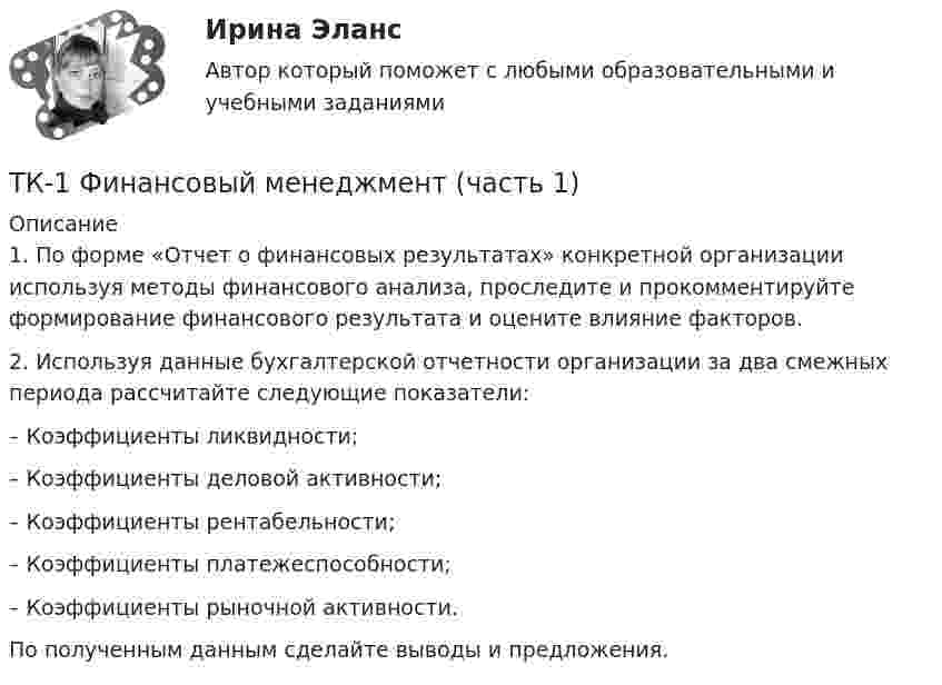      
          Описание
          	1.                По форме «Отчет о финансовых результатах» конкретной организации используя методы финансового анализа, проследите и прокомментируйте формирование финансового результата и оцените влияние факторов.	2.                Используя данные бухгалтерской отчетности организации за два смежных периода рассчитайте следующие показатели:	–                 Коэффициенты ликвидности;	–                 Коэффициенты деловой активности;	–                 Коэффициенты рентабельности;	–                 Коэффициенты платежеспособности;	–                 Коэффициенты рыночной активности.	По полученным данным сделайте выводы и предложения.  
            
            
            ТК 1 Основы аудитаТК-1 Финансовый менеджмент (часть 1)ТК-1 Финансовый менеджмент (часть 2)ТК – 20 Задание Ведомость остатков на начало отчетного периода: № п/п наименование Дт Кт 1 Уставный капитал 50 000,00 2 Основные средства 598 000,00 3 Амортизация основных средств 126 000,00ТК – 22. Задание Перечислите основные принципы валютного регулирования и валютного контроля за внешнеэкономической, внешнеторговой деятельностью субъектов предпринимательства.ТК-2 (3) Современный финансовый контроль и аудитТК – 25. Задание Перечислите все разновидности особого производства. Проведите отличие особого производства от других видов производств в гражданском процессе. Покажите роль и значение особого производства в повседневной жизни.ТК – 16 Задание По состоянию на отчетную дату имеется остатки денег на счете: - 50 «Касса» - 18 000 руб.; - 51 «Расчетные счета» - 1 200 000 руб.;ТК – 16 Итоговое контрольное задание по темам Раздела II «Основные проблемы философии».ТК – 16. Итоговое контрольное задание по темам Раздела II «Основные проблемы философии».ТК-16. СтатистикаТК-16 Экономический анализТК1 Анализ финансовой отчетностиТК-1.  Задание контрольной работы Модуль: ДЕНЬГИ И ВАЛЮТА