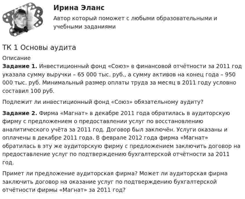      
          Описание
           Задание 1. Инвестиционный фонд «Союз» в финансовой отчётности за 2011 год указала сумму выручки – 65 000 тыс. руб., а сумму активов на конец года – 950 000 тыс. руб. Минимальный размер оплаты труда за месяц в 2011 году условно составил 100 руб.	Подлежит ли инвестиционный фонд «Союз» обязательному аудиту? Задание 2. Фирма «Магнат» в декабре 2011 года обратилась в аудиторскую фирму с предложением о предоставлении услуг по восстановлению аналитического учёта за 2011 год. Договор был заключён. Услуги оказаны и оплачены в декабре 2011 года. В феврале 2012 года фирма «Магнат» обратилась в эту же аудиторскую фирму с предложением заключить договор на предоставление услуг по подтверждению бухгалтерской отчётности за 2011 год.	Примет ли предложение аудиторская фирма? Может ли аудиторская фирма заключить договор на оказание услуг по подтверждению бухгалтерской отчётности фирмы «Магнат» за 2011 год?  
            
            
            ТК - 1 Задание к теме 1 Философия как явление культуры.ТК 1 Основы аудитаТК-1 Финансовый менеджмент (часть 1)ТК-1 Финансовый менеджмент (часть 2)ТК – 20 Задание Ведомость остатков на начало отчетного периода: № п/п наименование Дт Кт 1 Уставный капитал 50 000,00 2 Основные средства 598 000,00 3 Амортизация основных средств 126 000,00ТК – 22. Задание Перечислите основные принципы валютного регулирования и валютного контроля за внешнеэкономической, внешнеторговой деятельностью субъектов предпринимательства.ТК-2 (3) Современный финансовый контроль и аудитТК15 Анализ финансовой отчетностиТК – 16 Задание По состоянию на отчетную дату имеется остатки денег на счете: - 50 «Касса» - 18 000 руб.; - 51 «Расчетные счета» - 1 200 000 руб.;ТК – 16 Итоговое контрольное задание по темам Раздела II «Основные проблемы философии».ТК – 16. Итоговое контрольное задание по темам Раздела II «Основные проблемы философии».ТК-16. СтатистикаТК-16 Экономический анализТК1 Анализ финансовой отчетности