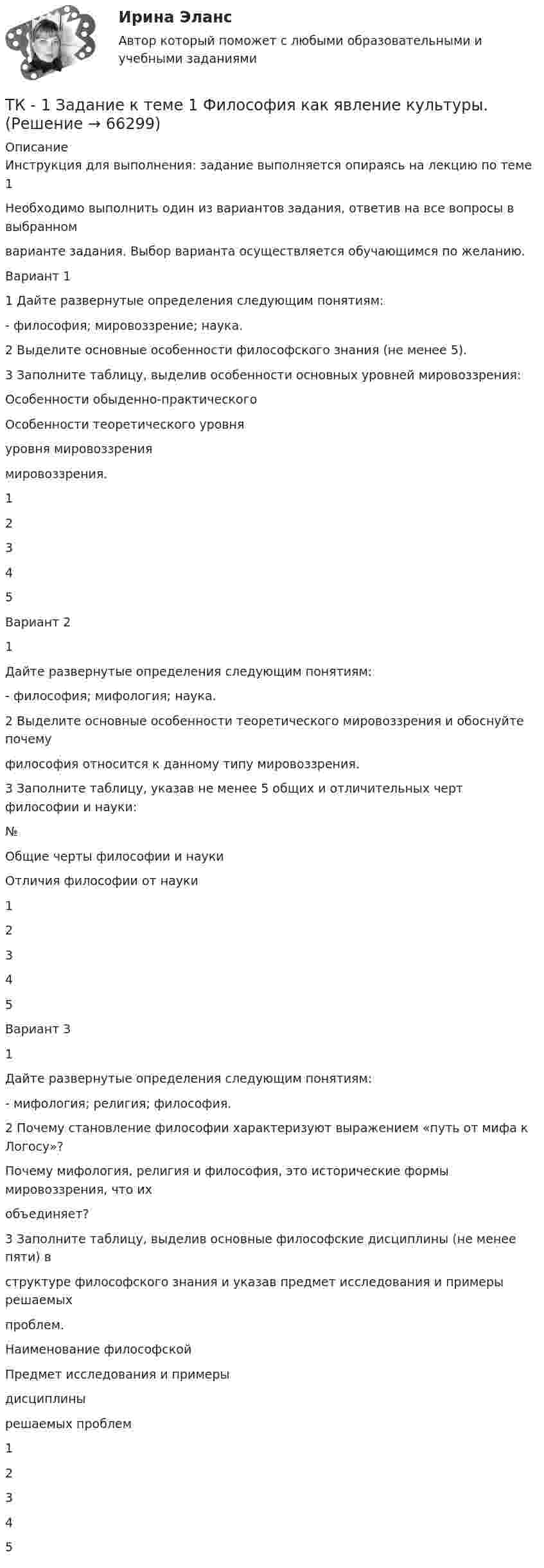      
            Описание
            Инструкция для выполнения: задание выполняется опираясь на лекцию по теме 1Необходимо выполнить один из вариантов задания, ответив на все вопросы в выбранномварианте задания. Выбор варианта осуществляется обучающимся по желанию.Вариант 11 Дайте развернутые определения следующим понятиям:- философия; мировоззрение; наука.2 Выделите основные особенности философского знания (не менее 5).3 Заполните таблицу, выделив особенности основных уровней мировоззрения:Особенности обыденно-практическогоОсобенности теоретического уровняуровня мировоззрениямировоззрения.12345Вариант 21Дайте развернутые определения следующим понятиям:- философия; мифология; наука.2 Выделите основные особенности теоретического мировоззрения и обоснуйте почемуфилософия относится к данному типу мировоззрения.3 Заполните таблицу, указав не менее 5 общих и отличительных черт философии и науки:№Общие черты философии и наукиОтличия философии от науки12345Вариант 31Дайте развернутые определения следующим понятиям:- мифология; религия; философия.2 Почему становление философии характеризуют выражением «путь от мифа к Логосу»?Почему мифология, религия и философия, это исторические формы мировоззрения, что ихобъединяет?3 Заполните таблицу, выделив основные философские дисциплины (не менее пяти) вструктуре философского знания и указав предмет исследования и примеры решаемыхпроблем.Наименование философскойПредмет исследования и примерыдисциплинырешаемых проблем12345   
            
            
            ТК-1.  Задание контрольной работы Модуль: ДЕНЬГИ И ВАЛЮТАТК - 1 Задание к теме 1 Философия как явление культуры.ТК 1 Основы аудитаТК-1 Финансовый менеджмент (часть 1)ТК-1 Финансовый менеджмент (часть 2)ТК – 20 Задание Ведомость остатков на начало отчетного периода: № п/п наименование Дт Кт 1 Уставный капитал 50 000,00 2 Основные средства 598 000,00 3 Амортизация основных средств 126 000,00ТК – 22. Задание Перечислите основные принципы валютного регулирования и валютного контроля за внешнеэкономической, внешнеторговой деятельностью субъектов предпринимательства.ТК-14 Экономический анализТК15 Анализ финансовой отчетностиТК – 16 Задание По состоянию на отчетную дату имеется остатки денег на счете: - 50 «Касса» - 18 000 руб.; - 51 «Расчетные счета» - 1 200 000 руб.;ТК – 16 Итоговое контрольное задание по темам Раздела II «Основные проблемы философии».ТК – 16. Итоговое контрольное задание по темам Раздела II «Основные проблемы философии».ТК-16. СтатистикаТК-16 Экономический анализ