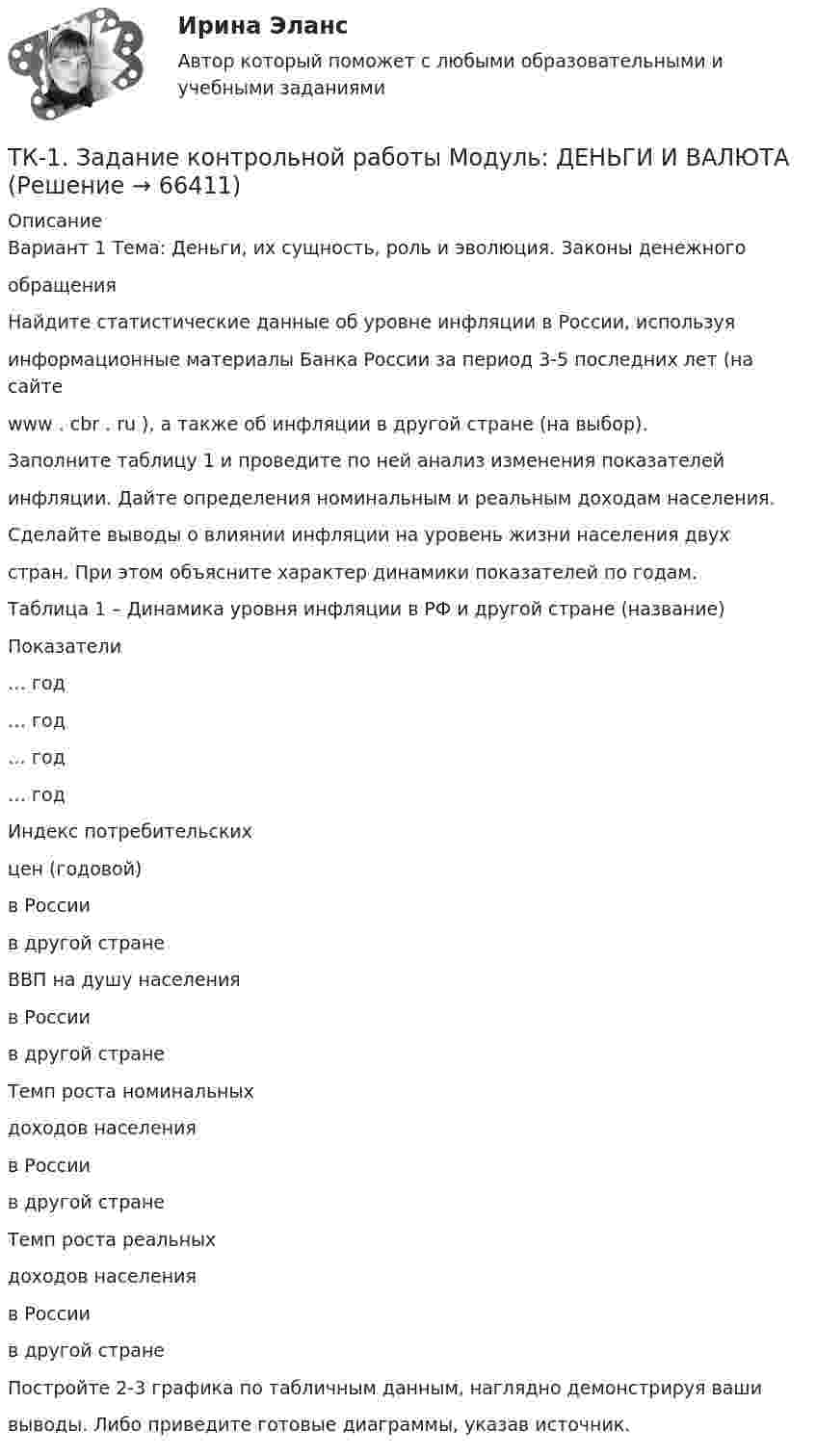      
            Описание
            Вариант 1 Тема: Деньги, их сущность, роль и эволюция. Законы денежногообращенияНайдите статистические данные об уровне инфляции в России, используяинформационные материалы Банка России за период 3-5 последних лет (на сайтеwww . cbr . ru ), а также об инфляции в другой стране (на выбор).Заполните таблицу 1 и проведите по ней анализ изменения показателейинфляции. Дайте определения номинальным и реальным доходам населения.Сделайте выводы о влиянии инфляции на уровень жизни населения двухстран. При этом объясните характер динамики показателей по годам.Таблица 1 – Динамика уровня инфляции в РФ и другой стране (название)Показатели… год… год… год… годИндекс потребительскихцен (годовой)в Россиив другой странеВВП на душу населенияв Россиив другой странеТемп роста номинальныхдоходов населенияв Россиив другой странеТемп роста реальныхдоходов населенияв Россиив другой странеПостройте 2-3 графика по табличным данным, наглядно демонстрируя вашивыводы. Либо приведите готовые диаграммы, указав источник.   
            
            
            ТК1 Анализ финансовой отчетностиТК-1.  Задание контрольной работы Модуль: ДЕНЬГИ И ВАЛЮТАТК - 1 Задание к теме 1 Философия как явление культуры.ТК 1 Основы аудитаТК-1 Финансовый менеджмент (часть 1)ТК-1 Финансовый менеджмент (часть 2)ТК – 20 Задание Ведомость остатков на начало отчетного периода: № п/п наименование Дт Кт 1 Уставный капитал 50 000,00 2 Основные средства 598 000,00 3 Амортизация основных средств 126 000,00ТК – 14. Задание Назовите способы и виды защиты прав потребителей от неправомерных действий субъектов предпринимательства?ТК-14 Экономический анализТК15 Анализ финансовой отчетностиТК – 16 Задание По состоянию на отчетную дату имеется остатки денег на счете: - 50 «Касса» - 18 000 руб.; - 51 «Расчетные счета» - 1 200 000 руб.;ТК – 16 Итоговое контрольное задание по темам Раздела II «Основные проблемы философии».ТК – 16. Итоговое контрольное задание по темам Раздела II «Основные проблемы философии».ТК-16. Статистика
