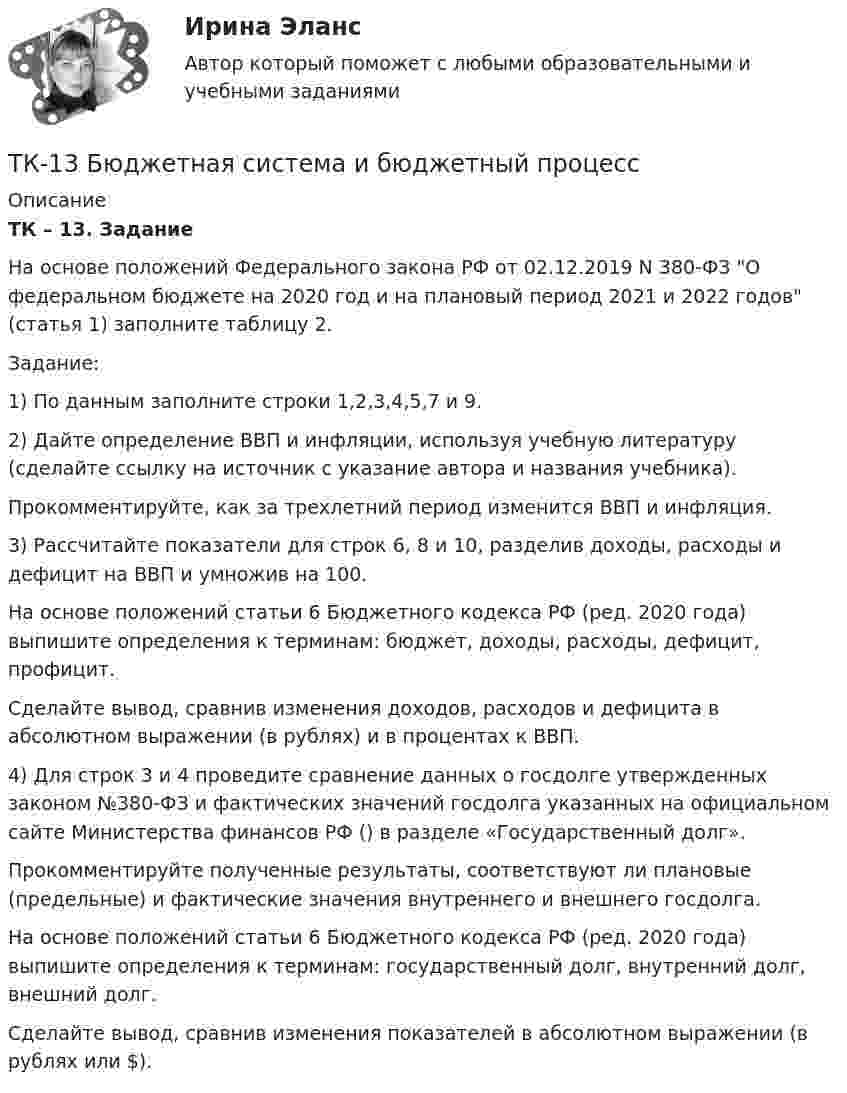      
          Описание
          ТК – 13. Задание        На основе положений Федерального закона РФ от 02.12.2019 N 380-ФЗ О федеральном бюджете на 2020 год и на плановый период 2021 и 2022 годов (статья 1) заполните таблицу 2.Задание:1) По данным  заполните строки 1,2,3,4,5,7 и 9.2) Дайте определение ВВП и инфляции, используя учебную литературу (сделайте ссылку на источник с указание автора и названия учебника). Прокомментируйте, как за трехлетний период изменится ВВП и инфляция.3) Рассчитайте показатели для строк 6, 8 и 10, разделив доходы, расходы и дефицит на ВВП и умножив на 100. На основе положений статьи 6 Бюджетного кодекса РФ (ред. 2020 года) выпишите определения к терминам: бюджет, доходы, расходы, дефицит, профицит. Сделайте вывод, сравнив изменения доходов, расходов и дефицита в абсолютном выражении (в рублях) и в процентах к ВВП.4) Для строк 3 и 4 проведите сравнение данных о госдолге утвержденных законом №380-ФЗ и фактических значений госдолга указанных на официальном сайте Министерства финансов РФ () в разделе «Государственный долг».Прокомментируйте полученные результаты, соответствуют ли плановые (предельные) и фактические значения внутреннего и внешнего госдолга.На основе положений статьи 6 Бюджетного кодекса РФ (ред. 2020 года) выпишите определения к терминам: государственный долг, внутренний долг, внешний долг.Сделайте вывод, сравнив изменения показателей в абсолютном выражении             (в рублях или $).  
            
            
            ТК13 Анализ финансовой отчетностиТК-13 Бюджетная система и бюджетный процессТК – 13 Задание За отчетный период осуществлены следующие операции: По данным бухгалтерского учета, прибыль от продаж за отчетный период составила 800 000 руб. Налог на прибыль исчисляется кассовым методом.ТК – 14 ЗаданиеТК-14 ЗаданиеТК – 14. ЗаданиеТК – 14. Задание Назовите способы и виды защиты прав потребителей от неправомерных действий субъектов предпринимательства?ТК – 11. Задание 1. Определить величину корректировки цен продаж на наличие гаража на даче, используя метод парного анализа продаж (табл.6). Таблица 6 Основные характеристики дачных участковТК – 11 Задание За отчетный период осуществлены следующие операции: 1. заключен с ЗАО договор займа сроком на 30 дней на 1 800 000 руб. по ставке 18% годовых. 2. организации принадлежит 500 акций ООО. В отчетном году собрание акционеров решило выплатить дивиденды за прошлый год в размере 100 руб. на 1 акцию.ТК-12. Задание Каково участие нотариуса при оформлении наследственных прав. Может ли нотариус выполнять обязанности душеприказчика. Если да, то в каких случаях?ТК-12 Задание К ТЕМЕ 9 Комплексный экономический анализ хозяйственной деятельностиТК – 12. Задание Требуется определить стоимость земельного участка, расположенного в Советском районе, если известны следующие данные о недавних продажах аналогичных участков (табл. 1).ТК – 12. Практическое задание к теме 8 «Специальные налоговые режимы»ТК – 12. Практическое задание к теме 8 «Специальные налоговые режимы»