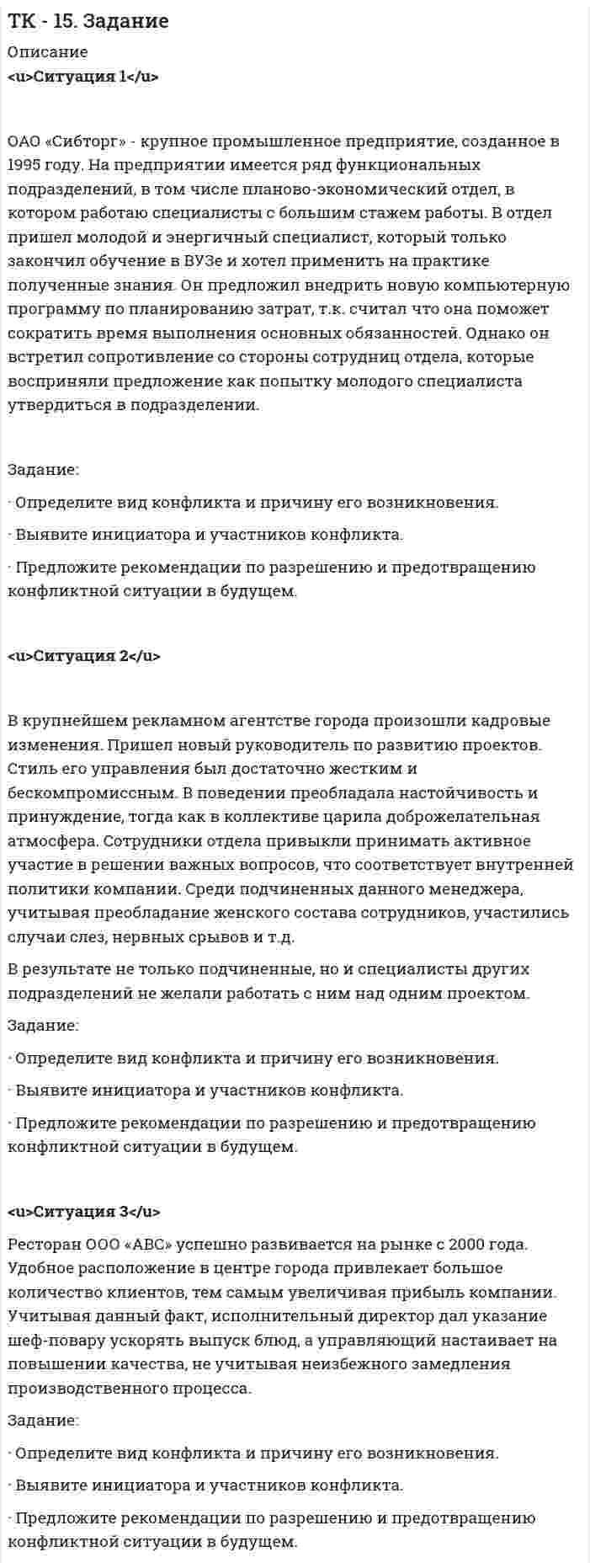 




Описание


Здравствуй, друг! Если нужны ещё контрольные работы или ответы на тесты, пиши в личку. Все контрольные были проверены преподавателями и оценены на положительную оценку в название файла указан процент, НЕ ЗАБУДЬ ОБЯЗАТЕЛЬНО % УДАЛИТЬ ПРИ ЗАГРУЗКЕ ФАЙЛА НА ПОРТАЛ. Так же можете ознакомится с базой готовых работ   Ключевые слова - название дисциплины, сохраняю как на портале, если вдруг что-то не найдёте пишите, многое ещё не добавила!




Оглавление


 
Ситуация 1
 
ОАО «Сибторг» - крупное промышленное предприятие, созданное в 1995 году. На предприятии имеется ряд функциональных подразделений, в том числе планово-экономический отдел, в котором работаю специалисты с большим стажем работы. В отдел пришел молодой и энергичный специалист, который только закончил обучение в ВУЗе и хотел применить на практике полученные знания. Он предложил внедрить новую компьютерную программу по планированию затрат, т.к. считал что она поможет сократить время выполнения основных обязанностей. Однако он встретил сопротивление со стороны сотрудниц отдела, которые восприняли предложение как попытку молодого специалиста утвердиться в подразделении.
 
Задание:
• Определите вид конфликта и причину его возникновения.
• Выявите инициатора и участников конфликта.
• Предложите рекомендации по разрешению и предотвращению конфликтной ситуации в будущем.
 
 
 
 
 
Ситуация 2
 
 
В крупнейшем рекламном агентстве города произошли кадровые изменения. Пришел новый руководитель по развитию проектов. Стиль его управления был достаточно жестким и бескомпромиссным. В поведении преобладала настойчивость и принуждение, тогда как в коллективе царила доброжелательная атмосфера. Сотрудники отдела привыкли принимать активное участие в решении важных вопросов, что соответствует внутренней политики компании. Среди подчиненных данного менеджера, учитывая преобладание женского состава сотрудников, участились случаи слез, нервных срывов и т.д.
В результате не только подчиненные, но и специалисты других подразделений не желали работать с ним над одним проектом.
 
Задание:
• Определите вид конфликта и причину его возникновения.
• Выявите инициатора и участников конфликта.
• Предложите рекомендации по разрешению и предотвращению конфликтной ситуации в будущем.
 
 
 
 
Ситуация 3
 
Ресторан ООО «АВС» успешно развивается на рынке с 2000 года. Удобное расположение в центре города привлекает большое количество клиентов, тем самым увеличивая прибыль компании. Учитывая данный факт, исполнительный директор дал указание шеф-повару ускорять выпуск блюд, а управляющий настаивает на повышении качества, не учитывая неизбежного замедления производственного процесса.
 
Задание:
• Определите вид конфликта и причину его возникновения.
• Выявите инициатора и участников конфликта.
• Предложите рекомендации по разрешению и предотвращению конфликтной ситуации в будущем.
 



            
            
            Задание Ознакомьтесь с типичными трудностями взаимодействия с детьми, имеющими поведенческие проблемы, их причинами в источнике: Л.В. Байбородова, Е.Б. Кириченко, М.П. Кривунь, И.Ю. Тарханова, И.Г.Харисова Дети с особыми образовательными потребностями в дополни-тельном образовании: учебно-методическое пособие / под ред. Л.В.Байбородовой. – Ярославль, 2014 – с.76-78Задание: · Определите вид конфликта и причину его возникновения. · Выявите инициатора и участников конфликта. · Предложите рекомендации по разрешению и предотвращению конфликтной ситуации в будущем.Задание: • Определите вид конфликта и причину его возникновения. • Выявите инициатора и участников конфликта. • Предложите рекомендации по разрешению и предотвращению конфликтной ситуации в будущем.Задание: • Определите вид конфликта и причину его возникновения. • Выявите инициатора и участников конфликта. • Предложите рекомендации по разрешению и предотвращению конфликтной ситуации в будущем.. 2Задание: • Определите вид конфликта и причину его возникновения. • Выявите инициатора и участников конфликта. • Предложите рекомендации по разрешению и предотвращению конфликтной ситуации в будущем.. 3Задание: • Определите вид конфликта и причину его возникновения. • Выявите инициатора и участников конфликта. • Предложите рекомендации по разрешению и предотвращению конфликтной ситуации в будущем.. 4Задание: • Определите вид конфликта и причину его возникновения. • Выявите инициатора и участников конфликта. • Предложите рекомендации по разрешению и предотвращению конфликтной ситуации в будущем.. 5Задание: обобщите в таблице основные признаки учетных систем, сложившихся в странах Древнего Мира (табл.1.) Задание: выделите факторы, повлиявшие на качественное изменение методологии бухгалтерского учета (появление дисграфической или двойной бухгалтерии) и обоснуйте свой выбор.Задание: обобщите в таблице основные признаки учетных систем, сложившихся в странах Древнего Мира (табл.1.) Таблица 1 Признаки учетных систем, сложившихся в странах Древнего Мира. 2Задание: обобщите в таблице основные признаки учетных систем, сложившихся в странах Древнего Мира (табл.1.) Таблица 1 Признаки учетных систем, сложившихся в странах Древнего Мира. 3Задание: обобщите в таблице основные признаки учетных систем, сложившихся в странах Древнего Мира (табл.1.) Таблица 1 Признаки учетных систем, сложившихся в странах Древнего Мира. 4Задание Объясните, прочитав приведенный текст, можно ли «заместить» чем-либо отсутствие ощущения той или иной модальности. За счет чего слепая от рождения О. И. Скороходова «видит» мир?Многих зрячих чрезвычайно интересует вопрос: могу ли я представить тот или иной цвет? Некоторые даже спрашивали: нельзя ли с помощью осязания различать цвета?Задание  ОГРАНИЧЕННЫЕ ВЕЩНЫЕ ПРАВАЗадание: Ознакомьтесь с организационной характеристикой предприятия. При помощи матрицы распределения ответственности постройте организационную структуру администрации данного предприятия. Ответ на задание должен быть представлен в виде: