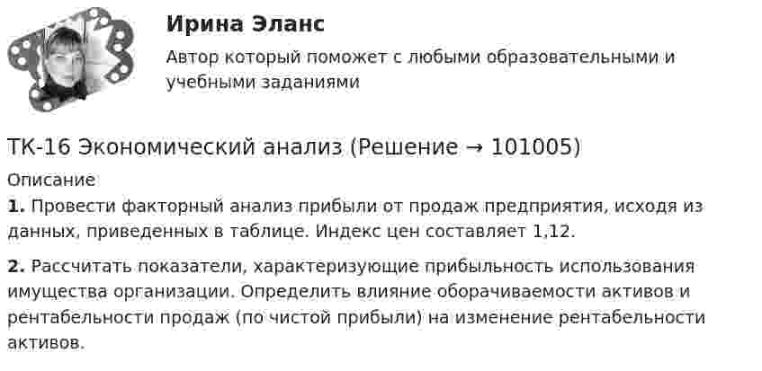      
            Описание
             1. Провести факторный анализ прибыли от продаж предприятия, исходя из данных, приведенных в таблице. Индекс цен составляет 1,12. 2. Рассчитать показатели, характеризующие прибыльность использования имущества организации. Определить влияние оборачиваемости активов и рентабельности продаж (по чистой прибыли) на изменение рентабельности активов.   
            
            
            ТК-16. СтатистикаТК-16 Экономический анализТК1 Анализ финансовой отчетностиТК-1.  Задание контрольной работы Модуль: ДЕНЬГИ И ВАЛЮТАТК - 1 Задание к теме 1 Философия как явление культуры.ТК 1 Основы аудитаТК-1 Финансовый менеджмент (часть 1)ТК-14 ЗаданиеТК – 14. ЗаданиеТК – 14. Задание Назовите способы и виды защиты прав потребителей от неправомерных действий субъектов предпринимательства?ТК-14 Экономический анализТК15 Анализ финансовой отчетностиТК – 16 Задание По состоянию на отчетную дату имеется остатки денег на счете: - 50 «Касса» - 18 000 руб.; - 51 «Расчетные счета» - 1 200 000 руб.;ТК – 16 Итоговое контрольное задание по темам Раздела II «Основные проблемы философии».