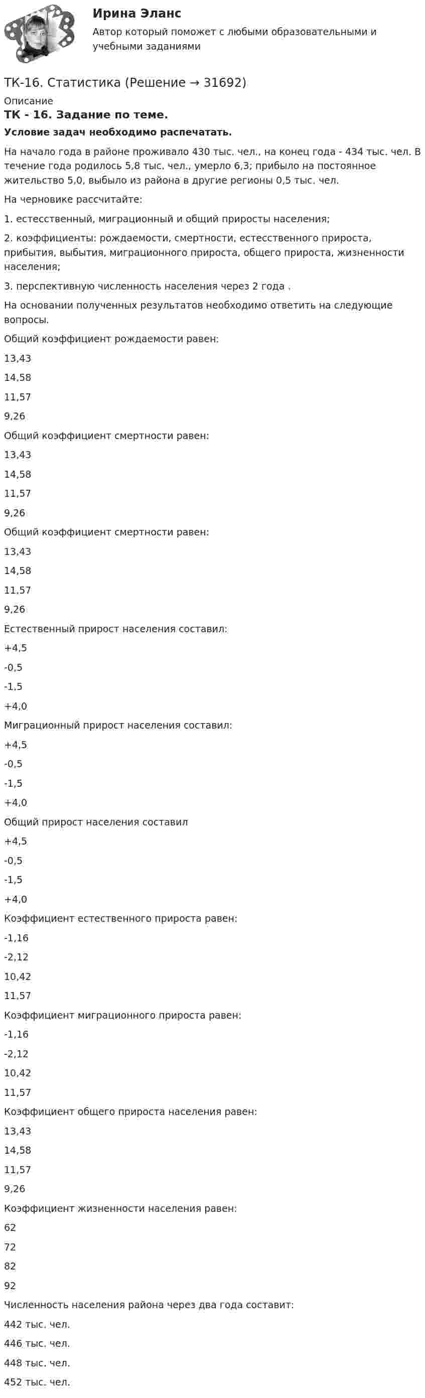      
          Описание
          ТК - 16. Задание по теме.Условие задач необходимо распечатать.На начало года в районе проживало 430 тыс. чел., на конец года - 434 тыс. чел. В течение года родилось 5,8 тыс. чел., умерло 6,3; прибыло на постоянное жительство 5,0, выбыло из района в другие регионы 0,5 тыс. чел. На черновике рассчитайте:1. естесственный, миграционный и общий приросты населения;2. коэффициенты: рождаемости, смертности, естесственного прироста, прибытия, выбытия, миграционного прироста, общего прироста, жизненности населения;3. перспективную численность населения через 2 года .На основании полученных результатов необходимо ответить на следующие вопросы. Общий коэффициент рождаемости равен:13,43 14,5811,579,26Общий коэффициент смертности равен:13,4314,58 11,579,26Общий коэффициент смертности равен:13,4314,58 11,579,26Естественный прирост населения составил:+4,5-0,5 -1,5+4,0Миграционный прирост населения составил:+4,5-0,5-1,5+4,0 Общий прирост населения составил+4,5-0,5-1,5+4,0Коэффициент естественного прироста равен:-1,16 -2,1210,4211,57Коэффициент миграционного прироста равен:-1,16-2,1210,42 11,57Коэффициент общего прироста населения равен:13,4314,5811,579,26 Коэффициент жизненности населения равен:62728292Численность населения района через два года составит:442 тыс. чел. 446 тыс. чел.448 тыс. чел.452 тыс. чел.  
            
            
            ТК – 16. Итоговое контрольное задание по темам Раздела II «Основные проблемы философии».ТК-16. СтатистикаТК-16 Экономический анализТК1 Анализ финансовой отчетностиТК-1.  Задание контрольной работы Модуль: ДЕНЬГИ И ВАЛЮТАТК - 1 Задание к теме 1 Философия как явление культуры.ТК 1 Основы аудитаТК – 14 ЗаданиеТК-14 ЗаданиеТК – 14. ЗаданиеТК – 14. Задание Назовите способы и виды защиты прав потребителей от неправомерных действий субъектов предпринимательства?ТК-14 Экономический анализТК15 Анализ финансовой отчетностиТК – 16 Задание По состоянию на отчетную дату имеется остатки денег на счете: - 50 «Касса» - 18 000 руб.; - 51 «Расчетные счета» - 1 200 000 руб.;