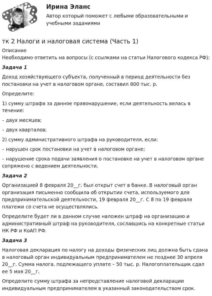      
          Описание
          	Необходимо ответить на вопросы (с ссылками на статьи Налогового кодекса РФ): Задача 1	Доход хозяйствующего субъекта, полученный в период деятельности без постановки на учет в налоговом органе, составил 800 тыс. р.	Определите:1)    сумму штрафа за данное правонарушение, если деятельность велась в течение:–       двух месяцев;–       двух кварталов;2)    сумму административного штрафа на руководителя, если:	–                нарушен срок постановки на учет в налоговом органе;	–                нарушение срока подачи заявления о постановке на учет в налоговом органе сопряжено с ведением деятельности.Задача 2	Организацией 8 февраля 20__г. был открыт счет в банке. В налоговый орган организация письменно сообщила об открытии счета, используемого для предпринимательской деятельности, 19 февраля 20__г. С 8 по 19 февраля платежи со счета не осуществлялись.	Определите будет ли в данном случае наложен штраф на организацию и административный штраф на руководителя, сославшись на конкретные статьи НК РФ и КоАП РФ.Задача 3	Налоговая декларация по налогу на доходы физических лиц должна быть сдана в налоговый орган индивидуальным предпринимателем не позднее 30 апреля 20__г. Сумма налога, подлежащего уплате – 50 тыс. р. Налогоплательщик сдал ее 5 мая 20__г. 	Определите сумму штрафа за непредставление налоговой декларации индивидуальным предпринимателем в указанный законодательством срок.  
            
            
            ТК-2 Контрольная работа по теме 4 «Платёжный баланс и его роль в укреплении международных финансов» (задание)тк 2 Налоги и налоговая система (Часть 1)ТК-2 Финансовый менеджмент (часть 2)ТК3 Анализ и прогнозирование банкротстваТК3 Анализ финансовой отчетностиТК - 3. Задание По итогам отчетного года Счетной палатой РФ было принято решение о проведении тематической проверки ОАО «Восток» в целях выявления характера и направлений использования предоставленных организации бюджетных средств. В ходе проведения проверкиТК - 3. Задание По итогам отчетного года Счетной палатой РФ было принято решение о проведении тематической проверки ОАО «Восток» в целях выявления характера и направлений использования предоставленных организации бюджетных средств. В ходе проведения проверки Счетной палатой РФ были выявлены нарушения финансовой дисциплины, наносящие государству прямой непосредственный ущерб и требующие безотлагательного пресечения.ТК – 22. Задание Перечислите основные принципы валютного регулирования и валютного контроля за внешнеэкономической, внешнеторговой деятельностью субъектов предпринимательства.ТК-2 (3) Современный финансовый контроль и аудитТК – 25. Задание Перечислите все разновидности особого производства. Проведите отличие особого производства от других видов производств в гражданском процессе. Покажите роль и значение особого производства в повседневной жизни.ТК 2 Вариант 2.  Тема: Банковская система: её структура и уровни,  роль Центрального банкаТК 2 Вариант 3 Полномочия органов государственного финансового контроляТК-2.  Задание контрольной работыТК-2. Задание контрольной работы Модуль: БАНКОВСКАЯ ДЕЯТЕЛЬНОСТЬ Вариант 2 Тема: Банковская система: её структура и уровни, роль Центрального банка