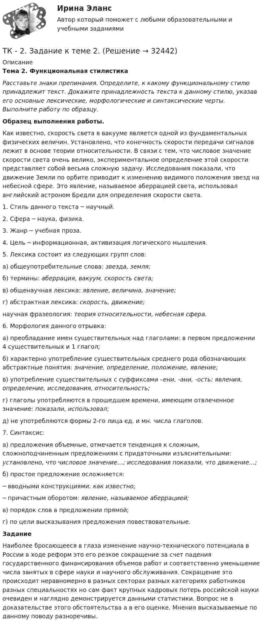      
          Описание
                             Тема 2. Функциональная стилистика Расставьте знаки препинания. Определите, к какому функциональному стилю принадлежит текст. Докажите принадлежность текста к данному стилю, указав его основные лексические, морфологические и синтаксические черты. Выполните работу по образцу.  Образец выполнения работы.   Как известно, скорость света в вакууме является одной из фундаментальных физических величин. Установлено, что конечность скорости передачи сигналов лежит в основе теории относительности. В связи с тем, что числовое значение скорости света очень велико, экспериментальное определение этой скорости представляет собой весьма сложную задачу. Исследования показали, что движение Земли по орбите приводит к изменению видимого положения звезд на небесной сфере. Это явление, называемое аберрацией света, использовал английский астроном Бредли для определения скорости света. 	1.      Стиль данного текста ─ научный.	2.      Сфера ─ наука, физика.	3.      Жанр ─ учебная проза.	4.      Цель ─ информационная, активизация логического мышления.	5.      Лексика состоит из следующих групп слов:	  а) общеупотребительные слова: звезда, земля;	  б) термины: аберрация, вакуум, скорость света;  в) общенаучная лексика: явление, величина, значение;  г) абстрактная лексика: скорость, движение;  научная фразеология: теория относительности, небесная сфера.6.     Морфология данного отрывка:	  а) преобладание имен существительных над глаголами: в первом предложении 4 существительных и 1 глагол;	  б) характерно употребление существительных среднего рода обозначающих абстрактные понятия: значение, определение, положение, явление;	  в) употребление существительных с суффиксами –ени, -ани, -ость: явления, определение, исследования, относительность;  г) глаголы употребляются в прошедшем времени, имеющем отвлеченное значение: показали, использовал;  д) не употребляются формы 2-го лица ед. и мн. числа глаголов.	7. Синтаксис:	  а) предложения объемные, отмечается тенденция к сложным, сложноподчиненным предложениям с придаточными изъяснительными: установлено, что числовое значение…; исследования показали, что движение…;	  б) простое предложение осложняется:	─ вводными конструкциями: как известно;	─ причастным оборотом: явление, называемое аберрацией;	  в) порядок слов в предложении прямой;	  г) по цели высказывания предложения повествовательные. Задание 	Наиболее бросающееся в глаза изменение научно-технического потенциала в России в ходе реформ это его резкое сокращение за счет падения государственного финансирования объемов работ и соответственно уменьшение числа занятых в сфере науки и научного обслуживания. Сокращение это происходит неравномерно в разных секторах разных категориях работников разных специальностях но сам факт крупных кадровых потерь российской науки очевиден и наглядно демонстрируется данными статистики. Вопрос не в доказательстве этого обстоятельства а в его оценке. Мнения высказываемые по данному поводу разноречивы.  
            
            
            ТК-2. Задание контрольной работы Модуль: БАНКОВСКАЯ ДЕЯТЕЛЬНОСТЬ Вариант 2 Тема: Банковская система: её структура и уровни, роль Центрального банкаТК - 2. Задание к теме 2.ТК-2 Контрольная работа по теме 4 «Платёжный баланс и его роль в укреплении международных финансов» (задание)тк 2 Налоги и налоговая система (Часть 1)ТК-2 Финансовый менеджмент (часть 2)ТК3 Анализ и прогнозирование банкротстваТК3 Анализ финансовой отчетностиТК-1 Финансовый менеджмент (часть 2)ТК – 20 Задание Ведомость остатков на начало отчетного периода: № п/п наименование Дт Кт 1 Уставный капитал 50 000,00 2 Основные средства 598 000,00 3 Амортизация основных средств 126 000,00ТК – 22. Задание Перечислите основные принципы валютного регулирования и валютного контроля за внешнеэкономической, внешнеторговой деятельностью субъектов предпринимательства.ТК-2 (3) Современный финансовый контроль и аудитТК – 25. Задание Перечислите все разновидности особого производства. Проведите отличие особого производства от других видов производств в гражданском процессе. Покажите роль и значение особого производства в повседневной жизни.ТК 2 Вариант 2.  Тема: Банковская система: её структура и уровни,  роль Центрального банкаТК 2 Вариант 3 Полномочия органов государственного финансового контроля