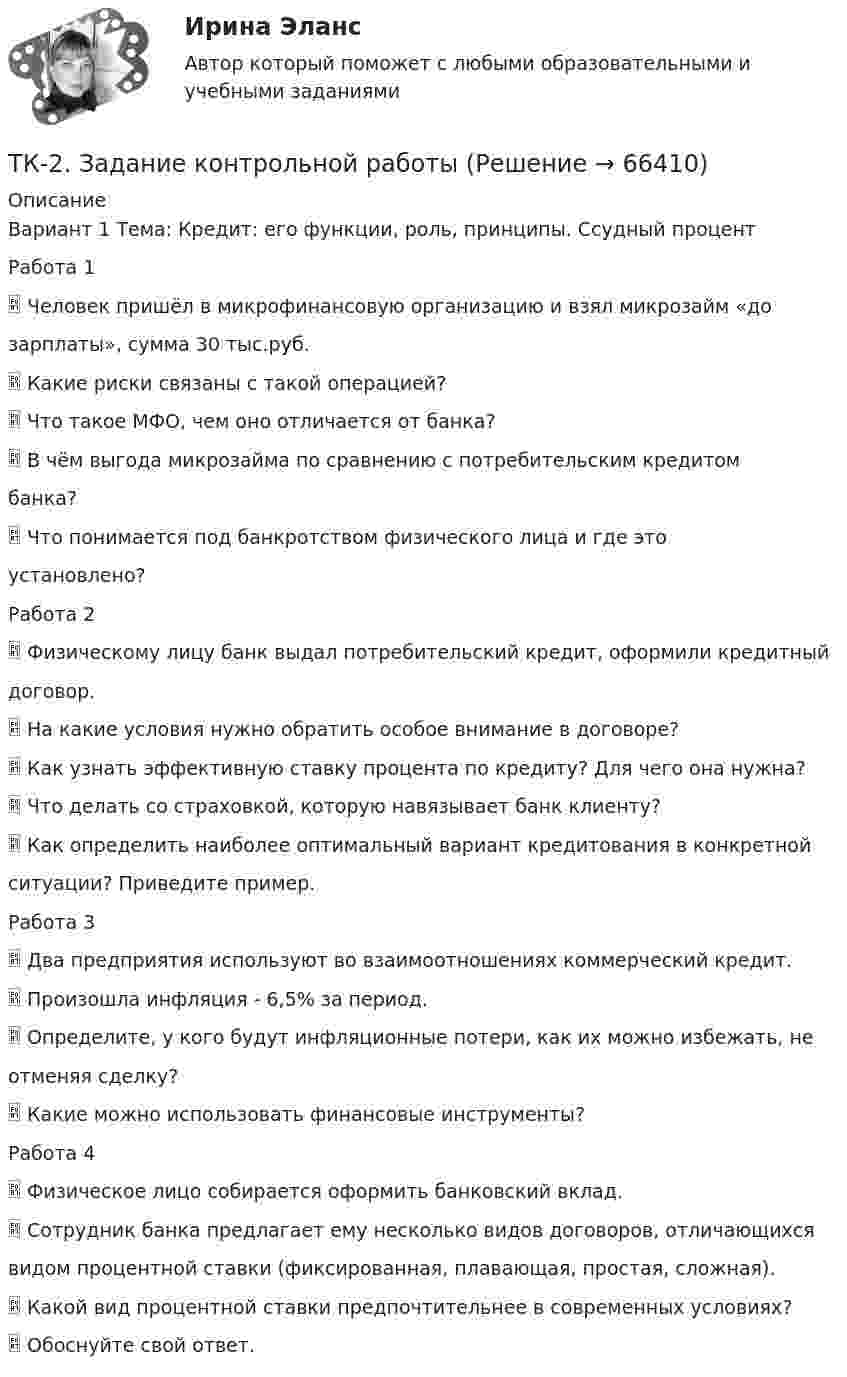      
            Описание
            Вариант 1 Тема: Кредит: его функции, роль, принципы. Ссудный процентРабота 1 Человек пришёл в микрофинансовую организацию и взял микрозайм «дозарплаты», сумма 30 тыс.руб. Какие риски связаны с такой операцией? Что такое МФО, чем оно отличается от банка? В чём выгода микрозайма по сравнению с потребительским кредитомбанка? Что понимается под банкротством физического лица и где этоустановлено?Работа 2 Физическому лицу банк выдал потребительский кредит, оформили кредитныйдоговор. На какие условия нужно обратить особое внимание в договоре? Как узнать эффективную ставку процента по кредиту? Для чего она нужна? Что делать со страховкой, которую навязывает банк клиенту? Как определить наиболее оптимальный вариант кредитования в конкретнойситуации? Приведите пример.Работа 3 Два предприятия используют во взаимоотношениях коммерческий кредит. Произошла инфляция - 6,5% за период. Определите, у кого будут инфляционные потери, как их можно избежать, неотменяя сделку? Какие можно использовать финансовые инструменты?Работа 4 Физическое лицо собирается оформить банковский вклад. Сотрудник банка предлагает ему несколько видов договоров, отличающихсявидом процентной ставки (фиксированная, плавающая, простая, сложная). Какой вид процентной ставки предпочтительнее в современных условиях? Обоснуйте свой ответ.   
            
            
            ТК 2 Вариант 3 Полномочия органов государственного финансового контроляТК-2.  Задание контрольной работыТК-2. Задание контрольной работы Модуль: БАНКОВСКАЯ ДЕЯТЕЛЬНОСТЬ Вариант 2 Тема: Банковская система: её структура и уровни, роль Центрального банкаТК - 2. Задание к теме 2.ТК-2 Контрольная работа по теме 4 «Платёжный баланс и его роль в укреплении международных финансов» (задание)тк 2 Налоги и налоговая система (Часть 1)ТК-2 Финансовый менеджмент (часть 2)ТК 1 Основы аудитаТК-1 Финансовый менеджмент (часть 1)ТК-1 Финансовый менеджмент (часть 2)ТК – 20 Задание Ведомость остатков на начало отчетного периода: № п/п наименование Дт Кт 1 Уставный капитал 50 000,00 2 Основные средства 598 000,00 3 Амортизация основных средств 126 000,00ТК – 22. Задание Перечислите основные принципы валютного регулирования и валютного контроля за внешнеэкономической, внешнеторговой деятельностью субъектов предпринимательства.ТК-2 (3) Современный финансовый контроль и аудитТК – 25. Задание Перечислите все разновидности особого производства. Проведите отличие особого производства от других видов производств в гражданском процессе. Покажите роль и значение особого производства в повседневной жизни.