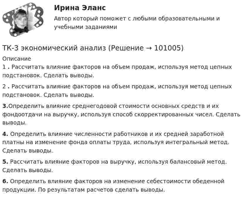      
            Описание
            1	. Рассчитать влияние факторов на объем продаж, используя метод цепных подстановок. Сделать выводы.2	. Рассчитать влияние факторов на объем продаж, используя метод цепных подстановок. Сделать выводы. 3.Определить влияние среднегодовой стоимости основных средств и их фондоотдачи на выручку, используя способ скорректированных чисел. Сделать выводы. 4. Определить влияние численности работников и их средней заработной платны на изменение фонда оплаты труда, используя интегральный метод. Сделать выводы. 5. Рассчитать влияние факторов на выручку, используя балансовый метод. Сделать выводы. 6. Определить влияние факторов на изменение себестоимости обеденной продукции. По результатам расчетов сделать выводы.    
            
            
            ТК3 Финансовый менеджмент (часть 1)ТК-3 экономический анализТК-4 (3) Современный финансовый контроль и аудитТК-4 Контрольная работа по теме 7 «Международные валютно-кредитные и финансовые организации» (задание)тк 4 Налоги и налоговая система (Часть 1)ТК 4 Основы инвестиций	ТК-4. Расчёт лимита на совершение активных операций банка на примере ПАО «„Ак Барс“ Банк» ТК - 3. Задание По итогам отчетного года Счетной палатой РФ было принято решение о проведении тематической проверки ОАО «Восток» в целях выявления характера и направлений использования предоставленных организации бюджетных средств. В ходе проведения проверкиТК - 3. Задание По итогам отчетного года Счетной палатой РФ было принято решение о проведении тематической проверки ОАО «Восток» в целях выявления характера и направлений использования предоставленных организации бюджетных средств. В ходе проведения проверки Счетной палатой РФ были выявлены нарушения финансовой дисциплины, наносящие государству прямой непосредственный ущерб и требующие безотлагательного пресечения.ТК - 3. Задание по теме.ТК 3 Основы аудитаТК – 3. Практическое задание к теме 3   «Налоговое законодательство. Права и обязанности налогоплательщиков и налоговых органов» ТК-3.  Расчёт достаточности капитала коммерческого банка.ТК-3. Расчёт достаточности капитала коммерческого банка. Изучите Инструкцию Банка России № 180-И «Об обязательных нормативах банков», дайте определение достаточности капитала банка и напишите формулу расчёта.